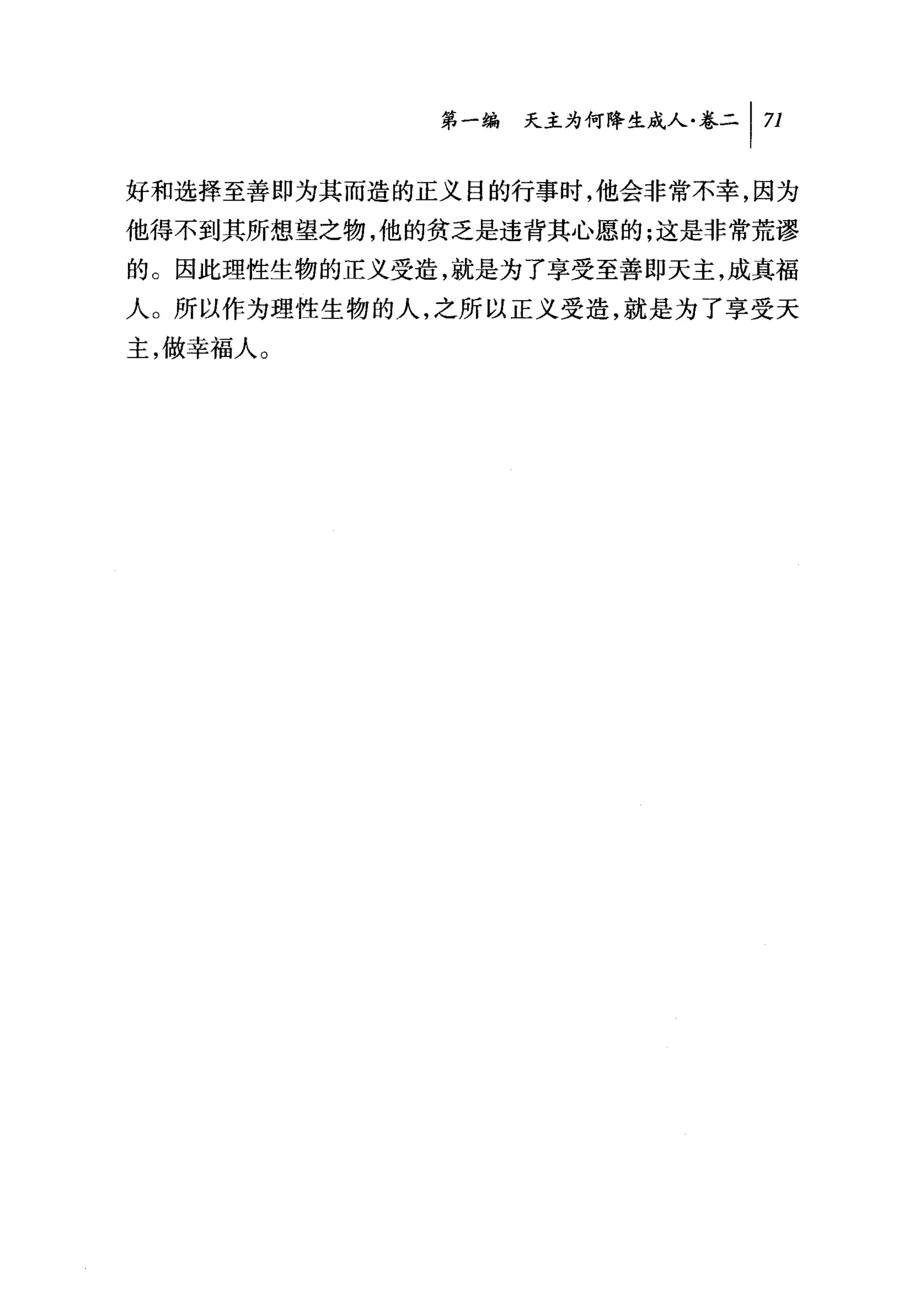 第一编 天主为何降生成人卷二 1 71

好和选择至善即为其而造的正义目的行事时，他会非常不幸，因为
他得不到其所想望之物，他的贫乏是违背其心愿的;这是非常荒谬
的。因此理性生物的正义受造，就是为了享受至善即天主，成真福
人。所以作为理性生物的人，之所以正义受造，就是为了享受天
主，做幸福人。
 