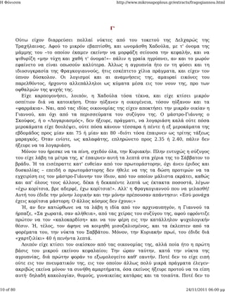 Η Φόνισσα                                               http://www.mikrosapoplous.gr/extracts/fragogiannou.html




                                                   Γ'

           Ούτω είχον διαρρεύσει πολλαί νύκτες από του τοκετού της Δελχαρώς της
           Τραχήλαινας. Αφού το μικρόν εβαπτίσθη, και ωνομάσθη Χαδούλα, με τ' όνομα της
           μάμμης του –το οποίον έκαμεν εκείνην να μορφάζη σείουσα την κεφαλήν, και να
           ψιθυρίζη «μην τύχη και χαθή τ' όνομα!»– πάλιν η γραία ηγρύπνει, αν και το μωρόν
           εφαίνετο να είναι οπωσούν καλύτερα. Άλλως η αγρυπνία ήτο εν τη φύσει και τη
           ιδιοσυγκρασία της Φραγκογιαννούς, ήτις εσκέπτετο χίλια πράγματα, και είχεν τον
           ύπνον δύσκολον. Οι λογισμοί και αι αναμνήσεις της, αμαυραί εικόνες του
           παρελθόντος, ήρχοντο αλλεπάλληλοι ως κύματα μέσα εις τον νουν της, προ των
           οφθαλμών της ψυχής της.
              Είχε καρπογονήσει, λοιπόν, η Χαδούλα τόσα τέκνα, και είχε κτίσει μικρόν
           οσπίτιον διά να κατοικήση. Όταν ηύξανεν η οικογένεια, τόσον ηύξανον και τα
           «φαρμάκια». Ναι, από τας ιδίας οικονομίας της είχεν αποκτήσει την μικράν οικίαν η
           Γιαννού, και όχι από τα περισσεύματα του συζύγου της. Ο μάστρο-Γιάννης ο
           Σκούφος, ή ο «Λογαριασμός», δεν ήξευρε, πράγματι, να λογαριάση καλά ούτε πόσα
           μεροκάματα είχε δουλέψει, ούτε πόσα κάνουν τέσσαρα ή πέντε ή εξ μεροκάματα της
           εβδομάδος προς μίαν και 75 ή μίαν και 80 –διότι τόσα έπαιρνεν ως τρίτης τάξεως
           μαραγκός. Όταν ενίοτε, ως καλαφάτης, επληρώνετο προς 2.35 ή 2.40, πάλιν δεν
           ήξευρε να τα λογαριάση.
              Μόνον του ήρεσκε να τα πίνη, σχεδόν όλα, την Κυριακήν. Πλην ευτυχώς η σύζυγος
           του είχε λάβη τα μέτρα της, κ' έπαιρνεν αυτή τα λεπτά στα χέρια της το Σάββατον το
           βράδυ. Ή τα εισέπραττε κατ' ευθείαν από τον πρωτομάστορην, όχι άνευ έριδος και
           δυσκολίας – επειδή ο πρωτομάστορης δεν ήθελε να της τα δώση προτιμών να τα
           εγχειρίση εις τον μάστρο-Γιάννην τον ίδιον, από τον οποίον μάλιστα εκράτει, καθώς
           και απ' όλους τους άλλους, δέκα ή δεκαπέντε λεπτά ως έκτακτα ποσοστά, λέγων
           «έχω κορίτσια, βρε αδερφέ, έχω κορίτσια!». Αλλ' η Φραγκογιαννού που να γελασθή!
           Αυτή του έδιδε την μόνην λογικήν και την μόνην πρέπουσαν απάντησιν: «Εσύ μονάχα
           έχεις κορίτσια μάστορη; Ο άλλος κόσμος δεν έχουν;»
              Ή, αν δεν κατώρθωνε να τα λάβη η ιδία από τον αρχιναυπηγόν, η Γιαννού τα
           ήρπαζε, «Σα χωρατά, σαν αλήθεια», από τας χείρας του συζύγου της, αφού εφρόντιζε
           πρώτον να τον «καλοκαρδίση» και να τον φέρη εις την κατάλληλον ψυχολογικήν
           θέσιν. Ή, τέλος, τον άφηνε να κοιμηθή μισοζαλισμένος, και τα έκλεπτεν από τα
           φορέματα του, την νύκτα του Σαββάτου. Μόνον, την Κυριακήν πρωί, του έδιδε διά
           «χαρτζιλίκι» 40 ή πενήντα λεπτά.
              Λοιπόν είχε κτίσει τον οικίσκον από τας οικονομίας της, αλλά ποία ήτο η πρώτη
           βάσις του μικρού εκείνου κεφαλαίου; Την ώραν ταύτην, κατά την νύκτα της
           αγρυπνίας, διά πρώτην φοράν το εξωμολογείτο καθ' εαυτήν. Ποτέ δεν το είχε ειπή
           ούτε εις τον πνευματικόν της, εις τον οποίον άλλως πολύ μικρά πράγματα έλεγεν·
           ακριβώς εκείνα μόνον τα συνήθη αμαρτήματα, όσα εκείνος ήξευρε προτού να τα είπη
           αυτή· δηλαδή κακολογίαν, θυμούς, γυναικείας κατάρας και τα τοιαύτα. Ποτέ δεν το


10 of 80                                                                                   24/11/2011 06:00 μμ
 