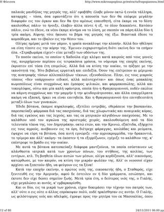 Η Φόνισσα                                             http://www.mikrosapoplous.gr/extracts/fragogiannou.html


           παλαιάς μανδήλας της μητρός της, αλλ' εφοβήθη· έλαβε μόνον οκτώ ή εννέα τάλληρα,
           καταρχάς – τόσα, όσα εφαντάζετο ότι η απουσία των δεν θα επέφερε μεγάλην
           διαφοράν εις τον όγκον και δεν θα ήτο αμέσως επαισθητή, είτα έκαμε να το δέση·
           ακολούθως πάλιν το ήνοιξε, έλαβεν άλλα πέντε ή εξ, το όλον δεκαπέντε. Κατόπιν
           πάλιν, ενώ το έδενε, εκ νέου έκαμε κίνημα να το λύση, με σκοπόν να πάρη άλλα δύο ή
           τρία ακόμη. Αίφνης τότε ήκουσε το βήμα της μητρός της έξω. Βιαστικά έδεσε το
           κομπόδεμα, και το έβαλεν εις την θέσιν του.
              Ολίγας ημέρας μετά τον γάμον, η γραία ανεκάλυψε την κλοπήν. Αλλά δεν ηθέλησε
           να είπη τίποτε εις την κόρην της. Έμεινεν ευχαριστημένη διότι εκείνη δεν τα επήρεν
           όλα. «Στραβωμάρα είχεν!» είπε μεταξύ των οδόντων της.
              Το ποσόν εκείνο, το οποίον η Χαδούλα είχε κλέψει κατά καιρούς από τους γονείς
           της, ανερχόμενον περίπου εις τετρακόσια γρόσια, το νόμισμα της εποχής εκείνης,
           έκρυπτεν επί τόσα έτη επιμελώς. Αλλά διά να κτίση την οικίαν, το ηύξησε με την
           ικανότητά της. Ήτο βεβαίως εργατική και επιδεξία. Όσον της επέτρεπον αι μέριμναι
           της ανατροφής τόσων αλλεπαλλήλων τέκνων, εξενοδούλευε. Πλην, εις τους μικρούς
           τόπους «δεν υπάρχουσιν ειδικοί, αλλά πολυτεχνίται» και όπως ένας μπακάλης
           κωμοπόλεως είναι συγχρόνως και έμπορος ψιλικών, και φαρμακοπώλης, αλλά και
           τοκογλύφος, ούτω και μία καλή υφάντρια, οποία ήτο η Φραγκογιαννού, ουδέν εκώλυε
           να κάμνη συγχρόνως και την μαμμήν ή την ψευδογιάτρισσαν, και άλλα επαγγέλματα
           ακόμη να εξασκή, ήρκει να είναι επιτηδεία. Και η Φραγκογιαννού ήτο επιτηδειοτάτη
           μεταξύ όλων των γυναικών.
              Έδιδε βότανα, έκαμνε κηραλοιφάς, εξετέλει εντριβάς, εθεράπευε την βασκανίαν,
           παρεσκεύαζε φάρμακα διά τας πασχούσας, διά τας χλωρωτικάς και αναιμικάς κόρας,
           διά τας εγκύους και τας λεχούς, και τας εκ μητρικών αλγηδόνων πασχούσας. Με το
           καλάθιον υπό τον αγκώνα της αριστεράς χειρός, ακολουθούμενη από τα δύο
           τελευταία τέκνα της, τον Δημητράκην, οκτώ ετών, και την Κρινιώ, εξαέτιδα, εξήρχετο
           εις τους αγρούς, ανέβαινεν εις τα όρη, διέτρεχε φάραγγας, κοιλάδας και ρεύματα,
           έψαχνε να εύρη τα βότανα, όσα αυτή εγνώριζε –την αγριοκρομμύδα, την δρακοντιά,
           το τρίμερο και άλλ' ακόμη– τα έκοπτεν ή τα εξερρίζωνεν, εγέμιζε το καλάθιον της, κ'
           επέστρεφε το βράδυ εις την οικίαν.
              Με αυτά τα βότανα κατεσκεύαζε διάφορα μαντζούνια, τα οποία εσύσταινεν ως
           αλάνθαστα ιατρικά κατά των χρονίων πόνων, του στήθους, της κοιλίας, των
           εντέρων, κτλ. Τη βοηθεία όλων αυτών των μέσων, ολίγα κερδίζουσα, αλλ' οικονόμος,
           κατώρθωσε, με τον καιρόν, να κτίση την μικράν φωλέαν της. Αλλ' οι νεοσσοί είχαν
           αρχίσει να ξεπετούν ήδη, να φεύγουν εις τα ξένα!
              Κατά την εποχήν εκείνην, ο πρώτος υιός της, εικοσαετής ήδη, ο Σταθαρός, είχε
           ξενιτευθή εις την Αμερικήν, αφού δε έστειλεν εν ή δύο γράμματα, εσιώπησε, και
           έκτοτε δεν είχε δώσει σημείον ζωής. Μετά τρία έτη, ο δεύτερος υιός της, ο Γιαλής,
           είχε μεγαλώσει κι αυτός, κ' εμβαρκαρίσθη.
              Και οι δύο, εις τα μικρά των χρόνια, είχον δοκιμάσει την τέχνην του πατρός των,
           αλλ' ούτε ο εις ούτε ο άλλος επρόκοψαν πολύ, ουδέ ηρκέσθησαν εις αυτήν. Ο Γιαλής,
           ως φιλόστοργος υιός και αδελφός, έγραψε προς την μητέρα του εκ Μασσαλίας, όπου



12 of 80                                                                                 24/11/2011 06:00 μμ
 