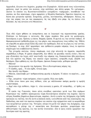 Η Φόνισσα                                               http://www.mikrosapoplous.gr/extracts/fragogiannou.html


           Αμμουδιά, έλιωνα στο Λεχούνι, χωράφι στο Στροφλιά». Αλλά κατά τους τελευταίους
           χρόνους, περί τα μέσα του αιώνος, είχε κολλήσει και άλλη ψώρα. Το «μέτρημα»,
           εκείνο το οποίον εις Κωνσταντινούπολιν ωνομάζετο «τράχωμα», συνήθειαν την
           οποίαν, αν δεν απατώμαι, είχεν αφορίσει η Μεγάλη Εκκλησία. Ώφειλεν έκαστος να
           δώση και μετρητήν προίκα. Δισχιλίας, χιλίας, πεντακοσίας, αδιάφορον. Άλλως, ας
           είχε τας κόρας του να τας καμαρώνη. Ας τας έβαζε στο ράφι. Ας τα έκλειε στο
           δουλάπι. Ας τας έστελνε στο Μουσείον.



                                                   Δ'

           Έως εδώ είχον φθάσει αι αναμνήσεις και οι λογισμοί της αγρυπνούσης γραίας.
           Ελάλησε το δεύτερον ο πετεινός. Θα είχαν περάσει δύο μετά τα μεσάνυχτα.
           Ιανουάριος ο μην. Χρόνος η νύκτα. Βορράς εφύσα. Η φωτιά εις την εστίαν έσβηνε. Η
           Φραγκογιαννού ησθάνθη ρίγος εις την ράχιν, και παγωμένους τους πόδας της. Ήθελε
           να σηκωθή να φέρη ολίγα ξύλα έξω από τον πρόδομον, διά να τα ρίψη εις την εστίαν,
           να ξανάψη το πυρ. Αλλ' ηργοπόρει· και ησθάνετο μικράν νάρκην, ίσως το πρώτον
           σύμπτωμα του εισβάλλοντος ύπνου.
              Την στιγμήν εκείνην, τόσον παράωρα, ενώ είχε κλειστά τα όμματα, εκρούσθη
           παραδόξως η θύρα. Η γραία εξαφνίσθη. Δεν ήθελε να φωνάξη «ποιός είναι», διά να
           μην εξυπνήση την λεχώ, αλλ' απετίναξε την νάρκην της, διακοπείσαν ήδη αποτόμως
           διά του κρότου της θύρας τον οποίον είχεν ακούσει, εσηκώθη σιγά, εξήλθε του
           θαλάμου. Πριν φθάση εις την έξω θύραν, ήκουσε διακριτικήν, ψίθυρον φωνήν:
           — Μάννα!
              Ανεγνώρισε την φωνήν της Αμέρσας. Ήτο η δευτερότοκος κόρης της.
           — Τί έπαθες, αρή;... Τί σου ήρθε, τέτοια ώρα;
              Και ήνοιξε την θύραν.
           — Μάννα, επανέλαβε μετ' ασθμαινούσης φωνής η Αμέρσα. Τί κάνει το κορίτσι;... μην
           πέθανε;
           — Όχι...κοιμάται· τώρα ησύχασε, είπεν η γραία. Πώς σου ήρθε;
           — Είδα στον ύπνο μου πως πέθανε, είπε με πάλλουσαν ακόμη φωνήν η υψηλή
           γεροντοκόρη.
           — Αμμ' σαν είχε πεθάνει, τάχα τί; είπε κυνικώς η γραία...Κ' εσηκώθης... κ' ήρθες να
           ιδής;
              Η οικία της Γιαννούς, όπου αύτη συνήθως εκατοίκει μετά των δύο αγάμων
           θυγατέρων της –καθότι προσωρινώς τώρα διενυκτέρευε πλησίον της λεχούς– έκειτο
           ολίγας δεκάδας βημάτων βορεινότερα, παρέκει. Αυτή η οικία της Δελχαρώς είχε δοθή
           προικώα εις ταύτην, ήτο δε αυτή η παλαιά οικία, η κτισθείσα από τας οικονομίας της
           Χαδούλας, και από τον πρώτον πυρήνα τον οποίον είχε σχηματίσει από το κομπόδεμα
           των αειμνήστων γονέων της. Ύστερον, ολίγα έτη μετά τον γάμον της Δελχαρώς, είχε
           κατορθώσει η μήτηρ της ν' αποκτήση και δευτέραν φωλέαν, μικροτέραν και
           αθλιεστέραν της πρώτης, εις την αυτήν συνοικίαν. Δύο ή τρεις οικίαι εχώριζον την
           δευτέραν από της πρώτης.


14 of 80                                                                                   24/11/2011 06:00 μμ
 