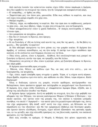 Η Φόνισσα                                             http://www.mikrosapoplous.gr/extracts/fragogiannou.html


              Από εκείνην λοιπόν την νεόκτιστον οικίαν είχεν έλθει τόσον παράωρα η Αμέρσα,
           ήτις δεν εφοβείτο τα στοιχειά την νύκτα, ήτο δε τολμηρά και αποφασιστική κόρη.
           — Κ' εσηκώθης;... κ' ήρθες να ιδής;
           — Ξαφνίστηκα μες τον ύπνο μου, μαννούλα. Είδα πως πέθανε το κορίτσι, και πως
           εσύ είχες ένα μαύρο σημάδι στο χέρι σου.
           — Μαύρο σημάδι;...
           — Ήθελες, τάχα, να σαβανώσης το κορίτσι. Και την ώρα που το σαβάνωνες, μαύρισε
           το χέρι σου... και πως έβαλες, τάχα, το χέρι σου στη φωτιά, για να ξεμαυρίση.
           — Μπα! αλαφροΐσκιωτη! είπεν η γραία Χαδούλα... Κ' έκαμες κουτουράδα, κ' ήρθες,
           τέτοιαν ώρα...
           — Δεν μπορούσα να ησυχάσω, μάννα.
           — Και δεν σ' ένοιωσε το Κρινιώ, που έφυγες;
           — Όχι· κοιμάται.
           — Κι αν ξυπνήση, κ' ιδή να λείπης από κοντά της, πώς θα της φανή;... Δε θα βάλη τις
           φωνές;... Θα τρελαθή, το κορίτσι!
              Αι δύο αδελφαί εκοιμώντο τω όντι μόναι εις την μικράν οικίαν. Η Αμέρσα ήτο
           άφοβος, κ' ενέπνεε πεποίθησιν, ως να ήτο ανήρ. Ο πατήρ των είχεν αποθάνει προ
           πολλού, οι δε επιζώντες υιοί διαρκώς έλειπον εις τα ξένα.
           — Πάω πίσω, μάννα, είπεν η Αμέρσα... Αλήθεια, δεν εσυλλογίστηκα πως μπορεί να
           ξυπνήση το Κρινιώ, αυτήν την ώρα, να τρομάξη, που θα λείπω.
           — Μπορούσες να μείνης κ' εδώ, είπεν η μητέρα· μόνο, μη ξυπνήση άξαφνα το Κρινιώ,
           και πάρη φόβο.
              Η Αμέρσα εκοντοστάθη προς στιγμήν.
           — Μάννα, είπε, θέλεις να καθίσω εγώ 'δω, να πας εσύ στο σπίτι;... για να
           ξεκουραστής, να ησυχάσης.
           — Όχι, είπεν, αφού εσκέφθη προς στιγμήν η γραία. Τώρα, κ' η νύχτα αυτή πέρασε.
           Αύριο βράδυ, πηγαίνω εγώ στο σπίτι, και κάθεσαι συ εδώ. Μόνο, τώρα πήγαινε. Καλό
           ξημέρωμα!
              Όλος ο διάλογος εγίνετο εις μικρόν, στενόν πρόδομον, κατέμπροσθεν του
           θαλαμίσκου, όπου ηκούοντο ηχηροί και πολύχορδοι οι ρογχαλισμοί του Κωνσταντή.
           Η Αμέρσα, ήτις είχεν έλθει ξυπόλητη, μ' ελαφρότατον άψοφον βήμα, εξήλθε, και η
           μήτηρ της εκλείδωσεν έσωθεν την θύραν.
              Η Αμέρσα έφυγε τρέχουσα. Αυτή να φοβηθή τα στοιχειά, ήτις δεν είχε φοβηθή τον
           αδερφόν της τον Μήτρον, τον κοινώς καλούμενον Μώρον ή Μούρον ή Μούτρον – τον
           σκιάν εκείνον, τον τρίτον υιόν της μητρός της, τον οποίον η τεκούσα ωνόμαζε
           συνήθως «το σκυλί τ' Αγαρηνό!» – τον κατά τρία έτη μεγαλύτερον αδελφόν της, όστις
           την είχε μαχαιρώσει ήδη άπαξ –αλλ' αυτή τον είχε σώσει, μη θέλουσα να τον
           παραδώση εις την εξουσίαν– και θα την εμαχαίρωνε βεβαίως και δευτέραν φοράν,
           εάν έμενεν έκτοτε ελεύθερος. Ευτυχώς, είχεν αλλού εξασκήσει τας φονικάς ορμάς
           του, εν τω μεταξύ, και είχε κλεισθή εγκαίρως εις τας βενετικάς ειρκτάς του παλαιού
           φρουρίου, εις την Χαλκίδα.
              Ιδού πώς συνέβη το πράγμα. Ο Μωρός ή Μούρος ήτο φύσει ορμητικός και



15 of 80                                                                                 24/11/2011 06:00 μμ
 