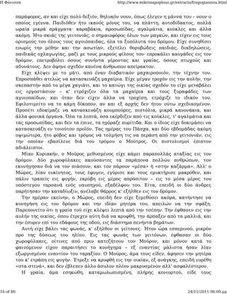 Η Φόνισσα                                             http://www.mikrosapoplous.gr/extracts/fragogiannou.html


           παράφορος, αν και είχε πολύ δεξιόν, θηλυκόν νουν, όπως έλεγεν η μάννα του – νουν ο
           οποίος εγέννα. Παιδιόθεν ήτο ικανός μόνος του, να πλάττη, αυτοδίδακτος, πολλά
           ωραία μικρά πράγματα· καραβάκια, προσωπίδας, αγαλμάτια, κούκλες και άλλα
           ακόμη. Ήτο σκιάς της γειτονιάς, ο σημαιοφόρος όλων των μαγκών, και είχεν εις τους
           ορισμούς του όλους τους αγυιόπαιδας, όλα τα ξυπόλυτα του δρόμου. Είχε συνηθίσει
           ενωρίς την μέθην και την ασωτίαν, εξετέλει θορυβώδεις παιδιάς, διαδηλώσεις,
           παιδικάς οχλαγωγίας, μαζί με τους μικρούς φίλους του· επροκάλει καυγάδες εις τον
           δρόμον, επετροβόλει όσους συνήντα γέροντας και γραίας, όσους πτωχούς και
           αδυνάτους. Δεν άφηνε σχεδόν κανένα άνθρωπον απείρακτον.
              Είχε κλέψει με το μάτι, από έναν διαβατικόν μαχαιροποιόν, την τέχνην του.
           Επροσπάθει ατελώς να κατασκευάζη μαχαίρια. Είχε μέγαν τροχόν εις την αυλήν, την
           σκεπαστήν από το μέγα χαγιάτι, και το κατώγι της οικίας σχεδόν το είχε μεταβάλει
           εις εργοστάσιον – κ' ετρόχιζεν όλα τα μαχαίρια και τους ξυραφάδες των
           αγυιοπαίδων, και όταν δεν είχεν άλλα να τροχίση, ετρόχιζε το ιδικόν του.
           Εφιλοτιμείτο να το κάμη δίκοπον, αν και εξ αρχής δεν ήτον ούτω σχεδιασμένον.
           Προσέτι εδοκίμαζε να κατασκευάζη κουμπούρες, πιστόλια, μικρά κανονάκια, και
           άλλα φονικά όργανα. Όλα τα λεπτά, όσα εκέρδιζεν από τις κούκλες, τ' αγαλμάτια και
           τας προσωπίδας, και δεν τα έπινε, τα ηγόραζε πυρίτιδα. Και ο ίδιος είχε δοκιμάσει να
           κατασκευάζη εν τοιούτον προϊόν. Τας ημέρας του Πάσχα, και δύο εβδομάδας ακόμη
           οψιμώτερα, ήτο φόβος και τρόμος να τολμήση τις να περάση από την γειτονιάν, εις
           την οποίαν εβασίλευε διά του τρόμου ο Μούτρος. Οι πιστολισμοί έπιπτον
           αδιάλειπτοι.
              Μίαν Κυριακήν, ο Μούρος μεθυσμένος είχε κάμει παραπολλάς αταξίας εις τον
           δρόμον. Δύο χωροφύλακες ακούσαντες τα παράπονα πολλών ανθρώπων, τον
           εκυνήγησαν διά να τον πιάσουν, και τον πάρουν «μέσα» ή «στην καζάρμα». Αλλ' ο
           Μώρος, λίαν ευκίνητος, τους έφυγεν, εγύρισε και τους εμυκτήρισε μακρόθεν, και
           πάλιν τραπείς εις φυγήν, εκρύβη εις μέρος απρόσιτον – εις το μέσα μέρος του
           υπόστεγου ταρσανά ενός ναυπηγού, εξαδέλφου του. Είτα, επειδή οι δύο άνδρες
           παρήτησαν την καταδίωξιν, ανέλαβε θάρρος κ' εξήλθεν εις τον δρόμον.
              Την ημέραν εκείνην, ο Μώρος, επειδή δεν είχε ξεμεθύσει ακόμα, κατήντησε να
           κυνηγήση εις τον δρόμον και την ιδίαν μητέρα του, απειλών να την σφάξη.
           Παρεπονείτο ότι η γραία τού είχε κλέψει λεπτά από την τσέπην. Την έφθασεν εις την
           αυλήν της οικίας, όπου έτρεχεν αύτη διά να κρυφθή, την άρπαξεν από τα μαλλιά, και
           την έσυρεν επί του εδάφους της οδού, εις διάστημα πενήντα βημάτων.
              Αυτή είχε βάλει τας φωνάς, κ' εξήλθον οι γείτονες. Ήτον ώρα εσπερινού, μικρόν
           προ της δύσεως του ηλίου. Εις τας φωνάς των γειτόνων, έφθασαν οι δύο
           χωροφύλακες, οίτινες από πριν κατεζήτουν τον Μούρον, και μόνον κατά το
           φαινόμενον είχον παραιτήσει το κυνήγημα – εξ εναντίας μάλιστα ήσαν λίαν
           εξωργισμένοι εναντίον του ταραξίου. Ο Μούρος, άμα τους είδεν, άφησεν την μητέρα
           του κ' ετράπη εις φυγήν. Έτρεξε να κρυφθή εις την οικίαν, εξ ανάγκης, επειδή ευρέθη
           «στα στενά», και δεν έβλεπεν άλλο άσυλον πλέον μακρυσμένον αλλ' ασφαλέστερον.
              Η γραία, άμα εσηκώθη, καταμωλωπισμένη, πλήρης κονιορτού, είδε τους



16 of 80                                                                                 24/11/2011 06:00 μμ
 