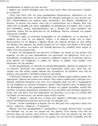 Η Φόνισσα                                            http://www.mikrosapoplous.gr/extracts/fragogiannou.html


           χωροφύλακας, κι άρχισε να τους ικετεύη.
           — Αφήστε τον, παιδιά! Παλαβός είναι, δεν είναι τίποτε. Μην τόνε σκοτώνετε, παιδιά,
           με το καμτσί!
              Τούτο είπε διότι είδε τον έναν χωροφύλακα εξηγριωμένον, κρατούντα εις την
           χείραν φοβερόν μαστίγιον. Οι δύο άνδρες δεν έδωκαν προσοχήν εις τας ικεσίας της,
           αλλ' εξηκολούθησαν να τρέχουν προς καταδίωξιν του Μώρου. Παρεβίασαν το
           άσυλον, το κατώγι της οικίας, όπου είχε το εργοστάσιόν του ο Μώρος. Εκεί είχε
           τρέξει διά να κρυφθή, και μόλις επρόφθασε να μανδαλώση την θύραν. Αλλ' η σανίς
           ήτο υπόσαθρος, κακώς προσαρμοζομένη, και ο Μώρος δεν είχεν αγαπήσει τας
           ειρηνικάς τέχνας διά να φροντίση να την διόρθωση. Εκείνοι έσπασαν τον μικρόν
           σύρτην και εισήλθον.
              Ο Μούρος ταχύς ως αίλουρος ανερριχήθη εις την κλαβανήν, εις το πάτωμα. Η
           κλαβανή ήτο σιμά εις τον βόρειον τοίχον, ο δε βόρειος τοίχος ήτο εν μέρει
           θεμελιωμένος εις τον βράχον, ο βράχος εξείχε, και παρείχε πάτημα εις τους πόδας
           του Μώρου τους γοργούς, και αλλάς εσοχάς επί του τοίχου είχε σκάψει ο ίδιος κατά
           καιρούς, διά μόνων των ποδών του. Επειδή φαίνεται ότι συνήθιζε πολύ συχνά το
           είδος τούτο της γυμναστικής.
              Η σανίς της καταρρακτής ήτο κλειστή. Ο Μωρός την ήνοιξε με ένα κτύπον της
           κεφαλής του και με μίαν προσπάθειαν του αριστερού του βραχίονος. Είτα ως ο
           κολυμβητής, ο αναδυόμενος εκ του κύματος, επήδησεν επάνω εις το πάτωμα, έκλεισε
           μετά κρότου την κλαβανήν, κ' εφάνη ότι έθεσεν εν βάρος, ίσως μικράν τινά
           κασσέλαν, επί της σανίδας.
              Οι δύο χωροφύλακες, εν οργή και με πολλάς βλασφημίας, ήρχισαν να ψάχνουν εις
           το ισόγειον. Κατέσχον όσα μαχαίρια και κουμπούρια εύρον εκεί, όπως και τον
           τροχόν, και δύο αλλάς μικράς ακόνας και ητοιμάζοντο να εξέλθουν ίσως διά να
           φύγουν, ίσως και διά ν' ανέλθουν επάνω εις την οικίαν.
              Ο Μούτρος ή Μούρτος, επάνω στο πάτωμα, ήτον πλήρης οργής, μεθύων ακόμη, και
           αφρισμένος. Εφύσα από μανίαν και λύσσαν. Εκεί επάνω ευρέθη μόνη η αδελφή του η
           Αμέρσα, παιδίσκη δεκαεπτά ετών τότε, ήτις ετρόμαξεν άμα τον είδε ν' αναρριχάται
           εις την κλαβανήν με τοιούτον αλλόκοτον τρόπον. Είχεν ακούσει κάτω τα βήματα και
           τας βλασφημίας των δύο χωροφυλάκων. Έκυψεν εις μικράν σχισμάδα, μεταξύ δύο
           σανίδων του κακώς ηρμοσμένου πατώματος, ή εις ένα ρόζον μιας σανίδος, χάσκοντα,
           κενόν, και είδε κάτω τους δύο ανθρώπους της εξουσίας, εις το φως το εισδύον διά
           της θύρας του κατωγείου, την οποίαν είχον ανοίξει εκείνοι.
           — Μωρή! σ' έφαγα... τώρα θα πιω το αίμα σου! έκραξεν ο Μούτρος, μη έχων που
           αλλού να ξεθυμάνη και απειλών άνευ αιτίας την αδελφήν του.
           — Σιώπα!...σιώπα! εψιθύρησεν η Αμέρσα. Πω πω, Θεέ μου! Δυο «ταχτικοί»! κάτω στο
           κατώι... ψάχνουν... ψάχνουν... Τί γυρεύουν;
              Έβλεπε τους δύο χωροφύλακας ν' αποκομίζουν τα μικρά, άξεστα όπλα, τα έργα
           του αδελφού της, ως και τον τροχόν και τας ακόνας. Είτα αίφνης τους είδε να
           κύπτουν προς την γωνίαν, όπου ίστατο ο υφαντικός ιστός την μητρός της, και είδε
           τον έναν χωροφύλακα να λαμβάνη εις τας χείρας του την σαΐτταν ή κερκίδα, ήτις θα



17 of 80                                                                                24/11/2011 06:00 μμ
 