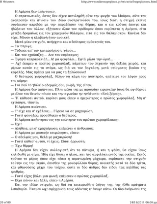 Η Φόνισσα                                            http://www.mikrosapoplous.gr/extracts/fragogiannou.html


              Η Αμέρσα δεν απήντησεν.
              Ο στρατιωτικός, όστις δεν είχεν αντιληφθή ούτε την φυγήν του Μούρου, ούτε την
           ανατροπήν και πτώσιν του ιδίου συστρατιώτου του, ίσως διότι η στιγμή εκείνη
           συνέπεσεν ακριβώς με την παραβίασιν της θύρας, και ο εις κρότος έπνιγε και
           εβώβαινε τον άλλον, εξήτασεν όλον τον πρόδομον όπου ευρίσκετο η Αμέρσα, είτα
           μετέβη δρομαίως εις τον χειμερινόν θάλαμον, είτα εις τον θαλαμίσκον. Κανένα δεν
           εύρε. Μόνον η κλαβανή ήτον ανοικτή.
              Μετά μίαν στιγμήν, ανήρχετο και ο δεύτερος ομόσκηνός του.
           — Το 'στριψε;
           — Τόδωκε απ' την καταρρήχωση, χάμου...
           — Και τον εχούιαξες;... Δεν τον επρόκαμες;
           — Έφαγα κατραπακιά!... Α! μα φευγάλα... Εφτά μίλια την ώρα!...
           — Αχ! έκαμεν ο πρώτος χωροφύλαξ, κάμπτων τον λιχανόν της δεξιάς χειρός, και
           φέρων αυτόν εις το στόμα, ως διά να τον δαγκάση, μετά σείσματος βιαίου της
           κεφαλής. Μας πρέπει για να μας τα ξηλώσουνε!
              Ο δεύτερος χωροφύλαξ, θέλων να κάμη τον αυστηρόν, απέτεινε τον λόγον προς
           την κόρην:
           — Για πού το 'βαλε ο αδερφός σου, μωρή; της είπεν.
              Η Αμέρσα δεν απήντησε. Πλην μέσα της με ακουσίαν ειρωνείαν ίσως θα εψιθύρισε
           με όλον τον δεινόν πόνον και την αγωνίαν ην ησθάνετο: «Εσύ ξέρεις».
           — Τί κάθεσαι αυτού, κορίτσι μου; είπεν ο ημερώτερος ο πρώτος χωροφύλαξ. Μη σ'
           εχτύπησε, τίποτα;
              Η Αμέρσα ανένευσε.
           — Τ' είχε και σ' εχάλευε;... Γύρευε να σε μαχαιρώση;
           — Γιατί φώναξες; προσέθηκεν ο δεύτερος.
              Η Αμέρσα απήντησεν εις την ερώτησιν του πρώτου χωροφύλακος:
           — Όχι!
           — Αλήθεια, μη σ' εμαχαίρωσε; επέμενεν ο άνθρωπος.
              Η Αμέρσα με φυσικήν επιφώνησιν, είπεν:
           — Ο αδελφός μου, θελά με μαχαιρώση!
           — Γιατί κάθεσ' αυτού, τί έχεις; Είσαι άρρωστη;
           — Έχω θέρμη!
              Η Αμέρσα δεν είχεν συλλογιστή ότι το πάτωμα, ή και η ψάθα, θα είχαν ίσως
           κηλιδωθή με αίμα. Ήδη είχε δύσει ο ήλιος, και ήτο αμφιλύκη εντός της οικίας. Εκτός
           τούτου το μέρος όπου είχε πέσει η αιματωμένη μάχαιρα, ευρίσκετο την στιγμήν
           ταύτην εις την σκιάν, όπισθεν της μονοφύλλου θύρας, ανοικτής κατά τα δύο τρίτα,
           και φθανούσης μέχρι του τοίχου, ώστε οι δύο άνδρες δεν είδον τας κηλίδας τας
           ερυθράς.
           — Γιατί είχες βάλει μια φωνή; επέμενεν ο πρώτος χωροφύλαξ.
           — Είχα πόνον και ζάλη, είπεν η Αμέρσα.
              Και την ιδίαν στιγμήν, ως διά να επικυρωθή ο λόγος της, της ήλθε πράγματι
           λιποθυμία. Έκαμεν ωχ! σφίγγουσα τους οδόντας κ' έκυψε κάτω. Οι δύο άνθρωποι της



20 of 80                                                                                24/11/2011 06:00 μμ
 