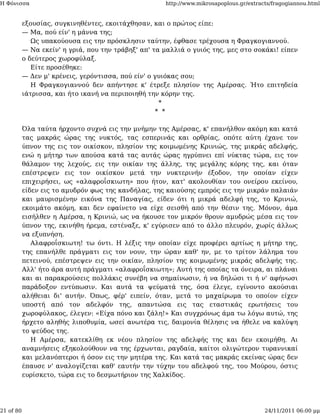 Η Φόνισσα                                             http://www.mikrosapoplous.gr/extracts/fragogiannou.html


           εξουσίας, συγκινηθέντες, εκοιτάχθησαν, και ο πρώτος είπε:
           — Μα, πού είν' η μάννα της;
              Ως υπακούουσα εις την πρόσκλησιν ταύτην, έφθασε τρέχουσα η Φραγκογιαννού.
           — Να εκείν' η γριά, που την τράβηξ' απ' τα μαλλιά ο γυιός της, μες στο σοκάκι! είπεν
           ο δεύτερος χωροφύλαξ.
              Είτε προσέθηκε:
           — Δεν μ' κρένεις, γερόντισσα, πού είν' ο γυιόκας σου;
              Η Φραγκογιαννού δεν απήντησε κ' έτρεξε πλησίον της Αμέρσας. Ήτο επιτηδεία
           ιάτρισσα, και ήτο ικανή να περιποιηθή την κόρην της.
                                                     *
                                                    * *

           Όλα ταύτα ήρχοντο συχνά εις την μνήμην της Αμέρσας, κ' επανήλθον ακόμη και κατά
           τας μακράς ώρας της νυκτός, τας εσπερινάς και ορθρίας, οπότε αύτη έχανε τον
           ύπνον της εις τον οικίσκον, πλησίον της κοιμωμένης Κρινιώς, της μικράς αδελφής,
           ενώ η μήτηρ των απούσα κατά τας αυτάς ώρας ηγρύπνει επί νύκτας τώρα, εις τον
           θάλαμον της λεχούς, εις την οικίαν της άλλης, της μεγάλης κόρης της, και όταν
           επέστρεψεν εις τον οικίσκον μετά την νυκτερινήν έξοδον, την οποίαν είχεν
           επιχειρήσει, ως «αλαφροΐσκιωτη» που ήτον, κατ' ακολουθίαν του ονείρου εκείνου,
           είδεν εις το αμυδρόν φως της κανδήλας, της καιούσης εμπρός εις την μικράν παλαιάν
           και μαυρισμένην εικόνα της Παναγίας, είδεν ότι η μικρά αδελφή της, το Κρινιώ,
           εκοιμάτο ακόμη, και δεν εφαίνετο να είχε σεισθή από την θέσιν της. Μόνον, άμα
           εισήλθεν η Αμέρσα, η Κρινιώ, ως να ήκουσε τον μικρόν θρουν αμυδρώς μέσα εις τον
           ύπνον της, εκινήθη ήρεμα, εστέναξε, κ' εγύρισεν από το άλλο πλευρόν, χωρίς άλλως
           να εξυπνήση.
              Αλαφροΐσκιωτη! τω όντι. Η λέξις την οποίαν είχε προφέρει αρτίως η μήτηρ της,
           της επανήλθε πράγματι εις τον νουν, την ώραν καθ' ην, με το τρίτον λάλημα του
           πετεινού, επέστρεψεν εις την οικίαν, πλησίον της κοιμωμένης μικράς αδελφής της.
           Αλλ' ήτο άρα αυτή πράγματι «αλαφροΐσκιωτη»; Αυτή της οποίας τα όνειρα, αι πλάναι
           και αι παρακρούσεις πολλάκις συνέβη να σημαίνωσιν, ή να δηλώσι τι ή ν' αφήνωσι
           παράδοξον εντύπωσιν. Και αυτά τα ψεύματά της, όσα έλεγε, εγίνοντο ακούσιαι
           αλήθειαι δι' αυτήν. Όπως, φέρ' ειπείν, όταν, μετά το μαχαίρωμα το οποίον είχεν
           υποστή από τον αδελφόν της, απαντώσα εις τας εταστικάς ερωτήσεις του
           χωροφύλακος, έλεγεν: «Είχα πόνο και ζάλη!» Και συγχρόνως άμα τω λόγω αυτώ, της
           ήρχετο αληθής λιποθυμία, ωσεί ανωτέρα τις, δαιμονία θέλησις να ήθελε να καλύψη
           το ψεύδος της.
              Η Αμέρσα, κατεκλίθη εκ νέου πλησίον της αδελφής της και δεν εκοιμήθη. Αι
           αναμνήσεις εξηκολούθουν να της έρχωνται, ραγδαία, καίτοι ολιγώτερον τυραννικαί
           και μελανόπτεροι ή όσον εις την μητέρα της. Και κατά τας μακράς εκείνας ώρας δεν
           έπαυσε ν' αναλογίζεται καθ' εαυτήν την τύχην του αδελφού της, του Μούρου, όστις
           ευρίσκετο, τώρα εις το δεσμωτήριον της Χαλκίδος.




21 of 80                                                                                 24/11/2011 06:00 μμ
 
