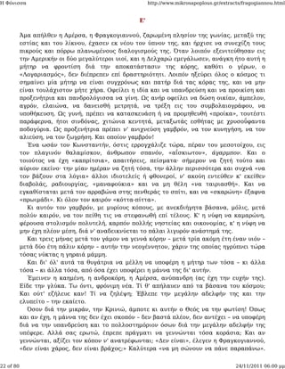 Η Φόνισσα                                               http://www.mikrosapoplous.gr/extracts/fragogiannou.html


                                                   Ε'

           Άμα απήλθεν η Αμέρσα, η Φραγκογιαννού, ζαρωμένη πλησίον της γωνίας, μεταξύ της
           εστίας και του λίκνου, έχασεν εκ νέου τον ύπνον της, και ήρχισε να συνεχίζη τους
           πικρούς και πόρρω πλανωμένους διαλογισμούς της. Όταν λοιπόν εξενιτεύθησαν εις
           την Αμερικήν οι δύο μεγαλύτεροι υιοί, και η Δελχαρώ εμεγάλωσεν, ανάγκη ήτο αυτή η
           μήτηρ να φροντίση διά την αποκατάστασιν της κόρης, καθότι ο γέρων, ο
           «Λογαριασμός», δεν διέπρεπεν επί δραστηριότητι. Λοιπόν ηξεύρει όλος ο κόσμος τι
           σημαίνει μία μήτηρ να είναι συγχρόνως και πατήρ διά τας κόρας της, και να μην
           είναι τουλάχιστον μήτε χήρα. Οφείλει η ιδία και να υπανδρεύση και να προικίση και
           προξενήτρια και πανδρολόγισσα να γίνη. Ως ανήρ οφείλει να δώση οικίαν, άμπελον,
           αγρόν, ελαιώνα, να δανεισθή μετρητά, να τρέξη εις του συμβολαιογράφου, να
           υποθήκευση. Ως γυνή, πρέπει να κατασκευάση ή να προμηθευθή «προίκα», τουτέστι
           παράφερνα, ήτοι σινδόνας, χιτώνια κεντητά, μεταξωτάς εσθήτας με χρυσοΰφαντα
           ποδογύρια. Ως προξενήτρια πρέπει ν' ανιχνεύση γαμβρόν, να τον κυνηγήση, να τον
           αλιεύση, να τον ζωγρήση. Και οποίον γαμβρόν!
              Ένα ωσάν τον Κωνσταντήν, όστις ερρογχάλιζε τώρα, πέραν του μεσοτοίχου, εις
           τον πλαγινόν θαλαμίσκον, άνθρωπον σπανόν, «αΐσκιωτον», άγαρμπον. Και ο
           τοιούτος να έχη «καπρίτσια», απαιτήσεις, πείσματα· σήμερον να ζητή τούτο και
           αύριον εκείνο· την μίαν ημέραν να ζητή τόσα, την άλλην περισσότερα και συχνά «να
           τον βάζουν στα λόγια» άλλοι ιδιοτελείς ή φθονεροί, ν' ακούη εντεύθεν κ' εκείθεν
           διαβολάς, ραδιουργίας, «μαναφούκια» και να μη θέλη «να ταιριασθή». Και να
           εγκαθίσταται μετά τον αρραβώνα στης πενθεράς το σπίτι, και να «σκαρώνη» έξαφνα
           «πρωιμάδι». Κι όλον τον καιρόν «κόττα-πίττα».
              Κι αυτόν τον γαμβρόν, με μυρίους κόπους, με ανεκδιήγητα βάσανα, μόλις, μετά
           πολύν καιρόν, να τον πείθη τις να στεφανωθή επί τέλους. Κ' η νύφη να καμαρώνη,
           φέρουσα στολισμόν πολυτελή, καρπόν πολλής νηστείας και οικονομίας, κ' η νύφη να
           μην έχη πλέον μέση, διά ν' αναδεικνύεται το πάλαι λιγυρόν ανάστημά της.
              Και τρεις μήνας μετά τον γάμον να γεννά κόρην – μετά τρία ακόμη έτη έναν υιόν –
           μετά δύο έτη πάλιν κόρην – αυτήν την νεογέννητον, χάριν της οποίας ηγρύπνει τώρα
           τόσας νύκτας η γηραιά μάμμη.
              Και δι' όλ' αυτά τα θυγάτρια να μέλλη να υποφέρη η μήτηρ των τόσα – κι άλλα
           τόσα – κι άλλα τόσα, από όσα έχει υποφέρει η μάννα της δι' αυτήν.
              Έμεινεν η καημένη, η ανδροκόρη, η Αμέρσα, ανύπανδρη (ας έχη την ευχήν της).
           Είδε την γλύκα. Τω όντι, φρόνιμη νέα. Τί θ' απήλαυεν από τα βάσανα του κόσμου;
           Και ούτ' εζήλευε καν! Τί να ζηλέψη; Έβλεπε την μεγάλην αδελφήν της και την
           ελυπείτο – την εκαίετο.
              Όσον διά την μικράν, την Κρινιώ, άμποτε κι αυτήν ο Θεός να την φωτίση! Όπως
           και αν έχη, η μάννα της δεν έχει σκοπόν – δεν βαστά πλέον, δεν αντέχει – να υποφέρη
           διά να την υπανδρεύση και το πολλοστημόριον όσων διά την μεγάλην αδελφήν της
           υπέφερε. Αλλά σας ερωτώ, έπρεπε πράγματι να γεννώνται τόσα κοράσια; Και αν
           γεννώνται, αξίζει τον κόπον ν' ανατρέφωνται; «Δεν είναι», έλεγεν η Φραγκογιαννού,
           «δεν είναι χάρος, δεν είναι βράχος;» Καλύτερα «να μη σώνουν να πάνε παραπάνω».


22 of 80                                                                                   24/11/2011 06:00 μμ
 