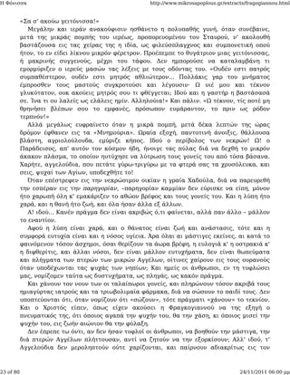 Η Φόνισσα                                             http://www.mikrosapoplous.gr/extracts/fragogiannou.html


           «Σα σ' ακούω γειτόνισσα!»
              Μεγάλην και ιεράν ανακούφισιν ησθάνετο η πολυπαθής γυνή, όταν συνέβαινε,
           μετά της μικράς πομπής του ιερέως, προπορευομένου του Σταυρού, ν' ακολουθή
           βαστάζουσα εις τας χείρας της η ιδία, ως φιλεύσπλαγχνος και συμπονετική οπού
           ήτον, το εν είδει λίκνου μικρόν φέρετρον. Προέπεμπε το θυγάτριον μιας γειτόνισσας,
           ή μακρινής συγγενούς, μέχρι του τάφου. Δεν ημπορούσε να καταλαμβάνη τι
           εμορμύριζεν ο ιερεύς μασών τας λέξεις με τους οδόντας του. «Ουδέν εστι πατρός
           συμπαθέστερον, ουδέν εστι μητρός αθλιώτερον... Πολλάκις γαρ του μνήματος
           έμπροσθεν τους μαστούς συγκροτούσι και λέγουσιν· Ω υιέ μου και τέκνον
           γλυκύτατον, ουκ ακούεις μητρός σου τι φθέγγεται; Ιδού και η γαστήρ η βαστάσασά
           σε. Ίνα τι ου λαλείς ως ελάλεις ημίν. Αλληλούια!» Και πάλιν. «Ω τέκνον, τίς ποτέ μη
           θρηνήσει βλέπων σου το εμφανές, πρόσωπον ευμάραντον, το πριν ως ρόδον
           τερπνόν!»
              Αλλά μεγάλως ευφραίνετο όταν η μικρά πομπή, μετά δέκα λεπτών της ώρας
           δρόμον έφθανεν εις τα «Μνημούρια». Ωραία εξοχή, παντοτινή άνοιξις, θάλλουσα
           βλάστη, αγριολούλουδα, εμύριζε κήπος. Ιδού ο περίβολος των νεκρών! Ω! ο
           Παράδεισος, απ' αυτόν τον κόσμον ήδη, ήνοιγε τας πύλας διά να δεχθή το μικρόν
           άκακον πλάσμα, το οποίον ηυτύχησε να λύτρωση τους γονείς του από τόσα βάσανα.
           Χαρήτε, αγγελούδια, που πετάτε γύρω-τριγύρω με τα φτερά σας τα χρυσόλευκα, και
           σεις, ψυχαί των Αγίων, υποδεχθήτε το!
              Όταν επέστρεφεν εις την νεκρώσιμον οικίαν η γραία Χαδούλα, διά να παρευρεθή
           την εσπέραν εις την παρηγορίαν, –παρηγορίαν καμμίαν δεν εύρισκε να είπη, μόνον
           ήτο χαρωπή όλη κ' εμακάριζεν το αθώον βρέφος και τους γονείς του. Και η λύπη ήτο
           χαρά, και η θανή ήτο ζωή, και όλα ήσαν άλλα εξ άλλων.
              Α! ιδού... Κανέν πράγμα δεν είναι ακριβώς ό,τι φαίνεται, αλλά παν άλλο – μάλλον
           το εναντίον.
              Αφού η λύπη είναι χαρά, και ο θάνατος είναι ζωή και ανάστασις, τότε και η
           συμφορά ευτυχία είναι και η νόσος υγίεια. Άρα όλαι αι μάστιγες εκείνες, αι κατά το
           φαινόμενον τόσον άσχημοι, όσαι θερίζουν τα άωρα βρέφη, η ευλογιά κ' η οστρακιά κ'
           η διφθερίτις, και άλλαι νόσοι, δεν είναι μάλλον ευτυχήματα, δεν είναι θωπεύματα
           και πλήγματα των πτερών των μικρών Αγγέλων, οίτινες χαίρουν εις τους ουρανούς
           όταν υποδέχωνται τας ψυχάς των νηπίων; Και ημείς οι άνθρωποι, εν τη τυφλώσει
           μας, νομίζομεν ταύτα ως δυστυχήματα, ως πληγάς, ως κακόν πράγμα.
              Και χάνουν τον νουν των οι ταλαίπωροι γονείς, και πληρώνουν τόσον ακριβά τους
           ημιαγύρτας ιατρούς και τα τριωβολιμαία φάρμακα, διά να σώσουν το παιδί τους. Δεν
           υποπτεύονται ότι, όταν νομίζουν ότι «σώζουν», τότε πράγματι «χάνουν» το τεκνίον.
           Και ο Χριστός είπεν, όπως είχεν ακούσει η Φραγκογιαννού να της εξηγή ο
           πνευματικός της, ότι όποιος αγαπά την ψυχήν του, θα την χάση, κι όποιος μισεί την
           ψυχήν του, εις ζωήν αιώνιον θα την φύλαξη.
              Δεν έπρεπε τω όντι, αν δεν ήσαν τυφλοί οι άνθρωποι, να βοηθούν την μάστιγα, την
           διά πτερών Αγγέλων πλήττουσαν, αντί να ζητούν να την εξορκίσουν; Αλλ' ιδού, τ'
           Αγγελούδια δεν μεροληπτούν ούτε χαρίζονται, και παίρνουν αδιακρίτως εις τον



23 of 80                                                                                 24/11/2011 06:00 μμ
 