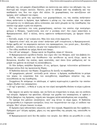 Η Φόνισσα                                             http://www.mikrosapoplous.gr/extracts/fragogiannou.html


           αδελφής της, επί μακρόν εξηκολούθησε να σκέπτεται και πάλιν τον αδελφόν της, τον
           δυστυχή και ένοχον εκείνον. Έκτοτε, μετά το πήδημα από της κλαβανής και την
           απόδρασίν του, δεν τον είχεν ιδεί πλέον. Οι χωροφύλακες τον κατεζήτουν επί
           ημέρας, αλλ' ουδαμού τον εύρον.
              Ευθύς τότε μετά τας ερωτήσεις των χωροφυλάκων, εις τας οποίας απήντησεν
           όπως απήντησεν η Αμέρσα, άμα έφθασεν η μήτηρ εις την οικίαν, ηύρε την κόρην
           τυλιγμένην εις το πάπλωμα, κάτω νεύουσαν, και πολύ χλωμήν εκ της λιποθυμίας την
           οποίαν είχε φέρει η ροή του αίματος.
              Εις την ερώτησιν του ενός χωροφύλακος, εκείνου τον οποίον είχε ανατρέψει
           φεύγων ο Μούρος, "γερόντισσα, που είν' ο γυιόκας σου", δεν είχεν απαντήσει η
           Φραγκογιαννού. Αλλ' ο άλλος, όστις εφαίνετο ανθρωπινώτερος, με ήρεμον τόνον
           είπε:
           — Κοίταξε, κυρά, τί έχ' η κόρη σου. Μας λέει πώς είναι άρρωστη.
           — Άρρωστη είναι! πώς να μην είναι! απήντησε μεθ' ετοιμότητος η Φραγκογιαννού.
           Επήρε φρίξη απ' τα καμώματα εκείνου του προκομμένου, του γυιού μου... Κοιτάξτε,
           παιδιά!... ανίσως τον πιάσετε, να μην τον τυραγνήσετε πολύ...
           — Τον είδες πουθενά να τρέχη; Κατά πού έκαμε;
           — Τον είδ' απ' αλάργα!... Έκαμε κατά τα Πηγάδια, πέρα στ' Αλώνια.
              Η Φραγκογιαννού εψεύδετο διπλά. Δεν είχεν ιδεί τον Μούρον, αλλ' ήτο βεβαία ότι
           αυτός θα ετράπη κατά την διεύθυνσιν την αντίθετον ης αυτή έλεγε, κατά τα
           Κοτρώνια, άνωθεν της οικίας, προς ανατολάς, εκεί όπου ήτον μαθημένος απ' τα
           μικρά του χρόνια να κυνηγά τις κουκουβάγιες.
              Οι δύο άνδρες απήλθον δρομαίοι. Ο εις, φεύγων, έρριψε τελευταίον φιλύποπτον
           βλέμμα οπίσω διά της ημιανοικτής θύρας.
              Η Χαδούλα έκλεισε την θύραν. Συγχρόνως δε ήνοιξε το παράθυρον.
           — Μ' εμαχαίρωσε, μάννα! εστέναξε μετά πόνων η Αμέρσα, αισθανθείσα το ρεύμα
           του αέρος το εισρεύσαν διά του ανοιχθέντος παραθύρου πλησίον της, και
           συνελθούσα εκ της λιποθυμίας.
              Συγχρόνως δε απέρριψε το πάπλωμα, κ' εφάνη αιματωμένη η φανέλα την οποίαν
           εφόρει έξωθεν του υποκαμίσου.
           — Ω! αχ! ο φονιάς!... ο Θεός κ' η γης να τον εύρη! κατηράσθη ιδούσα το αίμα η μάννα
           της.
              Και άρχισε να ψαύη την κόρην, και να ζητή να σταματήση το αίμα, και να επιδέση
           την πληγήν. Αφήρεσε την φανέλαν, εξέσυρε την χερίδα του υποκαμίσου, κ' εφάνη ο
           δεξιός βραχίων της Αμέρσας, ισχνός και ύπωχρος αλλά καλοδεμένος και νευρώδης.
              Το τραύμα ήτο μάλλον επιπόλαιον, αλλ' ουχ ήττον το αίμα έρρεε. Η Χαδούλα
           μετεχειρίσθη ό,τι ίσχαιμον εγνώριζεν, ίσως τον «αιμοστάτην» αν είχε, κ' επέδεσε την
           πληγήν. Μετ' ολίγον έπαυσε το αίμα.
              Η Αμέρσα είχεν αδυνατήσει οπωσούν, αλλ' ήτο ισχυρά, θαρραλέα και δεν εφοβείτο.
           Πράγματι μετ' ολίγας ημέρας, χάρις εις τας φροντίδας της μητρός της, επουλώθη το
           τραύμα.
              Η Φραγκογιαννού ποτέ δεν θα εκάλει τον ιατρόν. Δεν ήθελε να γνωσθή ότι ο υιός



25 of 80                                                                                 24/11/2011 06:00 μμ
 