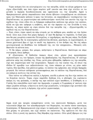 Η Φόνισσα                                               http://www.mikrosapoplous.gr/extracts/fragogiannou.html


              Τώρα ανάγκη ήτο να επιστρέψωσιν εις την πατρίδα, αλλά τα ολίγα χρήματα των
           είχον εξαντληθή, και όσα είχον κομίσει μεθ' εαυτόν και όσα είχε στείλει εν τω
           μεταξύ η Αμέρσα ξενοδουλεύουσα και υφαίνουσα εις την πατρίδα. Αφού η
           Φραγκογιαννού μάτην παρεκάλεσεν όσα πλοία έβλεπεν ετοιμαζόμενα να πλεύσωσι
           προς τον Μαλιακόν κόλπον ή προς την Ιστιαίαν, να παραλάβωσιν τουλάχιστον την
           Πορταΐταιναν, ως γεροντοτέραν και ασθενεστέραν –αυτή διά τον εαυτόν της είχε το
           σχέδιον της– όταν είδεν ότι οι διάφοροι κυβερνήται απήτουν όχι μόνον τον ναύλον,
           αλλά να έχη και τρόφιμα η επιβάτις, και αν την άφηναν εις την Στυλίδα ή τους
           Ωρεούς, ας κάμη καλά να εύρη πλοίον διά την πατρίδα της – εξεμυστηρεύθη το
           σχέδιον της εις την Πορταΐταιναν.
           — Εγώ, είπεν, είμαι ικανή να πάω στεριά, με τα ποδάρια μου, αποδώ ως την Αγίαν
           Άννα –λένε πως είναι δυο μέρες δρόμος– κ' εκεί θα βρούμε το ταχύπλο, το δικό μας
           που θα μας γνωρίση ο καπετάν Πετσερέλος, ο ταχυδρόμος, και θα μας πάρη. Τα έξοδά
           μου στο δρόμο θα τα οικονομήσω μαζεύοντας βότανα, χορτάρια, κι αγριολάχανα, κι
           όποια χριστιανή βρω κ' έχη το παιδί της άρρωστο, ή τον άνδρα της, θα της κάμω
           ψευτογιατρικά να βοηθήσω τον άνθρωπό της, να την υποχρεώσω... Μπορείς εσύ;
           Βαστούν τα κότσια σου;
           — Τί θα κάμω; μπορώ, δεν μπορώ, απήντησεν η Πορταΐταινα. Καλύτερα να πάμε
           συντροφιά, όπως ήρθαμε.
              Κ' εξεκίνησαν. Η Χαδούλα έκαμεν όπως είπε, μόνον πως αργοπόρησαν
           περισσότερον εις τον δρόμον, ένεκα της βραδυπορίας της Πορταΐταινας. Κ' επέτυχε
           μάλιστα υπέρ τας ελπίδας της. Όταν, μετά μίαν εβδομάδα, έφθασεν εις την πατρίδα,
           είχε και περρίσευμα από την επιχείρησιν. Έφερεν εις την οικίαν της, εξ όσων της
           έδιδον δι' αμοιβήν των εκδουλεύσεών της, έναν σάκκον με σίτον, ως μίαν οκάν
           τυρίου, δύο όρνιθας, ένα μάλλινο χράμι, το οποίον της εχάρισαν, και ολίγας δραχμάς
           μετρητά. Εκ τούτων επλήρωσε γενναιοφρόνως και το ναύλον της Πορταΐταινας, διά
           να υπάγη κι αυτή εις την εστίαν της.
              Όλα ταύτα τα ενθυμείται καλώς η Αμέρσα, επειδή η μάννα της δεν είχε παύσει να
           τα διηγήται έκτοτε. Τώρα, είχον παρέλθει δώδεκα έτη, ο αδελφός της ευρίσκετο
           ακόμη εις τας φυλακάς, ο πατήρ της προ πολλού είχεν αποθάνει, ο Σταθαρός κι ο
           Γιαλής δεν επανήλθον ποτέ από την Αμερικήν, ο μικρός ο Γιωργάκης κ' εκείνος είχε
           πάρει μεγάλα πέλαγα, η Κρινιώ κι αυτή είχε μεγαλώσει, η Δελχαρώ είχε γεννήσει και
           πάλιν κόρην, κι αυτή, η Αμέρσα, είχε μείνει γεροντοκόρη.



                                                   Ζ'



           Άκρα σιγή και ησυχία επεκράτησεν εντός του σκοτεινού θαλάμου, μετά τον
           τελευταίον βήχα και τον κλαυθμυρισμόν του θυγατρίου, τα οποία τόσον αποτόμως
           διεκόπησαν. Η Φραγκογιαννού είχε κύψει το πρόσωπόν της, και είχε στηρίξει με τας
           δύο χείρας το μέτωπον, και είχε παύσει να σκέπτεται. Της εφαίνετο ότι δεν έζη
           πλέον. Ούτε η πνοή της ηκούετο. Πας θόρυβος είχε παύσει. Ούτε φλοξ έβρεμεν εις την


28 of 80                                                                                   24/11/2011 06:00 μμ
 