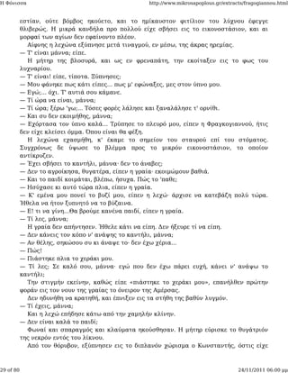 Η Φόνισσα                                          http://www.mikrosapoplous.gr/extracts/fragogiannou.html


           εστίαν, ούτε βόμβος ηκούετο, και το ημίκαυστον φιτίλιον του λύχνου έφεγγε
           θλιβερώς. Η μικρά κανδήλα προ πολλού είχε σβήσει εις το εικονοστάσιον, και αι
           μορφαί των αγίων δεν εφαίνοντο πλέον.
             Αίφνης η λεχώνα εξύπνησε μετά τιναγμού, εν μέσω, της άκρας ηρεμίας.
           — Τ' είναι μάννα; είπε.
             Η μήτηρ της βλοσυρά, και ως εν φρεναπάτη, την εκοίταξεν εις το φως του
           λυχναρίου.
           — Τ' είναι! είπε, τίποτα. Ξύπνησες;
           — Μου φάνηκε πως κάτι είπες... πως μ' εφώναξες, μες στον ύπνο μου.
           — Εγώ;... όχι. Τ' αυτιά σου κάμανε.
           — Τί ώρα να είναι, μάννα;
           — Τί ώρα; ξέρω 'γω;... Τόσες φορές λάλησε και ξαναλάλησε τ' ορνίθι.
           — Και συ δεν εκοιμήθης, μάννα;
           — Εχόρτασα τον ύπνο καλά... Τρύπησε το πλευρό μου, είπεν η Φραγκογιαννού, ήτις
           δεν είχε κλείσει όμμα. Όπου είναι θα φέξη.
             Η λεχώνα εχασμήθη, κ' έκαμε το σημείον του σταυρού επί του στόματος.
           Συγχρόνως δε ύψωσε το βλέμμα προς το μικρόν εικονοστάσιον, το οποίον
           αντίκρυζεν.
           — Έχει σβήσει το καντήλι, μάννα· δεν το άναβες;
           — Δεν το αγροίκησα, θυγατέρα, είπεν η γραία· εκοιμώμουν βαθιά.
           — Και το παιδί κοιμάται, βλέπω, ήσυχα. Πώς το 'παθε;
           — Ησύχασε κι αυτό τώρα πλια, είπεν η γραία.
           — Κ' εμένα μου πονεί το βυζί μου, είπεν η λεχώ· άρχισε να κατεβάζη πολύ τώρα.
           Ήθελα να ήτον ξυπνητό να το βύζαινα.
           — Ε! τι να γίνη...Θα βρούμε κανένα παιδί, είπεν η γραία.
           — Τί λες, μάννα;
             Η γραία δεν απήντησεν. Ήθελε κάτι να είπη. Δεν ήξευρε τί να είπη.
           — Δεν κάνεις τον κόπο ν' ανάψης το καντήλι, μάννα;
           — Αν θέλης, σηκώσου συ κι άναψε το· δεν έχω χέρια...
           — Πώς!
           — Πιάστηκε πλια το χεράκι μου.
           — Τί λες; Σε καλό σου, μάννα· εγώ που δεν έχω πάρει ευχή, κάνει ν' ανάψω το
           καντήλι;
             Την στιγμήν εκείνην, καθώς είπε «πιάστηκε το χεράκι μου», επανήλθεν πρώτην
           φοράν εις τον νουν της γραίας το όνειρον της Αμέρσας.
             Δεν ηδυνήθη να κρατηθή, και έπνιξεν εις τα στήθη της βαθύν λυγμόν.
           — Τί έχεις, μάννα;
             Και η λεχώ επήδησε κάτω από την χαμηλήν κλίνην.
           — Δεν είναι καλά το παιδί;
             Φωναί και σπαραγμός και κλαύματα ηκούσθησαν. Η μήτηρ εύρισκε το θυγάτριόν
           της νεκρόν εντός του λίκνου.
             Από τον θόρυβον, εξύπνησεν εις το διπλανόν χώρισμα ο Κωνσταντής, όστις είχε



29 of 80                                                                              24/11/2011 06:00 μμ
 