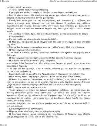 Η Φόνισσα                                            http://www.mikrosapoplous.gr/extracts/fragogiannou.html


           χορτάσει καλά τον ύπνον.
           — Τ' είναι; έκραξε τρίβων τους οφθαλμούς.
              Εχασμήθη, ετανύσθη, ετινάχθη, κ' έτρεξεν εις την θύραν του θαλάμου.
           — Βρε! τί κάνετε σεις;... Θα σηκώσετε τον κόσμο στο ποδάρι...Μήγαρις μας αφήνετε,
           μπάρεμ, να πάρουμ' ένα ύπνο απ' τις φωνές σας;
              Κανείς δεν απήντησεν εις τας διαμαρτυρίας τού Κωνσταντή. Η σύζυγος του
           έκυπτε, πνίγουσα τους λυγμούς της, επί του λίκνου. Η πενθερά του εκάθητο,
           συνάπτουσα τας χείρας, αινιγματώδης, σφίγγουσα τους οδόντας, με απλανές το
           βλέμμα. Μετά τον πρώτον ακούσιον λυγμόν της, δεν είχεν εκβάλει πλέον άλλην
           φωνήν.
           — Τι! ...πέθανε το παιδί; Βρε!...έκαμεν ο Κωνσταντής, μείνας με ανοικτόν το στόμα.
              Είτα προσέθηκε:
           — Για τούτο έβλεπα κάτι ανάποδα όνειρα, ζάβαλε!...
              Η Δελχαρώ, ανακύψασα προς στιγμήν από του λίκνου, συνέχουσα τους λυγμούς
           της, είπε:
           — Μάννα, δεν θα φέρης τα ρουχάκια του, να τ' αλλάξουμε;... Πού είν' η Αμέρσα;
              Η Φραγκογιαννού δεν απήντησε.
           — Πού είναι η Αμέρσα, μάννα; επανέλαβε, ψαύσασα τον αγκώνα της μητρός της η
           Δελχαρώ.
              Η Φραγκογιαννού ανετινάχθη ως να την έθιξεν άκανθα ή κέντρον νάρκης.
           — Η Αμέρσα, πού είναι; στο σπίτι μας... απήντησε.
           — Δεν είχεν έρθει 'δω η Αμέρσα; Μου φάνηκε πως άκουσα τη φωνή της μες στον ύπνο
           μου, είπεν η λεχώνα.
           — Ας πάη να την φωνάξη, είπεν η γραία, νεύουσα με τον κανθόν του όμματος
           της προς τον γαμβρόν της.
           — Κωνσταντή, πας να φωνάξης την Αμέρσα; είπεν η λεχώ προς τον σύζυγόν της.
           — Πάω. Ακούς, λέει!... Ωχ! κρίμα, ζάβαλε!... Καλά που το βαφτίσαμε κιόλας.
              Ο Νταντής έκυψεν εις το πάτωμα του μικρού προδόμου εις το σκότος, ψηλαφών να
           εύρη τα παλιοπάπουτσα του να τα φορέση. Έκαμνε μικρόν θόρυβον, κρούων διάφορα
           ζεύγη παλαιών τσόκαρων προς άλληλα και επί των σανίδων του πατώματος.
           — Πού είναι τα παλιοκατσάρια μου; είπε.
              Τέλος εφόρεσεν εν ζεύγος πατημένων γυναικείων εμβάδων, τας οποίας εύρε, και
           αίτινες εκάλυπτον μόνον τους δακτύλους των ποδών και μέρος του ταρσού,
           αφήνουσαι έξω όλην την πτέρναν. Άλλον θόρυβον έκαμε διά ν' ανοίξη την θύραν, μη
           ευρίσκων εις το σκότος τον σύρτην ούτε το μάνδαλον. Αφού ήνοιξε την θύραν,
           επανήλθεν αίφνης οπίσω.
           — Ακούς, Δελχαρώ, είπε, της Αμέρσας μονάχα να πω να 'ρθή και το Κρινιώ μαζί; Τί
           λες εσύ, πεθερά;
              Και η Φραγκογιαννού ανυπόμονος:
           — Πήγαινε τώρα, τί φέρνεις γύρο; Ας ερθή όποιος ερθή!
              Η Δελχαρώ εθρήνει ήρεμα κύπτουσα επί του λίκνου. Ο Νταντής πριν εξέλθη,
           έρριψε βλέμμα εις το λίκνον και εις την σύζυγον του.



30 of 80                                                                                24/11/2011 06:00 μμ
 