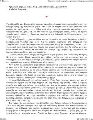 Η Φόνισσα                                                 http://www.mikrosapoplous.gr/extracts/fragogiannou.html


           — Αχ! κρίμα, ζάβαλε! είπε... Κ' έβλεπα κάτι όνειρα!... βρε παιδιά!
             Κ' εξήλθε δρομαίος.



                                                     Η'



           Την εβδομάδα των Βαΐων, μίαν πρωίαν, απήλθεν η Φραγκογιαννού ολομόναχη εις την
           εξοχήν, προς της Μαμούς το ρέμα. Ήθελε να επισκεφθή τον μικρόν ελαιώνα, τον
           οποίον ως «ψυχομοίρι» είχε λάβει από μίαν εύπορον οπωσούν κουμπάραν της,
           αποθανούσαν άκληρον, και εις την οποίαν είχε προσφέρει εκδουλεύσεις. Το ήμισυ
           του ελαιώνος τούτου είχε δώσει ως προίκα εις την Δελχαρώ, το άλλο ήμισυ κατείχεν
           ακόμη η γραία.
              Ολίγαι εβδομάδες είχον παρέλθει από τα γεγονότα τα οποία διηγήθημεν. Ουδείς
           δυσανάλογος θόρυβος είχε γίνει διά το μικρόν θυγάτριον της Δελχαρώς της
           Τραχήλαινας, το οποίον έθαψαν την αυτήν ημέραν. Η μήτηρ του βρέφους, αν και είδε
           τα μέλανά τινα σημεία περί τον λαιμόν του μικρού παιδιού, δεν θα ετόλμα ποτέ να
           κάμη λόγον, ούτε άλλος θα επίστευε το έγκλημα της μητρός της. Προφανώς το
           παιδίον είχεν αποθάνει από τον κοκκίτην.
              Ο μόνος ιατρός, όστις υπήρχεν από χρόνων εις το χωρίον, ο φιλάνθρωπος Βαυαρός
           Β., έτυχεν απών. Είχεν ακουσθή και πάλιν χολέρα εις την Αίγυπτον, και το
           υπουργείον των Εσωτερικών συνήθιζε ν' αποστέλλη κατ' εκλογήν τον ιατρόν τούτον
           εις την διεύθυνσιν του εν Δήλω λοιμοκαθαρτηρίου.
              Αντ' αυτού η Κυβέρνησις είχε στείλει προσωρινώς ως υγειονόμον γηραιόν τινα
           ιατρόν, τον κ. Μ., όστις δεν είχε φθάσει ακόμη. Εν τω μεταξύ υπήρχεν εις απόφοιτος
           της ιατρικής, διατρίβων εν τη νήσω. Ούτος κληθείς υπό της δημοτικής αστυνομίας
           όπως βεβαιώση τον θάνατον, εκοίταξεν επιπολαίως το πρόσωπον του νεκρού
           βρέφους, παρεπονέθη διατί να μην τον φωνάξουν ενόσω τούτο έζη κ' έδωκε το
           «ενταφιαστήριον», γράψας «εκ σπασμώδους βηχός».
              Η γραία Χαδούλα από της ημέρας εκείνης έζησε ζωήν τύψεων, ανησυχίας, και μ'
           εξωτερικόν σχήμα ως να είχε τέφραν επί της κόμης της ψαράς, τόσον ελαφρώς
           κυπτήν και ακίνητον ετήρει την κεφαλήν της, και ως να εφόρει την μακράν μαύρην
           μανδήλαν της ως σάκκον μετανοίας. Όταν εμβήκεν η Μεγάλη Σαρακοστή, άρχισε να
           συχνάζη εις την εκκλησίαν, έκαμνε πολλάς και βαθείας γονυκλισίας, εμελέτα να
           εξομολογηθή, και ανέβαλλεν. Ενήστευεν άνευ ελαίου ξηροφαγούσα τας πέντε ημέρας
           εκάστης εβδομάδος, και είχε βαστάξει «τρίμερο» την πρώτην εβδομάδα και το
           μεσοσαράκοστον. Εντρέπετο να βλέπη την κόρη της, την Δελχαρώ, και απέφευγε ν'
           αντικρύση το βλέμμα της.
              Την ημέραν λοιπόν εκείνην, της εβδομάδας των Βαΐων, έφθασεν η Φραγκογιαννού
           λίαν πρωί εις την κορυφήν του υψηλού πετρώδους λόφου, του αντικρύζοντος εκ
           δυσμών την πολίχνην, και οπόθεν μελαγχολικόν πίπτει το βλέμμα επί του μικρού
           κοιμητηρίου, απλουμένου κάτω, επί υψηλής θαλασσοπλήκτου λωρίδος γης, με τα
           λευκά μνήματα, και ευθύς φεύγει ζητούν φαιδρότητα και ζωήν εις τα γαλανά κύματα,


31 of 80                                                                                     24/11/2011 06:00 μμ
 
