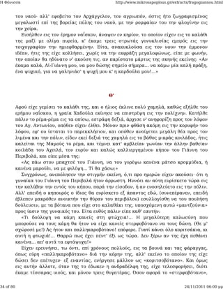 Η Φόνισσα                                               http://www.mikrosapoplous.gr/extracts/fragogiannou.html


           του ναού· αλλ' εφοβείτο τον Αρχάγγελον, τον αγριωπόν, όστις ήτο ζωγραφισμένος
           μεγαλωστί επί της βορείας πύλης του ναού, με την ρομφαίαν του την φλογίνην εις
           την χείρα.
              Εισήλθεν εις τον έρημον ναΐσκον, άναψεν εν κηρίον, το οποίον είχεν εις το καλάθι
           της μαζί με ολίγα πυρεία, κ' έκαμε τρεις στρωτάς γονυκλισίας εμπρός εις την
           τοιχογραφίαν την ημιεφθαρμένην. Είτα, ανακυκλούσα εις τον νουν την έμμονον
           ιδέαν, ήτις της είχε κολλήσει, χωρίς να την εκφράζη μεγαλοφώνως, είπε με φωνήν,
           την οποίαν θα ηδύνατο ν' ακούση τις, αν παρίστατο μάρτυς της σκηνής εκείνης: «Αν
           έκαμα καλά, Αϊ-Γιάννη μου, να μου δώσης σημείο σήμερα... να κάμω μία καλή πράξη,
           ένα ψυχικό, για να γαληνιάσ' η ψυχή μου κ' η καρδούλα μου!...»




                                                   Θ'

           Αφού είχε γεμίσει το καλάθι της, και ο ήλιος έκλινε πολύ χαμηλά, καθώς εξήλθε του
           ερήμου ναΐσκου, η γραία Χαδούλα εκίνησε να επιστρέψη εις την πολίχνην. Κατήλθε
           πάλιν το ρέμα-ρέμα εις τα οπίσω, εστράφη δεξιά, άρχισε ν' ανηφορίζη προς τον λόφον
           του Αγ. Αντωνίου, οπόθεν είχεν έλθει. Μόνον πριν φθάση ακόμη εις την κορυφήν του
           λόφου, εφ' ου ίσταται το παρεκκλήσιον, και οπόθεν ανοίγεται μεγάλη θέα προς τον
           λιμένα και την πόλιν, είδεν εκεί δεξιά της χαμηλά εις το βάθος μικράς κοιλάδος, ήτις
           καλείται της Μαμούς το ρέμα, και τέμνει κατ' αμβλείαν γωνίαν την άλλην βαθείαν
           κοιλάδα του Αχειλά, τον ευρύν και καλώς καλλιεργημένον κήπον του Γιάννη του
           Περιβολά, και είπε μέσα της:
              «Ας πάω στον μπαχτσέ του Γιάννη, να του γυρέψω κανένα μάτσο κρομμύδια, ή
           κανένα μαρούλι, να με φιλέψη... Τί θα χάσω;»
              Συγχρόνως, ανεπόλησεν την στιγμήν εκείνη, ό,τι προ ημερών είχεν ακούσει· ότι η
           γυναίκα του Γιάννη του Περιβολά ήτον άρρωστη. Ηννόει αν αύτη ευρίσκετο τώρα εις
           την καλύβην την εντός του κήπου, παρά την είσοδον, ή αν ενοσηλεύετο εις την πόλιν.
           Αλλ' επειδή ο κηπουρός ο ίδιος θα ευρίσκετο εξ άπαντος εδώ, (συνεπέρανεν, επειδή
           έβλεπεν μακρόθεν ανοικτήν την θύραν του περιβόλου) εσυλλογίσθη να του πουλήση
           δούλευσιν, με τα βότανα που είχε στο καλαθάκι της, υποσχόμενη αυτώ «μαντζούνια»
           προς ίασιν της γυναικός του. Είτα ευθύς πάλιν είπε καθ' εαυτήν:
              «Τι δούλεψη να κάμη κανείς στη φτώχεια!... Η μεγαλύτερη καλωσύνη που
           μπορούσε να τους κάμη θα ήτον να είχε κανείς στερφοβότανο να τους δώση. (Θε μ'
           σχώρεσέ με!) Ας ήτον και παλληκαροβότανο! επέφερε. Γιατί κάνει όλο κοριτσάκια, κι
           αυτή η φτωχιά!... Θαρρώ πως έχει πέντ' έξι ως τώρα. Δεν ξέρω αν της έχη πεθάνει
           κανένα... απ' αυτά τα εφτάψυχα!»
              Είχεν ερευνήσει, τω όντι, επί χρόνους πολλούς, εις τα βουνά και τας φάραγγας,
           όπως εύρη «παλληκαροβότανο» διά την κόρην της, αλλ' εκείνο το οποίον της είχε
           δώσει δεν επέτυχεν· εξ εναντίας, ενήργησε μάλλον ως «κοριτσοβότανο». Και όμως
           εις αυτήν άλλοτε, όταν της το έδωκεν η ανδραδέλφη της, είχε τελεσφορήσει, διότι
           έκαμε τέσσαρας υιούς, και μόνον τρεις θυγατέρας. Όσον αφορά το «στερφοβότανο»,


34 of 80                                                                                   24/11/2011 06:00 μμ
 