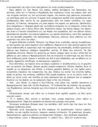 Η Φόνισσα                                            http://www.mikrosapoplous.gr/extracts/fragogiannou.html


           ο πνευματικός της είχεν ειπεί προ χρόνων ότι είναι μεγάλη αμαρτία.
              Πριν φθάση εις την θύραν του κήπου, καθώς κατήρχετο τον δρομίσκον της
           κλιτύος, είδεν ότι ο Γιάννης ο Περιβολάς δεν ευρίσκετο εντός του κήπου, αλλ' ήτο
           την στιγμήν εκείνην εις τον γειτονικόν αγρόν, τον οποίον είχε φαίνεται ενοικιάσει
           ως κολλήγας από τον γείτονα. Ο αγρός ήτον σπαρμένος κριθήν λίαν χλοάζουσαν και
           σπιθαμιαίαν ήδη, εκείτο δε επί χαμηλοτέρου από τον κήπον επιπέδου, εις ύψος
           γόνατος. Ο Γιάννης, σκυμμένος εις μίαν άκρην του αγρού, ως φαίνεται, εβοτάνιζεν,
           ήτοι εξερρίζωνε τ' άσχημα χόρτα και τα ζιζάνια ανάμεσα εις το σπαρτόν, ενόσω ήτο
           ακόμη ενωρίς, και ο ήλιος έδυεν ήδη. Ευρίσκετο πέραν της άλλης άκρας του κήπου,
           και όταν η Γιαννού επλησίασεν εις την θύραν του περιβόλου, δεν τον έβλεπε πλέον,
           κρυπτόμενον όπισθεν του πυκνού φράκτου, εις ικανήν απόστασιν, ώστε δεν ημπόρεσε
           να του φωνάξη μακρόθεν την καλησπέραν. Εκείνος, κύπτων, όλος έκδοτος εις την
           εργασίαν του, ούτε την είδεν.
              Η γραία Χαδούλα εισήλθε. Πλησίον της θύρας ήτον η καλύβη, ικανώς λευκάζουσα,
           με εξωτερικόν όχι πολύ ακμαίον ούτε καθάριον. Εφαίνετο ότι προ πολλού χρόνου δεν
           είχεν ασβεστωθή, κ' εμαρτύρει περί της αρρωστίας της οικοκυράς. Αταξία εργαλείων,
           χόρτων και δεμάτων υπήρχεν έμπροσθεν ταύτης. Η θύρα ήτο κλειστή. Τα δύο
           παράθυρα κλειστά. Μόνον εις φεγγίτης με ύαλον υπήρχε προς τα άνω, αλλά διά να
           φθάση ως εκεί επάνω η Φραγκογιαννού, διά να στηλώση το ανάστημά της και ίδη αν
           ήτον άνθρωπος μέσα, έπρεπε ν' ανέλθη τας δύο ή τρεις βαθμίδας, και να φθάση εις το
           μικρόν, άφρακτον σανίδωμα, το καλούμενον «χαγιάτι».
              Ενώ εδίσταζεν, αν έπρεπε ούτω να κάμη, ή μάλλον ν' ανέλθη απλώς εις το χαγιάτι
           και να κρούση την θύραν, ήκουσε φωνάς μικρών κορασίων. Ολίγον παρέκει ήτον το
           πηγάδι με το μάγγανον, και δίπλα, η στέρνα, χαμηλή, βαθεία, με τας όχθας μόλις
           ανεχούσας υπεράνω της επιφανείας της γης. Επάνω εις αυτήν την κτιστήν όχθην,
           παρά το χείλος της στέρνας, εκάθηντο δύο μικρά κοράσια, το εν ως πέντε ετών, το
           άλλο ως τριών ετών, και έπαιζαν με μίαν καλαμιάν και με σπάγγον και εν καρφίον
           δεμένον εις την άκρην, ως να εψάρευαν τάχα εντός της στέρνας.
           — Να!... μου έδωκε το σημείο ο Άις-Γιάννης, είπε μέσα της, σχεδόν ακουσίως η
           Φραγκογιαννού, άμα είδε τα δύο θυγάτρια... Τί λευθεριά θα της έκαναν της φτωχιάς,
           της Περιβολούς, ανίσως έπεφταν μες στη στέρνα κ' εκολυμπούσαν!... Να ιδούμε, έχει
           νερό;
              Πλησιάσασα, έκυψε, και είδεν ότι η στέρνα ήτον σχεδόν γεμάτη· ως δύο τρίτα
           οργυιάς νερού.
           — Τί τ' αφήνει εδώ, κείνος ο πατέρας τους, μικρά κορίτσια, είπεν πάλιν η
           Φραγκογιαννού. Τάχα δεν μπορούν να πέσουν και μοναχά τους μέσα;
              Έστρεψεν ανήσυχον βλέμμα προς την καλύβην. Αλλ' αυτή είχε την όψιν ότι δεν
           υπήρχεν άνθρωπος μέσα.
              Εκοίταξε μετά περιεργείας τα δύο κοράσια. Το μεγαλύτερον τούτων ωραίον,
           ξανθόν, αν και σχεδόν άνιπτον, έκαμνεν ωραίαν εντύπωσιν. Το μικρότερο, χλωμόν,
           κακονδυμένον, εφαίνετο μάλλον να πάσχη από «ζούραν», ήτοι παιδικόν μαρασμόν.
           — Κοριτσάκια, είπεν η Φραγκογιαννού, τι εκάνετ' δω;... Πού είν' η μάννα σας;



35 of 80                                                                                24/11/2011 06:00 μμ
 