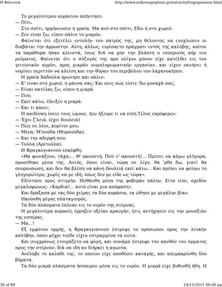 Η Φόνισσα                                           http://www.mikrosapoplous.gr/extracts/fragogiannou.html


              Το μεγαλύτερον κοράσιον απήντησε:
           — Πίτι.
              Στο σπίτι, ηρμήνευσεν η γραία. Μα πού στο σπίτι; Εδώ ή στο χωριό;
           — Ζεν είναι ζω, είπεν πάλιν το μικρόν.
              Φαίνεται ότι εξετέλει εντολήν του πατρός της, μη θέλοντος να ενοχλώσιν οι
           διαβάται την άρρωστην. Αύτη, άλλως, ευρίσκετο πράγματι εντός της καλύβης, καίτοι
           τα παράθυρα ήσαν κλειστά, ίσως διά να μην την βλάπτη ο εσπερινός αήρ του
           ρεύματος. Φαίνεται ότι ο σύζυγός της προ ολίγου μόνον είχε κατέλθει εις τον
           γειτονικόν αγρόν, προς μικράν συμπληρωματικήν εργασίαν, και είχεν οκνήσει ή
           νομίσει περιττόν να κλείση και την θύραν του περιβόλου του λαχανοκήπου.
              Η γραία Χαδούλα ηρώτησε και πάλιν:
           — Κ' είναι στο χωριό, η μάννα σας; Και σεις πώς είστε 'δω μοναχά σας;
           — Είναι πατέλας ζω, είπεν η μικρά.
           — Πού;
           — Εκεί κάτω, έδειξεν η μικρά.
           — Και τι κάνει;
              Η παιδίσκη έσειε τους ώμους. Δεν ήξευρε τι να είπη.Τέλος επρόφερεν:
           — Έχει ζ'λειά. (έχει δουλειά)
           — Πώς σε λένε, κορίτσι μου;
           — Μένα; Μ'σούδα (Μυρσούδα).
           — Και την αδερφή σου;
           — Τούλα (Αρετούλα).
              Η Φραγκογιαννού εσκέφθη:
              «Θα φωνάξουν, τάχα;... Θ' ακουστή; Πού ν' ακουστή!... Πρέπει να κάμω γλήγορα,
           προσέθηκε μέσα της. Αυτός, όπου είναι, τώρα σε λίγο, θα 'ρθη δω, γιατί θα
           σουρουπώση, και δεν θα βλέπη να κάνη δουλειά εκεί κάτω... Και πρέπει να φεύγω το
           γληγορώτερο, χωρίς να με ιδή, όπως δεν με είδε ως τώρα».
              Εδίστασε προς στιγμήν. Ησθάνθη μέσα της φοβεράν πάλην. Είτα είπε, σχεδόν
           μεγαλοφώνως: «Καρδιά!... αυτό είναι μια απόφαση».
              Και δράξασα με τας δύο χείρας τα δύο κοράσια, τα ώθησε με μεγάλην βίαν.
              Ηκούσθη μέγας πλαταγισμός.
              Τα δύο πλάσματα έπλεαν εις το νερόν της στέρνας.
              Η μεγαλυτέρα κορασίς έρρηξεν οξείαν κραυγήν, ήτις αντήχησεν εις την μοναξιάν
           της εσπέρας.
           — Μα...!
              Εξ εμφύτου ορμής, η Φραγκογιαννού έστρεψε το πρόσωπον προς την λευκήν
           καλύβην, όπου μέχρι τούδε είχεν εστραμμένα τα νώτα.
              Και συγχρόνως ετοιμάζετο να φύγη, και συνάμα έστρεφε τον κανθόν του όμματος
           προς την στέρναν, διά να ιδή αν διήρκει η αγωνία.
              Ανέλαβε το καλάθι της, το οποίον είχε αποθέσει καταγής, και απεμακρύνθη δύο
           βήματα.
              Τα δύο μικρά πλάσματα ήσπαιρον μέσα εις το νερόν. Η μικρά είχε βυθισθή ήδη. Η



36 of 80                                                                               24/11/2011 06:00 μμ
 