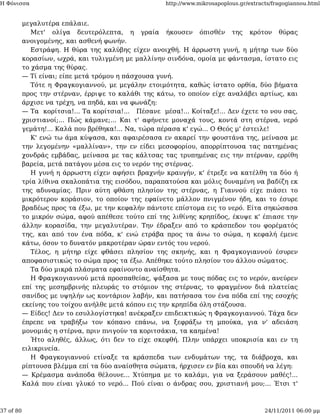 Η Φόνισσα                                             http://www.mikrosapoplous.gr/extracts/fragogiannou.html


           μεγαλυτέρα επάλαιε.
              Μετ' ολίγα δευτερόλεπτα, η γραία ήκουσεν όπισθέν της κρότον θύρας
           ανοιγομένης, και ασθενή φωνήν.
              Εστράφη. Η θύρα της καλύβης είχεν ανοιχθή. Η άρρωστη γυνή, η μήτηρ των δύο
           κορασίων, ωχρά, και τυλιγμένη με μαλλίνην σινδόνα, ομοία με φάντασμα, ίστατο εις
           το χάσμα της θύρας.
           — Τί είναι; είπε μετά τρόμου η πάσχουσα γυνή.
              Τότε η Φραγκογιαννού, με μεγάλην ετοιμότητα, καθώς ίστατο ορθία, δύο βήματα
           προς την στέρναν, έρριψε το καλάθι της κάτω, το οποίον είχε αναλάβει αρτίως, και
           άρχισε να τρέχη, να πηδά, και να φωνάζη:
           — Τα κορίτσια!... Τα κορίτσια!... Πέσανε μέσα!... Κοίταξε!... Δεν έχετε το νου σας,
           χριστιανοί;... Πώς κάμανε;... Και τ' αφήνετε μοναχά τους, κοντά στη στέρνα, νερό
           γεμάτη!... Καλά που βρέθηκα!... Να, τώρα πέρασα κ' εγώ... Ο Θεός μ' έστειλε!
              Κ' ενώ τω άμα κύψασα, και αφαιρέσασα εν ακαρεί την φουστάνα της, μείνασα με
           την λεγομένην «μαλλίναν», την εν είδει μεσοφορίου, απορρίπτουσα τας πατημένας
           χονδράς εμβάδας, μείνασα με τας κάλτσας τας τρυπημένας εις την πτέρναν, ερρίθη
           βαρεία, μετά πατάγου μέσα εις το νερόν της στέρνας.
              Η γυνή η άρρωστη είχεν αφήσει βραχνήν κραυγήν, κ' έτρεξε να κατέλθη τα δύο ή
           τρία λίθινα σκαλοπάτια της εισόδου, παραπατούσα και μόλις δυναμένη να βαδίζη εκ
           της αδυναμίας. Πριν αύτη φθάση πλησίον της στέρνας, η Γιαννού είχε πιάσει το
           μικρότερον κοράσιον, το οποίον της εφαίνετο μάλλον πνιγμένον ήδη, και το έσυρε
           βραδέως προς τα έξω, με την κεφαλήν πάντοτε επίστομα εις το νερό. Είτα σηκώσασα
           το μικρόν σώμα, αφού απέθεσε τούτο επί της λιθίνης κρηπίδος, έκυψε κ' έπιασε την
           άλλην κορασίδα, την μεγαλυτέραν. Την έδραξεν από το κράσπεδον του φορέματός
           της, και από τον ένα πόδα, κ' ενώ ετράβα προς τα άνω το σώμα, η κεφαλή έμενε
           κάτω, όσον το δυνατόν μακροτέραν ώραν εντός του νερού.
              Τέλος, η μήτηρ είχε φθάσει πλησίον της σκηνής, και η Φραγκογιαννού έσυρεν
           αποφασιστικώς το σώμα προς τα έξω. Απέθηκε τούτο πλησίον του άλλου σώματος.
              Τα δύο μικρά πλάσματα εφαίνοντο αναίσθητα.
              Η Φραγκογιαννού μετά προσπαθείας, ψάξασα με τους πόδας εις το νερόν, ανεύρεν
           επί της μεσημβρινής πλευράς το στόμιον της στέρνας, το φραγμένον διά πλατείας
           σανίδος με υψηλήν ως κοντάριον λαβήν, και πατήσασα τον ένα πόδα επί της εσοχής
           εκείνης του τοίχου ανήλθε μετά κόπου εις την κρηπίδα όλη στάζουσα.
           — Είδες! Δεν το εσυλλογίστηκα! ανέκραξεν επιδεικτικώς η Φραγκογιαννού. Τάχα δεν
           έπρεπε να τραβήξω τον κόπανο επάνω, να ξεφράξω τη μπούκα, για ν' αδειάση
           μονομιάς η στέρνα, πριν πνιγούν τα κοριτσάκια, τα καημένα!
              Ήτο αληθές, άλλως, ότι δεν το είχε σκεφθή. Πλην υπάρχει υποκρισία και εν τη
           ειλικρινεία.
              Η Φραγκογιαννού ετίναξε τα κράσπεδα των ενδυμάτων της, τα διάβροχα, και
           ρίπτουσα βλέμμα επί τα δύο αναίσθητα σώματα, ήρχισεν εν βία και σπουδή να λέγη:
           — Κρέμασμα ανάποδα θέλουνε... Χτύπημα με το καλάμι, για να ξεράσουν μαθές!...
           Καλά που είναι γλυκό το νερό... Πού είναι ο άνδρας σου, χριστιανή μου;... Έτσι τ'



37 of 80                                                                                 24/11/2011 06:00 μμ
 