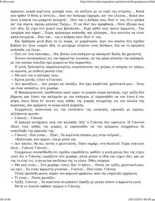 Η Φόνισσα                                              http://www.mikrosapoplous.gr/extracts/fragogiannou.html


           αφήνουν, μικρά κορίτσια, μοναχά τους, να παίζουν με το νερό της στέρνας;... Καλά
           που ήρθα! Ο Θεός μ' έστειλε... Από τον Ανάγυρο έρχομαι, απ' τον ελιώνα... Καλά που
           ήτον η πόρτα του μπαχτσέ ανοιχτή!... Πού 'ναι ο άνδρας σου; Πού 'ν' τος; Ό,τι μπήκα
           απ' την πόρτα, ακούω μπλούμ! Τρέχω... Τί να ιδώ! Δεν πρόφθασα... Ούτε ήξευρα πως
           εισ' εδώ. Σε είχα στο χωριό πως βρίσκεσαι... Είχα μάθει πως ήσουν άρρωστη... Την
           τρομάρα που πήρα!... Τώρα, κρέμασμα ανάποδα, και γλήγορα... Δεν πιστεύω να είναι
           καλά πνιγμένα... Πού 'ναι... τος ο άνδρας σου; Πού 'ν' τος;
              Και δράξασα μετά βίας το εν σώμα, το μικρότερον, περί του οποίου ήτο σχεδόν
           βεβαία ότι ήτον νεκρόν ήδη, το μετέφερε πλησίον ενός δένδρου, διά να το κρεμάση
           ανάποδα, ως έλεγε.
           — Πού είν' ένα σκοινάκι;... Να, βλέπω ένα σπάγγον με καλαμιά! Καλά, θα χρειαστή.
              Ένευεν ανυπομόνως εις την άρρωστην γυναίκα, να της φέρη πλησίον την καλαμιά,
           με την οποίαν έπαιζαν προ μικρού αι δύο κορασίδες.
              Η γυνή, ζαλισμένη, παραλογισμένη, συμπλέκουσα τας χείρας εν απορία, εν τρόμω,
           εν αγωνία, με ασθενή φωνήν είπε:
           — Μα πού 'ναι ο πατέρας τους;
           — Εμένα ρωτάς; είπεν η Γιαννού.
           — Δεν φωνάζεις;... Δεν μπορώ να σκούξω, δεν έχω καρδίτσα, χριστιανή μου... Ίσως
           να είναι αποκάτω, στο χωράφι.
              Η Φραγκογιαννού, αποθέσασα προς ώραν το μικρόν σώμα καταγής, είχε τρέξη δύο
           βήματα, και λύσει την καλαμιάν με τον σπάγγον, κ' επροσπάθει να τον λύση ή τον
           κόψη, όπως δέση δι' αυτού τους πόδας της μικράς πνιγμένης εις τον κλώνα της
           κερασέας, και κρέμαση το σώμα κατά κεφαλής.
              Συγχρόνως, απαντώσα εις την επίκλησιν της γυναικός, εφώναξε με αγρίαν,
           αλλόκοτον φωνήν:
           — Γιάννη!... Γιάννη!
              Η κραυγή αντήχησεν ανά την κοιλάδα. Αλλ' ο Γιάννης δεν εφαίνετο. Η Γιαννού
           έδεσε τους πόδας της μικράς, κ' επροσπάθει να την κρέμαση, συγχρόνως δε
           επανέλαβε την κραυγήν της:
           — Γιάννη!.. Πού είσαι;... Έλα!...Τα κορίτσια πέσανε μες στην στέρνα!...
              «Καλύτερα, που αργεί», έλεγε μέσα της.
           — Δεν ακούει, θα πω, αυτός ο χριστιανός; Τόσο ταμάχι, στη δουλειά! Τώρα νύκτωσε
           πλια... Γιάννη! Γιάννη!...
              Συγχρόνως συνησθάνθη ότι σχεδόν επροδίδετο, καθότι η γυνή ρητώς δεν της είχεν
           ειπεί ότι ο Γιάννης ειργάζετο στο χωράφι, αλλά μόνον η ιδία τον είχεν ιδεί, και αν
           της το ειπέ τις, η πνιγείσα παιδίσκη της το είπεν. Όθεν επέφερε:
           — Μα πού είναι;... Στο χωράφι, είπες; Και τί κάνει;... Ποιός να τρέξη, χριστιανή μου,
           ως εκεί... Συ είσαι άρρωστη γυναίκα... Γιάννη!... Πού είσαι, Γιάννη;
              Τέλος ηκούσθη φωνή, πέραν του ακρινού φράκτου, από την εσχατιάν ερχόμενη.
           — Τί είναι;... Ποιός φωνάζει;
           — Τρέξε, Γιάννη!... Τα κορίτσια πνιγήκανε! έκραξε με μέγαν κόπον η άρρωστη γυνή.
              Μετά εν λεπτόν έφθασε τρέχων ο Γιάννης.



38 of 80                                                                                  24/11/2011 06:00 μμ
 