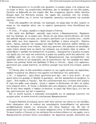 Η Φόνισσα                                              http://www.mikrosapoplous.gr/extracts/fragogiannou.html


              Η Φραγκογιαννού εν τω μεταξύ είχε κρεμάσει το μικρόν σώμα, είτα εσήκωσε και
           το σώμα το άλλο, της μεγαλυτέρας παιδίσκης, και το εψηλάφει με τας δύο χείρας,
           ζητούσα να βεβαιωθή αν ήτο νεκρόν ήδη. Και συγχρόνως έρριπτε λοξόν ύπουλον
           βλέμμα προς την δύστηνον μητέρα, την ωχράν και ριγούσαν υπό την λευκήν,
           μαλλίνην σινδόνα της, κ' έσεισε την κεφαλήν, ακουσίως οικτείρουσα την γυναίκα
           εκείνην.
              Όταν είδε μακρόθεν τον πατέρα, τον κηπουρόν, να τρέχη προς τα εδώ, εγύρισε το
           σώμα με την κεφαλήν κάτω, και το εκράτει προσωρινώς ούτω διστάζουσα και
           έντρομος.
           — Τί είναι;... Τί τρέχει; έκραξεν εν άκρα απορία ο Γιάννης.
           — Να! καλά που βρέθηκα! εφώναξε προς τούτον η Φραγκογιαννού... Ηρχόμουν
           από τον Ανάγυρο, με το κοφίνι μου. Έλεγα να σου δώσω κανένα βότανο, απ' αυτά
           που μάζωξα σήμερα στο ρέμα, για να κάμετε μαντζούνι για τη γυναίκα σου!... επειδή
           είχα μάθει πως ήτον άρρωστη... Καλά που βρέθηκε η πόρτα ανοιχτή!... Μπαίνω
           μέσα... Ακούω, μπλούμ! την τρομάρα που πήρα! Τα δύο κορίτσια, καθώς έπαιζαν με
           την καλαμιά, έπεσαν στην στέρνα... Κατά πως φαίνεται, όσο μπόρεσα να καταλάβω,
           είχαν πιάσει καυγά ποιά να κρατή την καλαμιά, για να βγάλη τάχα τα ψάρια... Η
           μικρή ήθελε ν' αρπάξη την καλαμιά απ' τη μεγάλη... Σπρώχνοντας η μεγάλη τη μικρή,
           την έρριξε μες στο νερό, και πιάνοντας η μικρή την μεγάλη, κατά πώς φαίνεται, την
           ετράβηξε μαζί της μες στη στέρνα. (Η Φραγκογιαννού είχε αυτοσχεδιάσει την
           ερμηνείαν ταύτην εκ του προχείρου, και εξ εμπνεύσεως). Αχ! την τρομάρα που πήρα!
           Ακούω ένα μπλούμ! Καλά που βρέθηκα! Ο Θεός μ' έστειλε... Αμμή, έτσι αφήνουνε,
           χριστιανοί μου, μικρά κορίτσια, να παίζουν μοναχά τους κοντά στη στέρνα, γεμάτη
           νερό!...
              Ο Γιάννης ιδών τα δύο αναίσθητα σώματα εις τας ωχράς ακτίνας της αμφιλύκης,
           τραβών τα μαλλιά του, δάκνων τους αρμούς των δακτύλων του, απήντησεν:
           — Ω!... τι αμαρτίες!... έχεις δίκιο, χριστιανή μου! Αχ!... και τι ήτον αυτό!... Κ' εγώ
           ήμουν κάτω στο χωράφι, κ' έβγαζα τα χορτάρια... και δεν ημπορούσα να ησυχάσω, το
           έρμο!... Ένα σαράκι μ' έτρωγε!... Και δεν εσυλλογίστηκα πως η στέρνα ήτον γεμάτη.
           Κ' είχα ένα φόβο, μιαν υποψία... έλεγα ν' αφήσω το βοτάνισμα, να 'ρθω, να τρέξω,
           στον μπαχτσέ πίσω... Κ' έλεγα, ο εξαποδώ κάτι μου σκαρώνει, κάτι μου μαγειρεύει...
           Και δε μου 'κανε καρδιά, ν' αφήσω τη δουλειά, το έρμο! Ωχ! δίκιο έχεις, ό,τι και να
           πης, χριστιανή μου. Αχ! αχ! τι αμαρτίες;
              Και εν πολλή αγωνία, ο κηπουρός συνειργάσθη εις τα πρόχειρα εναντίον του
           πνιγμού μέσα, τα οποία συνίστα η πολύπειρος Φραγκογιαννού.
            ....................................................................
              Η γραία Χαδούλα εξ ανάγκης έμεινε καθ' όλην εκείνην την νύκτα εις την καλύβην,
           όπου εδοκίμασεν όλα τα σπάνια και απερίγραπτα συναισθήματα της φόνισσας
           μεταβαλλομένης αίφνης εις ιάτρισσαν των ιδίων θυμάτων της. Με όλα τα
           κρεμάσματα και τας εντριβάς, τα οποία εφήρμοσεν αύτη, τα δύο κοράσια απέθαναν.
           Το πρωί έτρεξεν ο Γιάννης εις την πολίχνην διά να δώση είδησιν εις τας αρχάς, ενώ η
           Φραγκογιαννού μείνασα οπίσω εσυντρόφευε την άρρωστην μητέρα, κλαίουσαν και



39 of 80                                                                                  24/11/2011 06:00 μμ
 