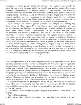 Η Φόνισσα                                            http://www.mikrosapoplous.gr/extracts/fragogiannou.html


          ειρωνεύετο συνήθως, με την παρθενικήν πονηρίαν της –χωρίς να προγνωρίζη ότι
          αυτός θα ήτον η τύχη της και ο καλός της– επειδή, αντί φεσίου, εφόρει είδος μακρού
          σκούφου, τεφροκοκκίνου, με κοντήν φούνταν. «Λογαριασμόν» τον ωνόμασεν
          αργότερα, αφού τον υπανδρεύθη, επειδή συνήθιζε πολλάκις την φράσιν, «αυτός· είν'
          ο λογαριασμός», και διότι, άλλως, δεν ηδύνατο ορθώς να λογαριάση ούτε ποσόν δι'
          ολίγους παράδες, ούτε δυο ημεροκάματα. Αν έλειπεν αυτή, θα τον εγελούσαν
          καθημερινώς· ποτέ δεν θα του έδιδαν σωστόν τον κόπον του εις τα πλοία, εις το
          καρινάγιο ή εις τον αρσανάν, όπου ειργάζετο ως μαραγκός ή ως καλαφάτης.
             Είχεν υπάρξει επί μακρόν χρόνον μαθητής και κάλφας του πατρός της,
          εξασκούντος την ιδίαν τέχνην. Όταν τον είδεν ο γέρων τόσον απλοϊκόν, ολιγαρκή
          και μετριόφρονα, τον εξετίμησε, και απεφάσισε να τον κάμη γαμβρόν. Ως προίκα τού
          έδωκε μίαν οικίαν έρημον, ετοιμόρροπον, εις το παλαιόν Κάστρον, όπου
          εκατοικούσαν ένα καιρόν οι άνθρωποι, προ του 21. Του έδωκε κ' ένα ονόματι
          Μποστάνι, το οποίον ευρίσκετο ακριβώς έξω του ερήμου Κάστρου, επί τινός
          κρημνώδους ακτής και απείχε τρεις ώρας από την σημερινήν πολίχνην. Ομοίως κ'
          «ένα πινάκι χωράφι», εν αγριοχώραφον, το οποίον αμφεσβήτει ο γείτονας ως ιδικόν
          του· οι δε άλλοι γείτονες έλεγον ότι και τα δύο χωράφια διά τα οποία εμάλωναν οι
          δύο ήσαν καταπατημένα, και ήσαν «καλογερικά», ανήκοντα εις μίαν διαλυθείσαν
          Μονήν. Τοιαύτην προίκα έδωκεν ο γερο-Σταθαρός εις την θυγατέρα του. Άλλως αύτη
          ήτο μοναχοκόρη. Διά τον εαυτόν του, την συμβίαν και τον υιόν του, είχε κρατήσει
          τας δύο νεοδμήτους οικίας εις την νέαν πόλιν, τα δύο αμπέλια πλησίον ταύτης, δύο
          ελαιώνας, και ολίγα χωράφια – και όσα μετρητά είχεν.
                                                   *
                                                  * *

          Έως εδώ είχαν φθάσει αι αναμνήσεις της Φραγκογιαννούς, την νύκτα εκείνην. Ήτον
          η ενδεκάτη εσπέρα από του τοκετού της κόρης της. Το θυγάτριον είχεν υποτροπιάσει
          πάλιν, κ' έπασχε δεινώς. Είχεν έλθει άρρωστον εις τον κόσμον. Από την κοιλίαν της
          μητρός του, η φθορά το είχε παρακολουθήσει... Την στιγμήν εκείνην, σπασμωδικός
          βήχας ηκούσθη, και τα ξυπνητά όνειρα, αι αναμνήσεις, διεκόπησαν. Εκινήθη επί της
          πενιχράς στρωμνής, όπου ήτο ανακεκλιμένη, έκυψεν επί του παιδίου, κ' επροσπάθησε
          να δώση εις αυτό πρόχειρον βοήθειαν. Επλησίασεν εις το φως του λύχνου μικράν
          φιάλην. Εδοκίμασε να δώση μίαν κουταλιάν, εις τα χείλη του μωρού. Το μικρόν
          εγεύθη το ρευστόν, και μετά μίαν στιγμήν πάλιν το εξέρασε.
             Η λεχώνα εκινήθη επί της χαμηλής και στενής κλίνης. Φαίνεται ότι δεν εκοιμάτο
          καλά. Ήτο μόνον ναρκωμένη, και είχε κλειστά τα βλέφαρα. Ήνοιξε τα όμματα,
          ανεσηκώθη δυο ή τρεις δακτύλους άνω του προσκεφάλου, και ηρώτησε:
          — Πώς πάει, μάννα;
          — Πώς να πάη!... είπεν αυστηρώς η γραία· ησύχασε τώρα, και συ!... Τί θα κάμη!... δεν
          θα βήξη;
          — Πώς το βλέπεις, μάννα;
          — Πώς να το ιδώ;... Μωρό παιδί είναι... να, που ήρθε στον κόσμο κι αυτό!...



4 of 80                                                                                 24/11/2011 06:00 μμ
 