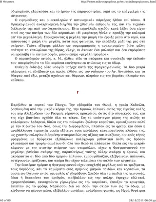 Η Φόνισσα                                               http://www.mikrosapoplous.gr/extracts/fragogiannou.html


           οδυρομένην, εξασκούσα και το έργον της παρηγορητρίας, σιμά εις το επάγγελμα της
           ιάτρισσας.
              Ο ειρηνοδίκης και ο «εκπληρών τ' αστυνομικά» πάρεδρος ήλθον επί τόπου. Η
           Φραγκογιαννού ανακρινομένη διηγήθη την χθεσινήν εκδρομήν της, και την τυχαίαν
           διέλευσίν της από τον λαχανόκηπον. Είτα επανέλαβε σχεδόν κατά λέξιν όσα είχεν
           ειπεί εις τον πατέρα των δύο κορασίων: «Η μικρότερη ήθελε ν' αρπάξη την καλαμιά
           απ' την μεγαλύτερη. Σπρώχνοντας η μεγάλη την μικρή την έρριξε μέσα στο νερό, και
           πιάνοντας η μικρή την μεγάλη, κατά πως φαίνεται, την ετράβηξε μαζί της μες στη
           στέρνα». Ταύτα εξέφερε μάλλον ως συμπερασμούς η ανακρινομένη· διότι μόλις
           επάτησε το κατώφλιον της θύρας, έλεγε, κι άκουσε ένα μπλούμ! και δεν επρόφθασε
           να προλάβη την καταστροφήν, μόνον επήρε «μεγάλη τρομάρα».
              Ο παρεπιδημών ιατρός, κ. Μ., ήλθεν, είδε τα πτώματα και συνέταξε την έκθεσίν
           του· απεφάνθη ότι τα δύο κοράσια επνίγησαν εκ πτώσεως εις το ύδωρ.
              Ουδεμία ένδειξις ούτε υποψία υπήρχε κατά της Φραγκογιαννούς. Τα δυο μικρά
           πλάσματα τα εδιάβασεν εις ιερεύς ελθών, εις τον ναΐσκον του Αγ. Αντωνίου, και τα
           έθαψαν εκεί έξω, μεταξύ σχοίνων και θάμνων, πλησίον εις την βορείαν πλευράν του
           ναΐσκου.



                                                   Ι'



           Παρήλθον αι εορταί του Πάσχα. Την εβδομάδα του Θωμά, η γραία Χαδούλα,
           βοηθουμένη από την μικράν κόρην της, την Κρινιώ, έπλυνεν εντός της ευρείας αυλής
           του κυρ Αλεξάνδρου του Ροσμαή, γέροντος προκρίτου, όστις ήτο σύντεκνός της, και
           της είχε βαπτίσει σχεδόν όλα τα τέκνα. Εις το υπόστεγον μέρος της αυλής το
           καλούμενον λαδαρειό, δίπλα εις την πελωρίαν ξυλίνην καρούταν, ομοιάζουσαν πολύ
           με την Κιβωτόν του Νώε, όπως την ζωγραφίζουν, πλησίον εις το φρέαρ, και όπου η
           αναθάλλουσα τεραστία μορέα εξέτεινε τους μεγάλους καταπρασίνους κλώνας της,
           ως χιαστήν ευλογίαν διδομένην σταυροειδώς εις αξίους και αναξίους, ο μικρός κήπος
           φραγμένος με δρύφακτα εξεδίπλωνε πολύχρωμα μεθυστικά άνθη εις δρόσον
           γλυκασμού και τρυφήν ομμάτων δι' όλα του Θεού τα πλάσματα· δίπλα εις την μικράν
           κάμινον με την κτιστήν στέρναν των στεμφύλων, είχεν η Φραγκογιαννού την
           μεγάλην, βαθείαν σκάφην της, παραπλεύρως ταύτης άλλην σκάφην η Κρινιώ, και
           ακούραστοι αι δύο από δύο ημερών έπλυνον, εμπουγάδιαζαν, εξέβγαιναν, άπλωναν,
           εστέγνωναν, εμάζευαν, και ακόμα δεν είχον τελειώσει την καλήν των εργασίαν.
              Την δευτέραν ημέραν η Φραγκογιαννού είχεν ενοχληθή μεγάλως από τα τρεξίματα,
           τους θορύβους, και τα καμώματα ενός σμήνους μικρών παιδίων και κορασίων, τα
           οποία εισήλαυνον εντός της αυλής κ' εθορύβουν. Σχεδόν όλα τα παιδιά της γειτονιάς,
           δέκα ή δεκαπέντε τον αριθμόν, εισέβαλλον εις την αυλήν, έτρεχαν εδώ-εκεί,
           εχοροπηδούσαν, εκυνηγούντο γύρω-γύρω εις την καρούταν, έπαιζον το κρυφτάκι,
           έκυπταν εις το φρέαρ, Νάρκισσοι διά να ιδούν την σκιάν των εις το ύδωρ, με
           κίνδυνον να πέσουν μέσα, εξέβαλλον μεγάλας, ανάρθρους φωνάς, ως Ηχοί, θυγάτρια


40 of 80                                                                                   24/11/2011 06:00 μμ
 