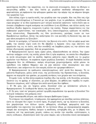 Η Φόνισσα                                             http://www.mikrosapoplous.gr/extracts/fragogiannou.html


           κρυπτόμενα όπισθεν της καρούτας, εις τα σκοτεινά στενώματα, όπου τα έθελγεν ο
           παιγνιώδης φόβος – και όλα ταύτα με μεγάλην παιδικήν αδιακρισίαν και
           φορτικότητα, μη αφήνοντα την φίλεργον γραίαν και την κόρην της να κάμουν ήσυχαι
           την εργασίαν των.
              Δύο πύλας είχεν η ευρεία αυλή, την μεγάλην και την μικράν. Και τας δύο τας είχε
           κλείσει επανειλλημένως η Γιαννού με τον μοχλόν, ή με το μάνδαλον, ελπίζουσα να
           εύρη ησυχίαν· κ' αι δύο ευρίσκοντο μετ' ολίγον ανοικταί εκάστοτε· τούτο διότι και οι
           ένοικοι ελάμβανον συχνά ανάγκην να εισέλθουν ή να εξέλθουν, και άλλοι εκτός των
           παιδίων έξωθεν ήρχοντο, συγγενείς ή φίλοι της οικίας. Έκαμε παραστάσεις εις την
           σεβασμίαν γερόντισσαν, την οικοκυράν, ήτις επανειλημμένως εμάλωσε τα παιδία,
           όλως αλυσιτελώς. Παρεπονέθη εις δύο γειτόνισσες, μητέρας τινών εκ των
           θορυβούντων παιδίων. Αύται της απήντησαν ότι «να κοιτάζη τη δουλειά της, και να
           μην κάνη κουμάντο σε ξένο βιό».
              Κοντά το μεσημέρι, η Γιαννού έστειλε την Κρινιώ στο σπίτι, διά να φέρη ψωμί και
           φάβα, την οποίαν είχεν ειπή ότι θα έβραζεν η Αμέρσα –ήτις είχε πάντοτε τον
           εργαλειόν της εις το σπίτι, και δεν συνήθιζε να λαμβάνη μέρος εις την πλύσιν και
           άλλας εξωτερικάς εργασίας– διά να γευματίσουν.
              Η Φραγκογιαννού έμεινε προς ώραν μόνη, εξακολουθούσα να πλύνη. Την ώραν
           εκείνην υπήρχον εντός της αυλής μόνον δύο ή τρία κοράσια, τα οποία δεν εθορύβουν
           κι αυτά ολιγώτερον από τα παιδία. Αφότου μάλιστα είχεν ιδρυθή εις το χωρίον
           σχολείον των θηλέων, τα κοράσια είχον μεγάλως ξυπνήσει. Η κυρά δασκάλα πολλά
           γράμματα δεν τα εδίδασκεν, ακόμη ολιγώτερα χειροτεχνήματα, αλλά μόνον τα
           εμάνθανε «να λάβουν θάρρος» και να μην κάνουν «σαν σκιασμένα» και σαν
           «βουνίσια», και εκήρυττεν ότι ήτο καιρός πλέον να «χειραφετηθώσιν».
              Η Φραγκογιαννού τα εμάλωσεν επανηλειμμένως, αλλ' αυτά δεν άκουαν. Το εν
           μάλιστα θυγάτριον, μόλις επτά ετών, της γειτόνισσας της Προπαντίνας, η Ξενούλα,
           άρχισε να περιγελά την γραίαν, με μιμικάς κινήσεις των χειρών και του στόματος.
              Στιγμήν τινά, τα δύο άλλα κοράσια έτρεξαν έξω της αυλής, η δε Ξενούλα, μείνασα,
           έκυπτεν εις το φρέαρ, κ' εζητούσε, με μίαν βέργαν, να φθάση και ταράξη το νερόν.
           Έκυπτεν επιμόνως, αλλ' η βέργα ήτο πολύ κοντή και δεν έφθανε.
           — Ε! Θε μου, και να 'πεφτες μέσα, Ξενούλα! είπε με αλλόκοτον γέλωτα η
           Φραγκογιαννού. Τι λευθεριά θα 'κανες της μάννας σου!
           — Ε! Σε μου, τσαί να 'μπεμπες μπέσα! εμιμήθη παρωδούσα την φωνήν η Ξενούλα! Τσι
           λελυγιά τσάκαλες τση μπάμιας σου!
              Είχεν ανασηκωθή ολίγον, και πάλιν έκυψεν βαθύτερον ή πριν.
              Το στόμιον του πηγαδιού, τετράγωνον, ήτο φραγμένον με σανίδας ανίσου πλάτους,
           ώστε αι πλευραί δεν είχον το αυτό ύψος. Η μικρά σανίς, εφ' ης έκυπτεν η Ξενούλα,
           ήτο χαμηλοτέρα των άλλων τριών, φθαρμένη, ολισθηρά, φαγωμένη από την
           προστριβήν του σχοινίου του κουβά, δι' ου ήντλουν ύδωρ, με σκουριασμένα καρφία,
           σαπρά και κινουμένη. Καθώς έκυψεν η παιδίσκη, εστηρίχθη όλη, με το βάρος του
           σώματος επί της αριστεράς χειρός, επάνω εις αυτήν την σανίδα, εγλίστρησεν, η
           σανίς ενέδωκεν, εξεκόλλησεν από την μίαν άκραν, και η Ξενούλα έπεσε κατακέφαλα



41 of 80                                                                                 24/11/2011 06:00 μμ
 