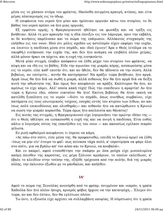 Η Φόνισσα                                               http://www.mikrosapoplous.gr/extracts/fragogiannou.html


           μέσα εις το χάσκον στόμα του φρέατος. Ηκούσθη πνιγμένη κραυγή, κτύπος, και είτα
           μέγας πλαταγισμός εις το ύδωρ.
              Η επιφάνεια του νερού ήτο μίαν και ημίσειαν οργυιάν κάτω του στομίου, το δε
           βάθος του νερού πρέπει να ήτο μιας οργυιάς.
              Εξ εμφύτου ορμής, η Φραγκογιαννού ηθέλησε να φωνάξη και να τρέξη εις
           βοήθειαν. Αλλά τη μεν κραυγήν της η ιδία έπνιξεν εις τον λάρυγγα, πριν την εκβάλη,
           αι δε κινήσεις παρέλυσαν και το σώμα της επάγωσεν. Αλλόκοτος στοχασμός της
           επήλθεν εις τον νουν. Ιδού ότι μόλις σχεδόν ως αστεϊσμόν είχεν εκφέρει την ευχήν,
           να έπιπτεν η παιδίσκη μέσα στο πηγάδι, και ιδού έγινεν! Άρα ο Θεός (ετόλμα να το
           σκεφθή;) εισήκουσε την ευχήν της, και δεν ήτο ανάγκη να επιβάλη πλέον χείρας,
           αλλά μόνον ήρκει να ηύχετο, και η ευχή της εισηκούετο.
              Μετά μίαν στιγμή, έλαβεν απόφασιν να έλθη μέχρι του στομίου του φρέατος, να
           κύψη και να ιδή εις το βάθος. Είδε την αγωνίαν της μικράς κόρης, ασπαιρούσης μέσα
           εις το νερόν, είπε καθ' εαυτήν ότι, και αν ήθελε, δεν θα ηδύνατο να την σώση. Αλλά
           βεβαίως, αν επνίγετο... αυτήν θα κατηγόρουν! Να κράξει τώρα βοήθειαν, ήτο αργά.
           Αργά ίσως θα ήτο διά να σωθή η μικρά, αλλά πιθανώς δεν θα ήτο αργά διά να δείξη
           αυτή την αθωότητα της. Και όμως δεν απεφάσισε να κράξη. Καλύτερον θα ήτο, αν
           αμέσως το είχε κάμει. Αλλ' οποία κακή τύχη! Πώς την επαίδευεν η αμαρτία! Αν ήτο
           τώρα η Κρινιώ εδώ, πόσον ευκταίον θα ήτο! Εκείνη βεβαίως θα ήτον ικανή να
           κατέλθη ξυπόλητη εις το νερόν —διότι το πηγάδι, όπως συνήθως συμβαίνει, είχε
           πατήματα εις τους εσωτερικούς τοίχους, εσοχάς εντός του κτιρίου των λίθων, αν και
           ίσως πολύ επικινδύνους και ολισθηράς— και πιθανόν ήτο να κατώρθωνεν η Κρινιώ
           να σώση την μικράν κορασίδα. Τώρα όμως ήτο απελπισία και θάνατος!
              Εις αυτάς τας στιγμάς, η Φραγκογιαννού είχε λησμονήσει την πρώτην ιδέαν της —
           ότι ο Θεός ηθέλησε να εισακουσθή η ευχή της και να πνιγή η παιδίσκη. Είτα ευθύς
           πάλιν ο λογισμός ούτος της επανήλθεν εις τον νουν — και ακουσίως εγέλασε πικρόν
           γέλωτα.
              Εν ριπή οφθαλμού απεφάσισε τι έπρεπε να κάμη.
              «Ας πάω στο σπίτι, είπε μέσα της. θα προφασισθώ, επειδή το Κρινιώ αργεί να έλθη
           –ίσως να μην είν' έτοιμο το φαΐ– πως πείνασα τάχα πολύ, κ' επροτίμησα να φάμε όλοι
           στο σπίτι, για να βγάλω απ' τον κόπο και το Κρινιώ, να κουβαλά».
              Και εν ακαρεί, αφού ετοποθέτησε την σκάφην με όσα ρούχα είχε μισοπλυμένα
           ακόμη όπισθεν της καρούτας, εις μέγα ξύλινον αμπάριον, το οποίον εκλείδωσε, κ'
           έβαλε το κλειδίον στην τσέπην της, εξήλθε τρέχουσα από την αυλήν, διά της μικράς
           πύλης, την έκλεισεν έξωθεν με το μάνδαλον, και απήλθεν.



                                                  ΙΑ'

           Αφού το σώμα της Ξενούλας ανεσύρθη από το φρέαρ, πνιγμένον και νεκρόν, η γραία
           Χαδούλα δεν ήτο πλέον ήσυχη, κρυερός φόβος ήρχισε να την κατατρύχη... Έλεγεν ότι
           τώρα, αν και δεν έπταιε, δεν θα εγλύτωνε πλέον.
             Τω όντι, η εξουσία είχε αρχίσει να συλλαμβάνη υποψίας. Η σύμπτωσις ότι η γραία


42 of 80                                                                                   24/11/2011 06:00 μμ
 