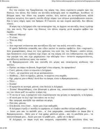 Η Φόνισσα                                            http://www.mikrosapoplous.gr/extracts/fragogiannou.html


           εκυρίευσεν.
              Εις την οικίαν της Τραχήλαινας της κόρης της, όπου ευρίσκετο μικρόν προ της
           δύσεως του ηλίου, δεν έπαυε να κοιτάζη ανήσυχος από το παράθυρο. Διεύθυνε το
           βλέμμα προς την ιδίαν της μικράν οικίαν, ήτις καίτοι μη αντικρύζουσα, αλλά
           πλαγίως κειμένη, ήτο ορατή, επειδή εξείχε πέραν των ολίγων μεσολαβουσών οικιών,
           δύο ή τρεις πήχες προς τον δρόμον. Η Γιαννού, αν και συχνά εκοίταζε, δεν έβλεπε
           τίποτε.
              Η κόρη της η Δελχαρώ είδε την ανησυχίαν της, κι άρχισε να κοιτάζη, όπως η μήτηρ
           της, και αυτή. Την ώραν της δύσεως του ηλίου, αίφνης μετά κρυφίου φόβου την
           έκραξε:
           — Μάννα! Μάννα!
           — Τί είναι;
           — Έλα να ιδής!
           — Τί;
           — Δυο ταχτικοί στέκονται και κοιτάζουν έξω απ' την αυλή, στο σπίτι σας...
              Η γραία Χαδούλα εσηκώθη, και είδεν εκείνο το οποίον εφοβείτο. Δύο «ταχτικοί»,
           ήτοι χωροφύλακες, όπως εις τους χρόνους του υιού της, του Μώρου —οπότε ούτος,
           προ δεκαπέντε ετών περίπου είχε σύρει εκ της κόμης επί του λιθοστρώτου της οδού
           την μητέρα του, και είχε μαχαιρώσει την αδελφήν του— ίσταντο παραμονεύοντες,
           κοιτάζοντες απλήστως προς την οικίαν.
              Η Φραγκογιαννού είδε και επείσθη ότι μέγας και επικείμενος κίνδυνος την
           ηπείλει.
           — Πρέπει να πάρω τα βουνά, δυχατέρα! είπεν αίφνης. Αν προφτάσω!
           — Γιατί, μάννα; είπεν εν αγωνία η Δελχαρώ.
           — Γιατί... με γυρεύουν για να με φυλακώσουν.
           — Αλήθεια;... Εσύ το έρριξες, μάννα, το κορίτσι στο πηγάδι;
           — Όχι, μάρτυς μου ο Θεός! Αυτό δεν το έκαμα, είπεν η Φραγκογιαννού...
           — Τότε;...
           — Σιώπα!
           — Η αμαρτία σε κυνηγά, μάννα, είπε δειλώς η Δελχαρώ.
           — Σιώπα! Μουρλάθηκες; είπε βλοσυρά η μάννα της, υποπτεύσασα υπαινιγμόν τινά
           εις τον τόνον μεθ' ου ωμίλει η κόρη της.
           — Τί να πω κ' εγώ, η καημένη! είπε συμπλέκουσα τας χείρας εν αμηχανία, η Δελχαρώ.
           — Α! αυτό μην το λες! όχι! Δεν κάνει να το λες!
              Και τρομερά, κατήλθε την σκάλαν να φύγη.
           — Πού πας, μάννα;
           — Στα βουνά, σου είπα!... Δώσε μου λίγο παξιμάδι.
              Η Δελχαρώ έτρεξε ν' ανοίξη το ερμάριον, κ' έλαβεν εκείθεν ολίγα παξιμάδια.
           — Δώσε μου και το καλάθι μου... κ' ένα μαχαιράκι, επανέλαβεν εν άκρα βία η
           Φραγκογιαννού... Βάλε μου κ' ένα χράμι μάλλινο μέσα... και τη μανδήλα μου... τα
           παλιοτσόκαρά μου... Δώσε μου και το ραβδί μου... ψάξε να το βρης!
              Η Δελχαρώ, εν άκρα σιγή και υπομονή, επροσπάθει να εκτελέση όλας τας



44 of 80                                                                                24/11/2011 06:00 μμ
 