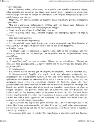 Η Φόνισσα                                             http://www.mikrosapoplous.gr/extracts/fragogiannou.html


           το αυτό έκαμαν.
              Τότε η Γιαννού, καθώς έφθασεν εις τον αιγιαλόν, κατ' αγαθήν συγκυρίαν, αίφνης
           είδεν ενώπιόν της ανοικτήν την θύραν μιας οικίας, λίαν γνωρίμου εις αυτήν, και
           ουδέ στιγμήν εδίστασε να υπερβή το κατώφλιον. Αμα εισήλθε, τεταραγμένη, έβαλε το
           μάνδαλον και τον σύρτην.
           — Μαρουσώ, είσ' επάνω; έκραξεν με σιγανήν, αλλά συριστικήν φωνήν, ανερχομένη
           την σκάλαν.
              Μία γυνή κοντούλα, ροδοκόκκινη, εξήλθεν από την θύραν ενός θαλάμου, κ'
           επαρουσιάσθη μειδιώσα, αλλά και ανήσυχος το βλέμμα.
           — Πού σ' αυτόν τον κόσμο, θεια-Χαδούλα; ηρώτησε.
           — Μην τα ρωτάς, παιδί μου... Μεγάλη συφορά μου επενέβηκε, ήρχισε να λέγη η
           Γιαννού.
              Είτα ανήσυχος ηρώτησε:
           — Μην είν' εδώ ο κυρ Αναγνώστης;
           — Όχι, δεν είν'εδώ· τόσο νωρίς δεν έρχεται, είναι στον καφενέ... Αχ! θεια-Χαδούλα κ'
           εγώ έλεγα πώς να κάμω να 'ρθω στο σπίτι σου να σου πω τα τρέχοντα...
           — Έμαθες τίποτα;
           — Τα έλεγαν τώρα το απόγευμα, ο αφέντης μου, μαζί με τον κουμπάρο μας τον
           Αϊμερίτη, που ήρθε για να φουμάρη ένα τσιμπούκι και να κουβεντιάσουν, όπως
           συνηθίζουν.
           — Και τί λέγανε;
           — Ο ρηνοδίκης μαζί με τον αστυνόμο, θέλουν να σε συλλάβουν... Έλεγαν να
           στείλουν τους χωροφύλακες... Σ' έχουν ύποπτη για το κοριτσάκι που πνίγηκε χθες
           μες στο πηγάδι.
           — Ω! τρομάρα μου...
           — Κ' έλεγα να 'ρθω να σου πω, για να κρυφτής, αν μπορέσης... Μα πώς βρέθηκες εδώ;
              Η Φραγκογιαννού διηγήθη ότι, αφού, μετά την χθεσινήν ανάκρισίν της,
           εκατάλαβεν ότι ο ειρηνοδίκης άρχισε να την έχη «στην μπούκα του τουφεκιού»,
           ησθάνθη κι αυτή φόβον μη κακοπέση άδικα, και ότι από το σπίτι της κόρης της, της
           Δελχαρώς, όπου έτυχε να ευρίσκεται σήμερον το δειλινόν, είχεν ιδεί τους
           χωροφύλακας να κατασκοπεύουν το δικό της το σπίτι· ότι απεφάσισε να φύγη στα
           βουνά· ότι, καθώς έτρεχαν εδώ κάτω, κατά τον αιγιαλόν, σκοπεύουσα να πάρη το
           κρυφόν μονοπάτι του βουνού, οπίσω από τα Κοτρώνια, είδε τον Κυριάκον τον
           κλήτορα μαζί μ' ένα γερο-ταχτικόν, να έρχωνται κατόπιν της, αλλ' ότι κατά θείαν
           νεύσιν, ευρέθη κοντά στο σπίτι της Μαρουσώς, η οποία ξεύρει καλά από παλαιόν
           καιρόν «τα πάθια της», εφρόντισε να προσθέση, και ιδούσα την θύραν ανοικτήν,
           έσπευσε να εισέλθη, όπως εύρη άσυλον.
           — Έχω κλειδώσει την πόρτα από μέσα, παιδάκι μου... απ' το σαστισμό μου, τι να
           κάμω! Μου ήτανε γραφτό να πάθω, τα 'παθα. Έτσι να 'χης πολύ καλό, Μαρουσώ μου,
           δεν κοιτάζεις κρυφά, κρυφά από το παντζούρι εκείνο;... να ιδής αν είναι ο Κυριάκος
           κάτω ή έχει τραβήξει;
              Η Μαρουσώ ήλθε προς το υποδειχθέν παράθυρον, κ' εκοίταξε κατά τον δρόμον.



46 of 80                                                                                 24/11/2011 06:00 μμ
 