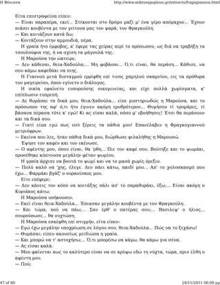 Η Φόνισσα                                            http://www.mikrosapoplous.gr/extracts/fragogiannou.html


           Είτα επιστραφείσα είπεν:
           — Είναι παραπέρα, εκεί... Στέκονται στο δρόμο μαζί μ' ένα γέρο απόμαχον... Έχουν
           πιάσει κουβέντα με τον γείτονα μας τον ψαρά, τον Φραγκούλη.
           — Και κοιτάζουν κατά δω;
           — Κοιτάζουν στην αμμουδιά, πέρα.
             Η γραία ήτο έμφοβος, κ' έφερε τας χείρας περί το πρόσωπον, ως διά να τραβήξη τα
           τσουλούφια της, ή να σχίση τα μάγουλά της.
             Η Μαρούσα την ώκτειρε.
           — Δεν κάθεσαι, θεια-Χαδούλα;... Μη φοβάσαι... Ό,τι είναι, θα περάση... Κάθισε, να
           σου κάμω καφεδάκι να πιης.
             Η Γιαννού μετά δισταγμού ερρίφθη επί τινος χαμηλού σκαμνίου, εις τα πρόθυρα
           του μαγειρείου, όπου εγίνετο ο διάλογος.
             Η οικία εφαίνετο ευπορούσης οικογενείας, και είχε πολλά χωρίσματα, κ'
           επίπλωσιν ευπρεπή.
           — Δε θυμάσαι τα δικά μου, θεια-Χαδούλα... είπε μυστηριωδώς η Μαρούσα, και το
           πρόσωπον της αφ' ό,τι ήτο έγινεν ακόμη ερυθρότερον... Θυμήσου τί τρομάρες, τί
           βάσανα πέρασα τότε κ' εγώ! Κι ας είσαι καλά, πόσο μ' εβοήθησες! Έτσι θα περάσουν
           και τα δικά σου.
           — Γιατί είπα εγώ πως εσύ ξέρεις τα πάθια μου! Επανέλαβεν η Φραγκογιαννού
           μετριόφρων.
           — Εκείνα που λες, ήταν πάθια δικά μου, διώρθωσε φιλαλήθης η Μαρουσώ.
             Έψησε τον καφέν και τον εκένωσε.
           — Ο αφέντης μου, όπου είναι, θα 'ρθη... Πιε τον καφέ σου. Βούτηξε και το ψωμάκι,
           προσέθηκε κόπτουσα μεγάλην φέταν ψωμίου.
             Η γραία άρχισε να βουτά το ψωμί και να το μασά χωρίς όρεξιν.
           — Πολύ καλό να 'χης, έλεγε. Δεν πάει κάτω, παιδί μου... Απ' το χολοσκασμό που
           έχω... Φαρμάκι βγάζ' ο ουρανίσκος μου.
             Είτε επέφερε:
           — Δεν κάνεις τον κόπο να κοιτάξης πάλι απ' το παραθυράκι, έξω;... Είναι ακόμη ο
           Κυριάκος κάτω;
             Η Μαρούσα υπήκουσεν.
           — Εκεί είναι θεια-Χαδούλα... Έπιασαν μεγάλην κουβέντα με τον Φραγκούλη.
           — Και τώρα, πού να πάω;... Σαν έρθ' ο πατέρας σου;... Βασιλεψ' ο ήλιος...
           σουρούπωσε... θα νυχτώση.
             Η Μαρούσα εσκέφθη επί στιγμήν, είτα είπεν:
           — Εγώ έχω μεγάλην υποχρέωση σε λόγου σου, θεια-Χαδούλα... Πώς να το ξεχάσω!
           — Θυμάσαι; είπεν ακουσίως μειδιώσα η γραία.
           — Και μπορώ να τ' αστοχήσω;... Ό,τι μπορέσω να κάμω, θα κάμω για σένα.
           — Ας είσαι καλά.
           — Μου φαίνεται πως το καλύτερο είναι να σε κρύψω εδώ τη νύχτα, τώρα, πριν έλθη ο
           αφέντη μου.
           — Πού;



47 of 80                                                                                24/11/2011 06:00 μμ
 