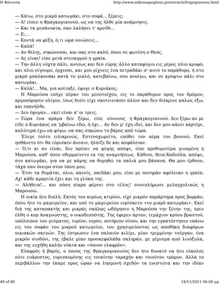 Η Φόνισσα                                               http://www.mikrosapoplous.gr/extracts/fragogiannou.html


           — Κάτω, στο μικρό κατωγάκι, στο σοφά... ξέρεις;
           — Α! είπεν η Φραγκογιαννού, ως να της ήλθε μία ανάμνησις.
           — Και τα μεσάνυκτα, σαν λαλήσει τ' αρνίθι...
           — Ε;...
           — Κοντά να φέξη, ό,τι ώρα νοιώσεις...
           — Καλά!
           — Αν θέλης, σηκώνεσαι, και πας στο καλό, όπου σε φωτίση ο Θεός.
           — Ας είναι! είπε μετά στεναγμού η γραία.
           — Την άλλη νύχτα πάλι, ανίσως και δεν εύρης άλλο καταφύγιο εις μέρος πλιο κρυφό,
           και πλιο σίγουρο, έρχεσαι, και μου ρίχνεις ένα πετραδάκι σ' αυτό το παράθυρο, ή στο
           μικρό μπαλκονάκι κατά το γιαλό, κατεβαίνω, σου ανοίγω, και σε κρύφτω πάλι στο
           κατωγάκι.
           — Καλά!... Μα, για κοίταξε, έφυγε ο Κυριάκος;
              Η Μαρούσα επήγε πέραν του μεσοτοίχου, εις το παράθυρον προς τον δρόμον,
           αργοπόρησεν ολίγον, ίσως διότι είχε σκοτεινιάσει πλέον και δεν διέκρινε καλώς έξω,
           και επανήλθε.
           — Δεν έφυγαν... εκεί είναι κ' οι τρεις.
           — Τώρα ένα πράμα δεν ξέρω, είπε σύννους η Φραγκογιαννού. Δεν ξέρω αν με
           είδε ο Κυριάκος να 'μβαίνω εδώ, ή όχι... Αν δεν μ' έχη ιδεί, και δεν μου κάνει καρτέρι,
           καλύτερα έχω να φύγω, να σας σηκώσω το βάρος από τώρα.
              Έλεγε τούτο ειλικρινώς. Εστενοχωρείτο, επόθει τον αέρα του βουνού. Εκεί
           ησθάνετο ότι θα εύρισκεν άνεσιν, ήλπιζε δε και ασφάλειαν.
           — Ό,τι κι αν είναι, δεν πρέπει να φύγης απόψε, είπε προθυμοτέρα γινομένη η
           Μαρούσα, καθ' όσον εθερμαίνετο εκ της αναμνήσεως. Κάθισε, θεια-Χαδούλα, απόψε,
           στο κατωγάκι, για να με κάμης να θυμηθώ τα παλιά μου βάσανα. Θα μου έρθουν,
           τάχα σαν όνειρο στον ύπνο μου;
           — Έτσι τα θυμάται, πλιο, κανείς, παιδάκι μου, είπε με πονηράν αφέλειαν η γραία.
           Αχ! κάθε αμαρτία έχει και τη γλύκα της.
           — Αλήθεια!... και πόση πίκρα φέρνει στο τέλος! συνεπλήρωσε μελαγχολικώς η
           Μαρουσώ.
              Η οικία ήτο διπλή. Εκτός του κυρίως κτιρίου, είχε μικρόν παράρτημα προς βορράν,
           όπου ήτο το μαγειρείον, και υπό το μαγειρείον ευρίσκετο «το μικρό κατωγάκι». Εκεί
           διά της καταπακτής και μικράς σκάλας ωδήγησεν η Μαρούσα την ξένην της, πριν
           έλθη ο κυρ Αναγνώστης, ο οικοδεσπότης. Της έφερεν άρτον, τεμάχιον κρύου βραστού,
           υπόλοιπον του γεύματος, τυρίον, νερόν, ποτήριον οίνου, και την εγκατέστησεν επάνω
           εις τον σοφάν του μικρού κατωγείου, του χρησιμεύοντος ως αποθήκη διαφόρων
           οικιακών σκευών. Της έστρωσεν ένα παλαιόν κιλίμι, μίαν τριμμένην τσέργαν, ένα
           μικρόν σινδόνι, της έβαλε μίαν προσκεφαλάδα σκληράν, με γέμισμα από λινόξυλα,
           και της ευχήθη καλήν νύκτα και «ύπνον ελαφρόν».
              Ελαφρός ή βαρύς, ο ύπνος της Φραγκογιαννούς δεν ήτο δυνατό να ήτο εύκολος
           ούτε ευάρεστος, ευρισκομένης εις τοιαύτην ταραχήν και τοιούτον τρόμον. Αλλά το
           περιβάλλον την έκαμε προς ώραν να λησμονή σχεδόν τα ενεστώτα και την ιδίαν



48 of 80                                                                                   24/11/2011 06:00 μμ
 