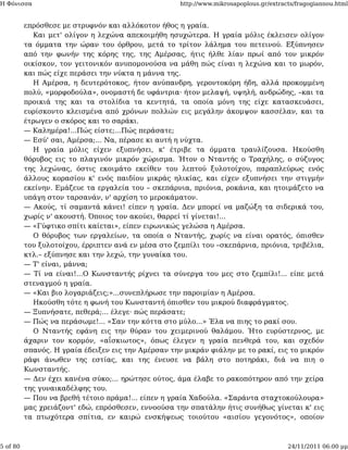 Η Φόνισσα                                            http://www.mikrosapoplous.gr/extracts/fragogiannou.html


          επρόσθεσε με στρυφνόν και αλλόκοτον ήθος η γραία.
             Και μετ' ολίγον η λεχώνα απεκοιμήθη ησυχώτερα. Η γραία μόλις έκλεισεν ολίγον
          τα όμματα την ώραν του όρθρου, μετά το τρίτον λάλημα του πετεινού. Εξύπνησεν
          από την φωνήν της κόρης της, της Αμέρσας, ήτις ήλθε λίαν πρωί από τον μικρόν
          οικίσκον, τον γειτονικόν ανυπομονούσα να μάθη πώς είναι η λεχώνα και το μωρόν,
          και πώς είχε περάσει την νύκτα η μάννα της.
             Η Αμέρσα, η δευτερότοκος, ήτον ανύπανδρη, γεροντοκόρη ήδη, αλλά προκομμένη
          πολύ, «μορφοδούλα», ονομαστή δε υφάντρια· ήτον μελαψή, υψηλή, ανδρώδης, –και τα
          προικιά της και τα στολίδια τα κεντητά, τα οποία μόνη της είχε κατασκευάσει,
          ευρίσκοντο κλεισμένα από χρόνων πολλών εις μεγάλην άκομψον κασσέλαν, και τα
          έτρωγεν ο σκόρος και το σαράκι.
          — Καλημέρα!...Πώς είστε;...Πώς περάσατε;
          — Εσύ' σαι, Αμέρσα;... Να, πέρασε κι αυτή η νύχτα.
             Η γραία μόλις είχεν εξυπνήσει, κ' έτριβε τα όμματα τραυλίζουσα. Ηκούσθη
          θόρυβος εις το πλαγινόν μικρόν χώρισμα. Ήτον ο Νταντής ο Τραχήλης, ο σύζυγος
          της λεχώνας, όστις εκοιμάτο εκείθεν του λεπτού ξυλοτοίχου, παραπλεύρως ενός
          άλλους κορασίου κ' ενός παιδίου μικράς ηλικίας, και είχεν εξυπνήσει την στιγμήν
          εκείνην. Εμάζευε τα εργαλεία του – σκεπάρνια, πριόνια, ροκάνια, και ητοιμάζετο να
          υπάγη στον ταρσανάν, ν' αρχίση το μεροκάματον.
          — Ακούς, τί σαμαντά κάνει! είπεν η γραία. Δεν μπορεί να μαζώξη τα σιδερικά του,
          χωρίς ν' ακουστή. Όποιος τον ακούει, θαρρεί τί γίνεται!...
          — «Γύφτικο σπίτι καίεται», είπεν ειρωνικώς γελώσα η Αμέρσα.
             Ο θόρυβος των εργαλείων, τα οποία ο Νταντής, χωρίς να είναι ορατός, όπισθεν
          του ξυλοτοίχου, έρριπτεν ανά εν μέσα στο ζεμπίλι του –σκεπάρνια, πριόνια, τριβέλια,
          κτλ.– εξύπνησε και την λεχώ, την γυναίκα του.
          — Τ' είναι, μάννα;
          — Τί να είναι!...Ο Κωνσταντής ρίχνει τα σύνεργα του μες στο ζεμπίλι!... είπε μετά
          στεναγμού η γραία.
          — «Και βιο λογαριάζεις;»...συνεπλήρωσε την παροιμίαν η Αμέρσα.
             Ηκούσθη τότε η φωνή του Κωνσταντή όπισθεν του μικρού διαφράγματος.
          — Ξυπνήσατε, πεθερά;... έλεγε· πώς περάσατε;
          — Πώς να περάσωμε!... «Σαν την κόττα στο μύλο...» Έλα να πιης το ρακί σου.
             Ο Νταντής εφάνη εις την θύραν του χειμερινού θαλάμου. Ήτο ευρύστερνος, με
          άχαριν τον κορμόν, «αΐσκιωτος», όπως έλεγεν η γραία πενθερά του, και σχεδόν
          σπανός. Η γραία έδειξεν εις την Αμέρσαν την μικράν φιάλην με το ρακί, εις το μικρόν
          ράφι άνωθεν της εστίας, και της ένευσε να βάλη στο ποτηράκι, διά να πιη ο
          Κωνσταντής.
          — Δεν έχει κανένα σύκο;... ηρώτησε ούτος, άμα έλαβε το ρακοπότηρον από την χείρα
          της γυναικαδέλφης του.
          — Που να βρεθή τέτοιο πράμα!... είπεν η γραία Χαδούλα. «Σαράντα σταχτοκούλουρα»
          μας χρειάζοντ' εδώ, επρόσθεσεν, εννοούσα την σπατάλην ήτις συνήθως γίνεται κ' εις
          τα πτωχότερα σπίτια, εν καιρώ ενσκήψεως τοιούτου «αισίου γεγονότος», οποίον



5 of 80                                                                                 24/11/2011 06:00 μμ
 