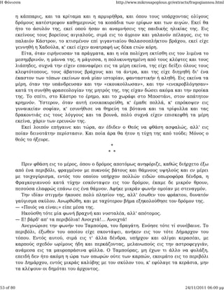 Η Φόνισσα                                             http://www.mikrosapoplous.gr/extracts/fragogiannou.html


           η κάππαρις, και τα κρίταμα και η αρμυρήθρα, και όπου τους υπάρχοντας ολίγους
           δρόμους κατέστρεφον καθημερινώς τα κοπάδια των ερίφων και των αιγών. Εκεί θα
           ήτο το άσυλόν της, εκεί οπού ήσαν αι αναμνήσεις της παιδικής ηλικίας της. Εις
           εκείνους τους βορείους αιγιαλούς, σιμά εις το άγριον και γαλανόν πέλαγος, εις το
           παλαιόν Κάστρον, το κτισμένον επί γιγαντιαίου θαλασσοπλήκτου βράχου, εκεί είχε
           γεννηθή η Χαδούλα, κ' εκεί είχεν ανατραφή ως δέκα ετών κόρη.
             Είτα, όταν ειρήνευσαν τα πράγματα, και η νέα πολίχνη εκτίσθη εις τον λιμένα το
           μεσημβρινόν, η μάννα της, η μάγισσα, η πολυκυνηγημένη από τους κλέφτες και τους
           λιάπηδες, συχνά την είχεν επαναφέρει εις τα μέρη εκείνα, της είχε δείξει όλους τους
           κλεφτότοπους, τους άβατους βράχους και τα άντρα, και της είχε διηγηθή δι' ένα
           έκαστον των τόπων εκείνων ανά μίαν ιστορίαν, φανταστικήν ή αληθή. Εις εκείνα τα
           μέρη, όταν την υπάνδρευσαν και την «εκουκούλωσαν», και την «ενεκροβλόγησαν»
           κατά τη συνήθη φρασεολογίαν της μητρός της, της είχαν δώσει ακόμα και την προίκα
           της. Το σπίτι, στο Κάστρο το έρημο, και το χωράφι στο Μποστάνι, στον απάτητον
           κρημνόν. Ύστερον, όταν αυτή ενοικοκυρεύθη, κ' έμαθε πολλά, κ' επρόκοψεν εις
           γυναικείαν σοφίαν, κ' εσυνήθισε να θηρεύη τα βότανα και τα τρίφυλλα και τας
           δρακοντιάς εις τους λόγγους και τα βουνά, πολύ συχνά είχεν επισκεφθή τα μέρη
           εκείνα, χάριν των ερευνών της.
             Εκεί λοιπόν επήγαινε και τώρα, αν έδιδεν ο Θεός να φθάση ασφαλώς, αλλ' εις
           ποίαν δεινοτάτην περίστασιν. Και ποία άρα θα ήτον η τύχη της από τούδε; Μόνος ο
           θεός το ήξευρε.
                                                    *
                                                   * *

             Πριν φθάση εις το μέρος, όπου ο δρόμος αποτόμως ανηφόριζε, καθώς διήρχετο έξω
           από ένα περιβόλι, φραγμένον με πυκνούς βάτους και θάμνους υψηλούς και εν μέρει
           με τοιχογύρισμα, εντός του οποίου υπήρχον πολλών ειδών οπωροφόρα δένδρα, η
           Φραγκογιαννού κατά τύχην εσκόνταψεν εις τον δρόμον, έκαμε δε μικρόν θρουν,
           πεσούσα ελαφρώς επάνω εις ένα θάμνον. Αφήκε μικράν φωνήν ομοίαν με στεναγμόν.
             Την ιδίαν στιγμήν ήκουσε πολύ πλησίον της, αλλ' έσωθεν του φράκτου, δυνατόν
           γαύγισμα σκύλου. Ανωρθώθη, και με ταχύτερον βήμα εξηκολούθησε τον δρόμον της.
           — «Ποιός να είναι;» είπε μέσα της.
             Ηκούσθη τότε μία φωνή βραχνή και νυσταλέα, αλλ' απότομος.
           — Ε! βάρδ' απ' τα περιβόλια! Ανοιχτά!... Ανοιχτά!
             Ανεγνώρισε την φωνήν του Ταμπούρα, του δραγάτη. Ενόησε τότε τί συνέβαινε. Το
           περιβόλι, έξωθεν του οποίου είχε σκοντάψει, ανήκεν εις τον τότε Δήμαρχον του
           τόπου. Εντός αυτού, σιμά εις τ' άλλα δένδρα, υπήρχον και ολίγαι κερασέαι, με
           καρπούς σχεδόν ωρίμους ήδη και περκάζοντας, μελανωπούς εις την αστροφεγγιάν,
           ανάμεσα εις τα μαυροπράσινα φύλλα. Ο Ταμπούρας, μη έχων τι άλλο να φυλάξη,
           επειδή δεν ήτο ακόμη η ώρα των οπωρών ούτε των καρπών, εκοιμάτο εις το περιβόλι
           του Δημάρχου, εντός μικράς καλύβης με τον σκύλον του, κ' εφύλαγε τα κεράσια, μην
           τα κλέψουν οι δημόται του άρχοντος.



53 of 80                                                                                 24/11/2011 06:00 μμ
 