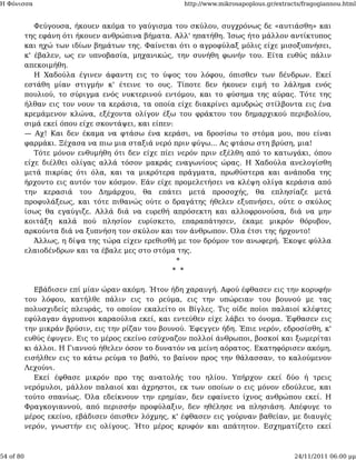 Η Φόνισσα                                             http://www.mikrosapoplous.gr/extracts/fragogiannou.html


              Φεύγουσα, ήκουεν ακόμα το γαύγισμα του σκύλου, συγχρόνως δε «αυτιάσθη» και
           της εφάνη ότι ήκουεν ανθρώπινα βήματα. Αλλ' ηπατήθη. Ίσως ήτο μάλλον αντίκτυπος
           και ηχώ των ιδίων βημάτων της. Φαίνεται ότι ο αγροφύλαξ μόλις είχε μισοξυπνήσει,
           κ' έβαλεν, ως εν υπνοβασία, μηχανικώς, την συνήθη φωνήν του. Είτα ευθύς πάλιν
           απεκοιμήθη.
              Η Χαδούλα έγινεν άφαντη εις το ύψος του λόφου, όπισθεν των δένδρων. Εκεί
           εστάθη μίαν στιγμήν κ' έτεινε το ους. Τίποτε δεν ήκουεν ειμή το λάλημα ενός
           πουλιού, το σύριγμα ενός νυκτερινού εντόμου, και το φύσημα της αύρας. Τότε της
           ήλθαν εις τον νουν τα κεράσια, τα οποία είχε διακρίνει αμυδρώς στίλβοντα εις ένα
           κρεμάμενον κλώνα, εξέχοντα ολίγον έξω του φράκτου του δημαρχικού περιβολίου,
           σιμά εκεί όπου είχε σκοντάψει, και είπεν:
           — Αχ! Και δεν έκαμα να φτάσω ένα κεράσι, να δροσίσω το στόμα μου, που είναι
           φαρμάκι. Ξέχασα να πιω μια σταξιά νερό πριν φύγω... Ας φτάσω στη βρύση, μια!
              Τότε μόνον ενθυμήθη ότι δεν είχε πίει νερόν πριν εξέλθη από το κατωγάκι, όπου
           είχε διέλθει ολίγας αλλά τόσον μακράς εναγωνίους ώρας. Η Χαδούλα ανελογίσθη
           μετά πικρίας ότι όλα, και τα μικρότερα πράγματα, πρωθύστερα και ανάποδα της
           ήρχοντο εις αυτόν τον κόσμον. Εάν είχε προμελετήσει να κλέψη ολίγα κεράσια από
           την κερασιά του Δημάρχου, θα επάτει μετά προσοχής, θα επλησίαζε μετά
           προφυλάξεως, και τότε πιθανώς ούτε ο δραγάτης ήθελεν εξυπνήσει, ούτε ο σκύλος
           ίσως θα εγαύγιζε. Αλλά διά να ευρεθή απρόσεκτη και αλλοφρονούσα, διά να μην
           κοιτάξη καλά πού πλησίον ευρίσκετο, επαραπάτησεν, έκαμε μικρόν θόρυβον,
           αρκούντα διά να ξυπνήση τον σκύλον και τον άνθρωπον. Όλα έτσι της ήρχοντο!
              Άλλως, η δίψα της τώρα είχεν ερεθισθή με τον δρόμον τον ανωφερή. Έκοψε φύλλα
           ελαιοδένδρων και τα έβαλε μες στο στόμα της.
                                                     *
                                                    * *

              Εβάδισεν επί μίαν ώραν ακόμη. Ήτον ήδη χαραυγή. Αφού έφθασεν εις την κορυφήν
           του λόφου, κατήλθε πάλιν εις το ρεύμα, εις την υπώρειαν του βουνού με τας
           πολυσχιδείς πλευράς, το οποίον εκαλείτο οι Βίγλες. Τις οίδε ποίοι παλαιοί κλέφτες
           εφύλαγαν άγρυπνοι καραούλια εκεί, και εντεύθεν είχε λάβει το όνομα. Έφθασεν εις
           την μικράν βρύσιν, εις την ρίζαν του βουνού. Έφεγγεν ήδη. Έπιε νερόν, εδροσίσθη, κ'
           ευθύς έφυγεν. Εις το μέρος εκείνο εσύχναζον πολλοί άνθρωποι, βοσκοί και ξωμερίται
           κι άλλοι. Η Γιαννού ήθελεν όσον το δυνατόν να μείνη αόρατος. Εκατηφόρισεν ακόμη,
           εισήλθεν εις το κάτω ρεύμα το βαθύ, το βαίνον προς την θάλασσαν, το καλούμενον
           Λεχούνι.
              Εκεί έφθασε μικρόν προ της ανατολής του ηλίου. Υπήρχον εκεί δύο ή τρεις
           νερόμυλοι, μάλλον παλαιοί και άχρηστοι, εκ των οποίων ο εις μόνον εδούλευε, και
           τούτο σπανίως. Όλα εδείκνουν την ερημίαν, δεν εφαίνετο ίχνος ανθρώπου εκεί. Η
           Φραγκογιαννού, από περισσήν προφύλαξιν, δεν ηθέλησε να πλησιάση. Απέφυγε το
           μέρος εκείνο, εβάδισεν όπισθεν λόχμης, κ' έφθασεν εις γούρναν βαθείαν, με διαυγές
           νερόν, γνωστήν εις ολίγους. Ήτο μέρος κρυφόν και απάτητον. Εσχηματίζετο εκεί



54 of 80                                                                                 24/11/2011 06:00 μμ
 