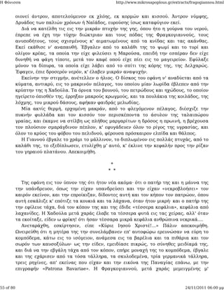Η Φόνισσα                                               http://www.mikrosapoplous.gr/extracts/fragogiannou.html


           οιονεί άντρον, αποτελούμενον εκ χλόης, εκ κορμών και κισσού. Άντρον νύμφης,
           Δρυάδος των παλιών χρόνων ή Ναϊάδος, ευρούσης ίσως καταφύγιον εκεί.
              Διά να κατέλθη τις εις την μικράν πτυχήν της γης, όπου ήτο η γούρνα του νερού,
           έπρεπε να έχη την τύχην διώκτριαν και τους πόδας της Φραγκογιαννούς, τους
           ανυποδήτους, τους σχισμένους κ' αιματωμένους από τα κνίδας και τας ακάνθας.
           Εκεί εκάθισε ν' αναπαυθή. Έβγαλεν από το καλάθι της το ψωμί και το τυρί και
           ολίγον κρέας, τα οποία την είχε φιλεύσει η Μαρούσα, επειδή την εσπέραν δεν είχε
           δυνηθή να φάγη τίποτε, μετά τον καφέ οπού είχε πίει εις το μαγειρείον. Εφύλαξε
           μόνον τα δίπυρα, τα οποία είχε λάβει από το σπίτι της κόρης της, της Δελχαρώς.
           Έφαγεν, έπιε δροσερόν νερόν, κ' έλαβεν μικράν αναψυχήν.
              Εκείνην την στιγμήν, ανέτελλεν ο ήλιος. Ο δίσκος του εφάνη ν' αναδύεται από τα
           κύματα, αντικρύ, εις το μακρινόν πέλαγος, του οποίου μίαν λωρίδα έβλεπεν από την
           κρύπτην της η Χαδούλα. Τα όρνεα του βουνού, του πετρώδους και ηχώδους, το οποίον
           ηγείρετο όπισθέν της, έρρηξαν μακρούς κρωγμούς, και τα πουλάκια της κοιλάδος, της
           λόχμης, του μικρού δάσους, αφήκαν φαιδράς μελωδίας.
              Μία ακτίς θερμή, ερχομένη μακράν, από το φλεγόμενον πέλαγος, διέσχιζε την
           πυκνήν φυλλάδα και τον κισσόν τον περισκέποντα το άσυλον της ταλαιπώρου
           γραίας, και έκαμνε να στίλβη ως πλήθος μαργαρίτων η δρόσος η πρωινή, η βρέχουσα
           τον πλούσιον σμαράγδινον πέπλον, κ' εφυγάδευεν όλον το ρίγος της υγρασίας, και
           όλον το κρύος του φόβου του πελιδνού, φέρουσα πρόσκαιρον ελπίδα και θάλπος.
              Η Γιαννού έβγαλε το χράμι το μάλλινον, το διπλωμένον εις πολλάς πτυχάς, από το
           καλάθι της, το εξεδίπλωσεν, ετυλίχθη μ' αυτό, κ' έκλινε την κεφαλήν προς την ρίζαν
           του γηραιού πλατάνου. Απεκοιμήθη.

                                                   *
                                                  * *

             Της εφάνη εις τον ύπνον της ότι ήτον νέα ακόμα· ότι ο πατήρ της και η μάννα της
           την υπάνδρευον, όπως την είχαν υπανδρεύσει και την είχαν «νεκροβλοήσει» τον
           καιρόν εκείνον, και την επροίκιζαν, δίδοντες αυτή και τον κήπον τον πατρώον, όπου
           αυτή εσκάλιζε κ' επότιζε τα κουκιά και τα λάχανα, όταν ήτον μικρή· και ο πατήρ της
           την εφίλευε τάχα, διά τον κόπον της και της έδιδε «τέσσερα κεφάλια», κεφάλια από
           λαχανίδες. Η Χαδούλα μετά χαράς έλαβε τα τέσσερα φυτά εις τας χείρας, αλλ' όταν
           τα εκοίταξε, είδεν ω φρίκη! ότι ήσαν τέσσαρα μικρά κεφάλια ανθρώπινα νεκρικά....
             Ανεταράχθη, εσκίρτησεν, είπε «Κύριε Ιησού Χριστέ!...» Πάλιν απεκοιμήθη.
           Ωνειρεύθη ότι η μητέρα της την συνελάμβανεν επ' αυτοφώρω ερευνώσαν να εύρη το
           κομπόδεμα, κάτω εις το ισόγειον, ανάμεσα εις τα βαρέλια και τα πιθάρια και τον
           σωρόν των καυσοξύλων· ως την είδεν, εμειδίασε πικρώς, το σύνηθες μειδίαμά της,
           και διά να την εβγάλη τάχα από τον κόπον, επήρε μοναχή της το κομπόδεμα, έβγαλε
           και της εχάρισεν από τα τόσα τάλληρα, τα σκυλοδεμένα, τρία γερμανικά τάλληρα,
           τρεις ρηγίνες, απ' εκείνας που είχαν και την εικόνα της Παναγίας επάνω, με την
           επιγραφήν «Patrona Bavariae». Η Φραγκογιαννού, μετά χαράς μεμειγμένης μ'



55 of 80                                                                                   24/11/2011 06:00 μμ
 
