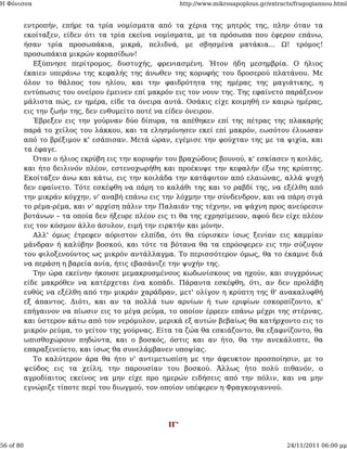 Η Φόνισσα                                               http://www.mikrosapoplous.gr/extracts/fragogiannou.html


           εντροπήν, επήρε τα τρία νομίσματα από τα χέρια της μητρός της, πλην όταν τα
           εκοίταξεν, είδεν ότι τα τρία εκείνα νομίσματα, με τα πρόσωπα που έφερον επάνω,
           ήσαν τρία προσωπάκια, μικρά, πελιδνά, με σβησμένα ματάκια... Ω! τρόμος!
           προσωπάκια μικρών κορασίδων!
              Εξύπνησε περίτρομος, δυστυχής, φρενιασμένη. Ήτον ήδη μεσημβρία. Ο ήλιος
           έκαιεν υπεράνω της κεφαλής της άνωθεν της κορυφής του δροσερού πλατάνου. Με
           όλον το θάλπος του ηλίου, και την φαιδρότητα της ημέρας της μαγιάτικης, η
           εντύπωσις του ονείρου έμεινεν επί μακρόν εις τον νουν της. Της εφαίνετο παράξενον
           μάλιστα πώς, εν ημέρα, είδε τα όνειρα αυτά. Οσάκις είχε κοιμηθή εν καιρώ ημέρας,
           εις την ζωήν της, δεν ενθυμείτο ποτέ να είδεν όνειρον.
              Έβρεξεν εις την γούρναν δύο δίπυρα, τα απέθηκεν επί της πέτρας της πλακαρής
           παρά το χείλος του λάκκου, και τα ελησμόνησεν εκεί επί μακρόν, εωσότου έλυωσαν
           από το βρέξιμον κ' εσάπισαν. Μετά ώραν, εγέμισε την φούχταν της με τα ψιχία, και
           τα έφαγε.
              Όταν ο ήλιος εκρύβη εις την κορυφήν του βραχώδους βουνού, κ' εσκίασεν η κοιλάς,
           και ήτο δειλινόν πλέον, εστενοχωρήθη και προέκυψε την κεφαλήν έξω της κρύπτης.
           Εκοίταξεν άνω και κάτω, εις την κοιλάδα την κατάφυτον από ελαιώνας, αλλά ψυχή
           δεν εφαίνετο. Τότε εσκέφθη να πάρη το καλάθι της και το ραβδί της, να εξέλθη από
           την μικράν κόγχην, ν' αναβή επάνω εις την λόχμην την σύνδενδρον, και να πάρη σιγά
           το ρέμα-ρέμα, και ν' αρχίση πάλιν την Παλαιάν της τέχνην, να ψάχνη προς ανεύρεσιν
           βοτάνων – τα οποία δεν ήξευρε πλέον εις τι θα της εχρησίμευον, αφού δεν είχε πλέον
           εις τον κόσμον άλλο άσυλον, ειμή την ειρκτήν και μόνην.
              Αλλ' όμως έτρεφεν αόριστον ελπίδα, ότι θα εύρισκεν ίσως ξενίαν εις καμμίαν
           μάνδραν ή καλύβην βοσκού, και τότε τα βότανα θα τα επρόσφερεν εις την σύζυγον
           του φιλοξενούντος ως μικρόν αντάλλαγμα. Το περισσότερον όμως, θα το έκαμνε διά
           να περάση η βαρεία ανία, ήτις εβασάνιζε την ψυχήν της.
              Την ώρα εκείνην ήκουσε μεμακρυσμένους κωδωνίσκους να ηχούν, και συγχρόνως
           είδε μακρόθεν να κατέρχεται ένα κοπάδι. Πάραυτα εσκέφθη, ότι, αν δεν προλάβη
           ευθύς να εξέλθη από την μικράν χαράδραν, μετ' ολίγον η κρύπτη της θ' ανακαλυφθή
           εξ άπαντος. Διότι, και αν τα πολλά των αρνίων ή των εριφίων εσκορπίζοντο, κ'
           επήγαινον να πίωσιν εις το μέγα ρεύμα, το οποίον έρρεεν επάνω μέχρι της στέρνας,
           και ύστερον κάτω από τον νερόμυλον, μερικά εξ αυτών βεβαίως θα κατήρχοντο εις το
           μικρόν ρεύμα, το γείτον της γούρνας. Είτα τα ζώα θα εσκιάζοντο, θα εξαφνίζοντο, θα
           ωπισθοχώρουν πηδώντα, και ο βοσκός, όστις και αν ήτο, θα την ανεκάλυπτε, θα
           επαραξενεύετο, και ίσως θα συνελάμβανεν υποψίας.
              Το καλύτερον άρα θα ήτο ν' αντιμετωπίση με την άφευκτον προσποίησιν, με το
           ψεύδος εις τα χείλη, την παρουσίαν του βοσκού. Άλλως ήτο πολύ πιθανόν, ο
           αγροδίαιτος εκείνος να μην είχε προ ημερών ειδήσεις από την πόλιν, και να μην
           εγνώριζε τίποτε περί του διωγμού, τον οποίον υπέφερεν η Φραγκογιαννού.




                                                  ΙΓ'


56 of 80                                                                                   24/11/2011 06:00 μμ
 