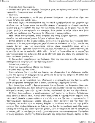 Η Φόνισσα                                             http://www.mikrosapoplous.gr/extracts/fragogiannou.html


           — Πού πας, θεια-Γαρουφαλιά;
           — Σιώπα! παιδί μου, του εσύριξεν έντρομος η γυνή, αν αγαπάς τον Χριστό! Έρχονται
           ταχτικοί!... Να μην πης πως με είδες!
           — Ταχτικοί;
           — Να μη με μαρτυρήσεις, παιδί μου, χάνομαι! Ησύχασε!... Αν γλυτώσω τώρα, την
           νύχτα θα' ρθω στο καλύβι σας...
              Και αφού έβγαλε τα πασουμάκια της, τα οποία εξερχομένη από την γούρναν είχε
           φορέσει, και τα έρριψε μέσα στο καλάθι, άρχισε ν' αναρριχάται ελαφρά πατούσα,
           ανυπόδητη, με το καλάθι της περί τον αριστερόν αγκώνα, με το ραβδί της εις την
           χείρα την δεξιάν, τον κρημνόν τον ανωφερή, όπου μόνον τα ολίγα ερίφια, όσα ήσαν
           μεταξύ των προβάτων του Λυρίγκου, θα ηδύναντο ν' αναρριχηθώσι.
              Μετ' ολίγα δευτερόλεπτα, αφού ανήλθεν εις ύφος ολίγων οργυιών, εκρύπτετο
           όπισθεν του πρώτου προέχοντος βράχου, κ' εγίνετο άφαντη.
              Ευθύς κατόπιν οι δύο χωροφύλακες, οίτινες διά να φθάσουν έως το μέρος όπου
           ευρίσκετο ο βοσκός ήτο ανάγκη να χαμηλώσουν και διέλθουν το ρεύμα, μεταξύ της
           πυκνής λόχμης –και την περίστασιν ταύτην είχεν επωφεληθή όπως φύγη η
           Φραγκογιαννού– έφθασαν πλησίον του Λυρίγκου. Ο βοσκός εν τω μεταξύ εκοίταζε τα
           αιγοπρόβατά του, τα εφώναξε: «Τίβι! τίβι!... όι! όι!...» Επροσπάθει να τα συμμαζέψη
           και τα φέρη προς τον ανήφορον, διά να τα οδήγηση προς την ράχιν την μεσημβρινήν,
           όπου ευρίσκετο η στάνη του.
              Οι δύο άνδρες εχαιρέτησαν τον Λυρίγκον. Είτε τον ηρώτησαν αν είδε «κείνη την
           παλιογυναίκα, πως την λεν, την Φραγκογιαννού».
              Ο Λυρίγκος είπεν όχι.
              Ο εις των χωροφυλάκων ύβρισε τον βοσκόν.
           — Ψέματα λες! Εγώ την είδα!...
              Ούτε επέμενεν ότι είχεν ιδεί τον ίσκιον, τον «διακαμόν» ή το «διάνεμα», καθώς
           έλεγε, της γραίας, ν' αναρριχάται ως γάττα εις το ύψος του κρημνού. Ο άλλος δεν
           είχεν ιδεί ούτε ισχυρίζετο τίποτε.
              Ο πρώτος, με τα τσαρούχια του, εδοκίμασε ν' αναρριχηθή εις τον βράχον. Αλλά
           μετά τρία βήματα κατεκρημνίσθη κ' έπεσε, κτυπήσας ελαφρώς εις το γόνυ.
              Εκεί όπου είχεν αναβή η Φραγκογιαννού, ήτο το βουνόν του Κουρούπη, βορεινόν,
           βραχώδες, απάτητον, και τους πόδας του εφίλει και έπληττε το κύμα του πελάγους. Η
           θέα ηνοίγετο προς την ακτήν της Μακεδονίας, την Χαλκιδικήν, και τον μέγαν Άθωνα.
              Η θέσις όπου έφθασεν η καταδιωκομένη γυνή εκαλείτο το Κοχύλι. Ανθρώπινος
           πους σπανίως επάτει εκεί. Μόνον όταν απεπλανάτο ή «εβραχώνετο» καμμία γίδα,
           τότε κανείς βοσκός ερριψοκινδύνευε ν' ανέλθη προς την άβατον εκείνην σκοπιάν. Η
           Φραγκογιαννού ανεκάλυψε μικρόν σπήλαιον, όλον ανοικτόν εις την θέαν του
           πελάγους, το οποίον ήτο το κυρίως Κοχύλι, κ' εκάθισεν ανέτως εις την χιβάδα
           εκείνην. Ήτο σχεδόν βεβαία ότι οι διώκται της δεν θα την έφθανον εκεί. Εάν τυχόν
           κανείς απ' αυτούς ήτο τόσον «μάννας γυιός», ώστε ν' αποφασίση και να κατορθώση
           ν' αναρριχηθή εις τον βράχον, αυτή είχεν ετοίμην και την «υποχώρησιν». Εγνώριζεν
           εν άλλο μονοπάτι, έσωθεν της διπλής κορυφής του πετρώδους βουνού, σχίζον εις δύο



58 of 80                                                                                 24/11/2011 06:00 μμ
 