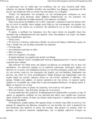 Η Φόνισσα                                             http://www.mikrosapoplous.gr/extracts/fragogiannou.html


           το καλύτερον ήτο να τρέξη προ του κινδύνου, και αν τους συνήντα καθ' οδόν,
           πιθανόν να εύρισκε διέξοδον όπισθεν της συστάδος των βράχων, χειρότερον δε θα
           ήτο αν την απέκλειαν εδώ εις αυτήν την στενούραν, εις το Κοχύλι.
              Έτρεξε τον δρομίσκον τον ανωφερή, εις την αστροφεγγιάν, ανάμεσα εις τους
           βράχους, και μετά ημίσειαν ώραν έφθασεν ασθμαίνουσα εις τον οικίσκον του
           Λυρίγκου. Εστάθη διά να λάβη αναπνοή, είτα έκρουσε την θύραν.
              Περί ενός μόνου ήτο βεβαία, ότι οι δύο «ταχτικοί» ευρίσκοντο παντού αλλού, αλλ'
           όχι εις αυτό το καλύβι, όπου υπήρχε γυνή λεχώ με την συντροφιάν της μητρός της.
           Εάν έμειναν την νύκτα εις το βουνόν, θα ευρίσκοντο εις εν από τα μανδριά των
           ποιμνίων.
              Η γραία, η πενθερά του Λυρίγκου, ήτις δεν είχεν ύπνον να κοιμηθή, όπως δεν
           εκοιμάτο και η Φραγκογιαννού προ ημερών, όταν εσυντρόφευε την λεχώ, την κόρην
           της, εσηκώθη και ηρώτησε;
           — Ποιός είναι;
           — Μ' έστειλε ο Γιάννης, απήντησεν έξωθεν της κλειστής θύρας η Χαδούλα, χωρίς να
           είπη τ' όνομά της, για να κάμω γιατρικά της λεχώνας.
           — Τέτοιαν ώρα;
           — Δεν μπόρεσα νωρίτερα να 'ρθω.
           — Πού τον ηύρες;
           — Κάτω στο Λεχούνι, στο ρέμα.
              Η γραία απέσυρε τον μοχλόν και ήνοιξε την θύραν.
           — Αυτοί δεν ξέρουν τίποτε, εσκέφθη καθ' εαυτήν η Φραγκογιαννού· σ' αυτές «περνάει
           η μπογιά μου» ακόμα.
              Άμα επάτησε τον πόδα μέσα, και άρχισε να φέρεται ως οικοκυρά. Εις το φως του
           κανδηλίου, του καίοντος εμπρός εις εν παλαιόν εικόνισμα, τρίπτυχον, φέρον τον
           Χριστόν εν τω μέσω, και διαφόρους αγίους εις τας δύο πτέρυγας, επήγε κατ' ευθείαν
           εις την εστίαν, σιμά εις την στρωμνήν τής λεχούς, επί του δαπέδου, εδοκίμασε την
           φωτιάν, και είδεν ότι ήτον μισοσβησμένη. Επήρε ξυλάρια και ξηρόκλαδα, από ένα
           σωρόν παρά την γωνίαν, έρριψεν ολίγα εις την εστίαν, εφύσησε κ' εξάναψε την
           φλόγα. Έλαβεν ένα ιμβρίκι, το οποίον ευρίσκετο επί της εστίας, το εγέμισε νερόν,
           έψαξεν εις το καλάθι της, επήρε δύο ή τρία κλωναράκια βοτάνων, τα έρριψε μέσα, κ'
           έβαλε το αγγείον εις το πυρ.
              Είτα, νεύουσα προς το μέρος της λεχώνας, είπε σιγά εις την γραίαν:
           — Μην την ξυπνάς... Σαν ξυπνήση, ύστερα να το πιη αυτό.
              Η γυνή απήντησε διά νεύματος. Η Φραγκογιαννού εξηκολούθει να φυσά το πυρ. Η
           γραία, εν αμηχανία, επεθύμει να την ερώτηση και πάλιν πώς ευρέθη εκεί τοιαύτην
           ώραν, αλλά δεν ετόλμα. Η κόρη της έκαμνε κακή λεχωσιά, κ' εφοβείτο μην εξυπνήση
           έξαφνα και θορυβηθή.
              Το θυγάτριον, μικρόν ράκος, δύο ημερών ζωής, το οποίον είχε έλθει κι αυτό εις τον
           κόσμον δι' αμαρτίας και βάσανα, εκοιμάτο εις την κοιτίδα του, αλλ' η αναπνοή του
           ήτο δύσκολος και ηκούετο εν μέσω της σιωπής. Από καιρού εις καιρόν, όταν το
           φύσημα του εγίνετο οπωσούν σφοδρότερον, και το βρέφος εφαίνετο έτοιμον να



61 of 80                                                                                 24/11/2011 06:00 μμ
 