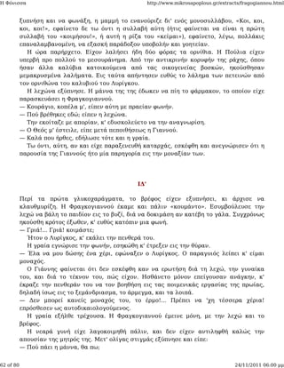 Η Φόνισσα                                               http://www.mikrosapoplous.gr/extracts/fragogiannou.html


           ξυπνήση και να φωνάξη, η μαμμή το ενανούριζε δι' ενός μονοσυλλάβου, «Κοι, κοι,
           κοι, κοι!», εφαίνετο δε τω όντι η συλλαβή αύτη (ήτις φαίνεται να είναι η πρώτη
           συλλαβή του «κοιμήσου!», ή αυτή η ρίζα του «κείμαι»), εφαίνετο, λέγω, πολλάκις
           επαναλαμβανομένη, να εξασκή παράδοξον υποβολήν και γοητείαν.
             Η ώρα παρήρχετο. Είχον λαλήσει ήδη δύο φόρας τα ορνίθια. Η Πούλια είχεν
           υπερβή προ πολλού το μεσουράνημα. Από την αντικρινήν κορυφήν της ράχης, όπου
           ήσαν άλλα καλύβια κατοικούμενα από τας οικογενείας βοσκών, ηκούσθησαν
           μεμακρυσμένα λαλήματα. Εις ταύτα απήντησεν ευθύς το λάλημα των πετεινών από
           τον ορνιθώνα του καλυβιού του Λυρίγκου.
             Η λεχώνα εξύπνησε. Η μάννα της της έδωκεν να πίη το φάρμακον, το οποίον είχε
           παρασκευάσει η Φραγκογιαννού.
           — Κουράγιο, κοπέλα μ', είπεν αύτη με πραείαν φωνήν.
           — Πού βρέθηκες εδώ; είπεν η λεχώνα.
             Την εκοίταζε με απορίαν, κ' εδυσκολεύετο να την αναγνωρίση.
           — Ο Θεός μ' έστειλε, είπε μετά πεποιθήσεως η Γιαννού.
           — Καλά που ήρθες, εδήλωσε τότε και η γραία.
             Τω όντι, αύτη, αν και είχε παραξενευθή καταρχάς, εσκέφθη και ανεγνώρισεν ότι η
           παρουσία της Γιαννούς ήτο μία παρηγορία εις την μοναξίαν των.




                                                  ΙΔ'

           Περί τα πρώτα γλυκοχαράγματα, το βρέφος είχεν εξυπνήσει, κι άρχισε να
           κλαυθμυρίζη. Η Φραγκογιαννού έκαμε και πάλιν «κουμάντο». Εσυμβούλευσε την
           λεχώ να βάλη το παιδίον εις το βυζί, διά να δοκιμάση αν κατέβη το γάλα. Συγχρόνως
           ηκούσθη κρότος έξωθεν, κ' ευθύς κατόπιν μια φωνή.
           — Γριά!... Γριά! κοιμάστε;
             Ήτον ο Λυρίγκος, κ' εκάλει την πενθερά του.
             Η γραία εγνώρισε την φωνήν, εσηκώθη κ' έτρεξεν εις την θύραν.
           — Έλα να μου δώσης ένα χέρι, εφώναξεν ο Λυρίγκος. Ο παραγυιός λείπει κ' είμαι
           μοναχός.
             Ο Γιάννης φαίνεται ότι δεν εσκέφθη καν να ερωτήση διά τη λεχώ, την γυναίκα
           του, και διά το τέκνον του, πώς είχον. Ησθάνετο μόνον επείγουσαν ανάγκην, κ'
           έκραζε την πενθεράν του να τον βοηθήση εις τας ποιμενικάς εργασίας της πρωίας,
           δηλαδή ίσως εις το ξεμάνδριασμα, το άρμεγμα, και τα λοιπά.
           — Δεν μπορεί κανείς μοναχός του, το έρμο!... Πρέπει να 'χη τέσσερα χέρια!
           επρόσθεσεν ως αυτοδικαιολογούμενος.
             Η γραία εξήλθε τρέχουσα. Η Φραγκογιαννού έμεινε μόνη, με την λεχώ και το
           βρέφος.
             Η νεαρά γυνή είχε λαγοκοιμηθή πάλιν, και δεν είχεν αντιληφθή καλώς την
           απουσίαν της μητρός της. Μετ' ολίγας στιγμάς εξύπνησε και είπε:
           — Πού πάει η μάννα, θα πω;


62 of 80                                                                                   24/11/2011 06:00 μμ
 