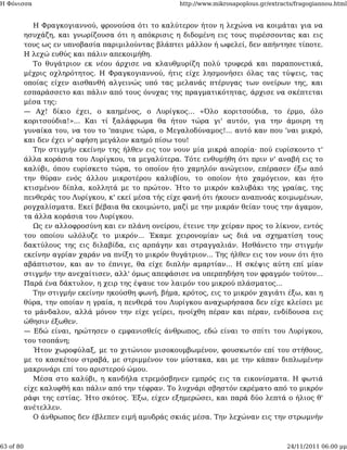 Η Φόνισσα                                             http://www.mikrosapoplous.gr/extracts/fragogiannou.html


              Η Φραγκογιαννού, φρονούσα ότι το καλύτερον ήτον η λεχώνα να κοιμάται για να
           ησυχάζη, και γνωρίζουσα ότι η απόκρισις η διδομένη εις τους πυρέσσοντας και εις
           τους ως εν υπνοβασία παριμιλούντας βλάπτει μάλλον ή ωφελεί, δεν απήντησε τίποτε.
           Η λεχώ ευθύς και πάλιν απεκοιμήθη.
              Το θυγάτριον εκ νέου άρχισε να κλαυθμυρίζη πολύ τρυφερά και παραπονετικά,
           μέχρις οχληρότητος. Η Φραγκογιαννού, ήτις είχε λησμονήσει όλας τας τύψεις, τας
           οποίας είχεν αισθανθή αλγεινώς υπό τας μελανάς πτέρυγας των ονείρων της, και
           εσπαράσσετο και πάλιν από τους όνυχας της πραγματικότητας, άρχισε να σκέπτεται
           μέσα της:
           — Αχ! δίκιο έχει, ο καημένος, ο Λυρίγκος... «Όλο κοριτσούδια, το έρμο, όλο
           κοριτσούδια!»... Και τί ξαλάφρωμα θα ήτον τώρα γι' αυτόν, για την άμοιρη τη
           γυναίκα του, να του το 'παιρνε τώρα, ο Μεγαλοδύναμος!... αυτό καν που 'ναι μικρό,
           και δεν έχει ν' αφήση μεγάλον καημό πίσω του!
              Την στιγμήν εκείνην της ήλθεν εις τον νουν μία μικρά απορία· πού ευρίσκοντο τ'
           άλλα κοράσια του Λυρίγκου, τα μεγαλύτερα. Τότε ενθυμήθη ότι πριν ν' αναβή εις το
           καλύβι, όπου ευρίσκετο τώρα, το οποίον ήτο χαμηλόν ανώγειον, επέρασεν έξω από
           την θύραν ενός άλλου μικροτέρου καλυβίου, το οποίον ήτο χαμόγειον, και ήτο
           κτισμένον δίπλα, κολλητά με το πρώτον. Ήτο το μικρόν καλυβάκι της γραίας, της
           πενθεράς του Λυρίγκου, κ' εκεί μέσα τής είχε φανή ότι ήκουεν αναπνοάς κοιμωμένων,
           ρογχαλίσματα. Εκεί βέβαια θα εκοιμώντο, μαζί με την μικράν θείαν τους την άγαμον,
           τα άλλα κοράσια του Λυρίγκου.
              Ως εν αλλοφροσύνη και εν πλάνη ονείρου, έτεινε την χείραν προς το λίκνον, εντός
           του οποίου ωλόλυζε το μικρόν... Έκαμε χειρονομίαν ως διά να σχηματίση τους
           δακτύλους της εις διλαβίδα, εις αρπάγην και στραγγαλιάν. Ησθάνετο την στιγμήν
           εκείνην αγρίαν χαράν να πνίξη το μικρόν θυγάτριον... Της ήλθεν εις τον νουν ότι ήτο
           αβάπτιστον, και αν το έπνιγε, θα είχε διπλήν αμαρτίαν... Η σκέψις αύτη επί μίαν
           στιγμήν την ανεχαίτισεν, αλλ' όμως απεφάσισε να υπερπηδήση τον φραγμόν τούτον...
           Παρά ένα δάκτυλον, η χειρ της έψαυε τον λαιμόν του μικρού πλάσματος...
              Την στιγμήν εκείνην ηκούσθη φωνή, βήμα, κρότος, εις το μικρόν χαγιάτι έξω, και η
           θύρα, την οποίαν η γραία, η πενθερά του Λυρίγκου αναχωρήσασα δεν είχε κλείσει με
           το μάνδαλον, αλλά μόνον την είχε γείρει, ηνοίχθη πέραν και πέραν, ενδίδουσα εις
           ώθησιν έξωθεν.
           — Εδώ είναι, ηρώτησεν ο εμφανισθείς άνθρωπος, εδώ είναι το σπίτι του Λυρίγκου,
           του τσοπάνη;
              Ήτον χωροφύλαξ, με το χιτώνιον μισοκουμβωμένον, φουσκωτόν επί του στήθους,
           με το κασκέτον στραβά, με στριμμένον τον μύστακα, και με την κάπαν διπλωμένην
           μακρυνάρι επί του αριστερού ώμου.
              Μέσα στο καλύβι, η κανδήλα ετρεμόσβηνεν εμπρός εις τα εικονίσματα. Η φωτιά
           είχε καλυφθή και πάλιν από την τέφραν. Το λυχνάρι σβηστόν εκρέματο από το μικρόν
           ράφι της εστίας. Ήτο σκότος. Έξω, είχεν εξημερώσει, και παρά δύο λεπτά ο ήλιος θ'
           ανέτελλεν.
              Ο άνθρωπος δεν έβλεπεν ειμή αμυδράς σκιάς μέσα. Την λεχώναν εις την στρωμνήν



63 of 80                                                                                 24/11/2011 06:00 μμ
 