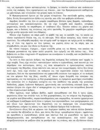 Η Φόνισσα                                            http://www.mikrosapoplous.gr/extracts/fragogiannou.html


           της, ως αμαυρόν όγκον κατακειμένην, το βρέφος το οποίον εσάλευε και ανάσαινεν
           εντός της σκάφης, ήτις εχρησίμευεν ως λίκνον... και την Φραγκογιαννού καθημένην
           ως φάντασμα, και τείνουσαν την χείραν προς το λίκνον.
              Η Φραγκογιαννού έμεινε με την χείρα τεταμένην. Την κατέλαβε φρίκη, τρόμος,
           ζάλη. Εντός δευτερολέπτου ήλθεν εις εαυτήν, και είδε τον φοβερόν κίνδυνον.
              Ακριβώς όπισθέν της ήτο εν μικρόν παράθυρον βλέπον προς βορράν, υπόσαθρον,
           νοτισμένον και κακοκλεισμένον. Ως να είχε τιναχθή από έκρηξιν, εστράφη
           μηχανικώς, άνοιξε το παράθυρον, κ' επήδησεν έξω. Έπεσεν επάνω εις χόρτα και
           άχυρα, και ο δούπος της πτώσεως της ούτε ηκούσθη. Το χαμηλόν παράθυρον μόλις
           ανείχε μισήν οργυιάν από του εδάφους.
              Μόνον είχε ξεχάσει να πάρη μαζί το ραβδί της και το καλάθι της, τα οποία ως
           τόσον ευρίσκοντο δίπλα της, εις το πάτωμα. Ήτο άξιον απορίας, πώς τόσον είχε
           σαστίσει. Τα ενθυμήθη ακριβώς την στιγμήν καθ' ην άρχισε να τρέχη μετά το πήδημα
           της, κ' έτσι της ήρχετο αν ήτο τρόπος, να γυρίση πίσω να τα πάρη, και να
           στραβωθούν, να μην την ιδούν οι διώκται της.
              Ως τόσον έτρεχεν, έτρεχεν... είχεν εισέλθη μέσα εις το δάσος, του οποίου τα
           διάφορα μονοπάτια της ήσαν πολύ γνωστά. Δεν εγύριζε να ιδή οπίσω της... Ήτο
           βεβαία ότι οι δύο «ταχτικοί» θ' αργήσουν να εννοήσουν τι συνέβη, και να βαλθούν να
           την κυνηγήσουν.
              Τω όντι οι δύο εκείνοι άνδρες της δημοσίας ανάγκης δεν ενόησαν κατ' αρχάς τι
           είχε συμβή. Τους είχε στείλει «κατεπείγον» οπίσω ο ειρηνοδίκης, από κοινού με τον
           πάρεδρον τον αστυνόμον, όστις, εις όσα απεφαίνετο ο εμπνευσμένος εκείνος
           λειτουργός της Θέμιδος, έλεγε πάντοτε ναι, και με τον ενωμοτάρχην, όστις δεν έλεγε
           ποτέ όχι, τους είχε στείλει να υπάγουν εις την αγροτικήν οικίαν του Ιωάννου
           Λυρίγκου, διά να τον προσκαλέσουν να εμφανισθή ενώπιον των αρχών, κ' εν ανάγκη
           να τον φέρουν διά της βίας, επειδή, εξ' όσων είχον διηγηθή την εσπέραν της
           προτεραίας, εις την πολίχνην, οι δύο χωροφύλακες, οι ειρημένοι φωστήρες συνέλαβον
           την υπόνοιαν ότι ο Λυρίγκος ενείχετο εις την υπόθεσιν της φυγής της γυναικός
           Χαδούλας, χήρας Ιωάννου Φράγκου, χριστιανής και εκτελούσης οικιακά έργα, την
           οποίαν έλεγον ότι είχον ιδεί ν' αναρριχάται εις τον κρημνόν του πετρώδους βουνού
           οι δύο στρατιωτικοί άνδρες.
              Όθεν αμέσως, περί όρθρον βαθύν, αφού εκοιμήθησαν επί δύο ή τρεις ώρας,
           φορούντες όλην την στολήν των, οι δύο χωροφύλακες, εις τα ισόγεια της δημαρχίας,
           τα γεμάτα από βλατούδες, σαρανταποδαρούσες και σαμαμίθια, τα οποία εχρησίμευον
           ως καζάρμα (η καζάρμα αυτή ήτον ο τρόμος των αγυιοπαίδων, των μοσχομαγκών, ως
           και όλων των οφειλετών του δημοσίου), εις εν σφύριγμα του ενωμοτάρχου
           εσηκώθησαν, επήραν τις κάπες των, και το έβαλαν δρόμον διά το βουνόν.
              Εστέλλοντο ιδίως διά να φέρουν τον Λυρίγκον (καθώς και πάντα άλλον βοσκόν,
           τον οποίον θα ηξήταζον οι ίδιοι, και όστις θα έλεγε «μπερδεμένα λόγια», εφρόντισε
           να προσθέση ο ειρηνοδίκης), αλλά προ πάντων διά να μυρισθούν τα ίχνη της
           Φραγκογιαννούς και κατορθώσουν να την ανακαλύψουν. Διά τούτο είχον
           πληρεξουσιότητα να ψάξουν όλα τα μανδριά και τις στάνες, και να εξετάσουν όλους



64 of 80                                                                                24/11/2011 06:00 μμ
 