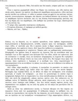 Η Φόνισσα                                               http://www.mikrosapoplous.gr/extracts/fragogiannou.html


           τους βοσκούς του βουνού. Όθεν, διά καλόν και διά κακόν, επήραν μαζί και τις κάπες
           των.
              Όταν ο πρώτος χωροφύλαξ ώθησε την θύραν του οικίσκου, και είδε σκότος και
           σκιάν μέσα, ήκουσε τον κρότον του βορεινού παραθύρου ανοιγομένου, είδεν ακτίνας
           φωτός εκείθεν να εισδύωσι, κ' ευθύς εν μαύρον σώμα να φράττη τας ακτίνας ταύτας,
           κυρτόν, συνεσταλμένον, άμορφον, και ήκουσε τον ασθενή δούπον της πτώσεως. Τότε
           το παράθυρον έμεινεν ανοικτόν, και εις τας δίπλας διασταυρουμένας ακτίνας τας
           διά της θύρας και του παραθύρου, είδε καθαρά την γυναίκα την λεχώ, εξαπλωμένην
           επί της κλίνης της.
           — Τί τρέχει εδώ; εφώναξεν έκπληκτος ο άνθρωπος.
           — Η λεχώνα εξύπνησε, κ' επρόφερε με ασθενή φωνήν:
           — Μάννα, εσύ 'σαι... Ήρθες;




                                                  ΙΕ'

           Επάνω, εις τα Καμπιά, εις το υψηλόν οροπέδιον, όταν έφθασε λαχανιασμένη,
           ξεγλωσσασμένη η Φραγκογιαννού, εστάθη, εγύρισε προς τον κατήφορον, οπόθεν
           είχεν έλθει, κ' εκοίταζε μην ίδη ή ακούση σκιάν ή βήμα τρέχοντος λαγωνικού,
           χωροφύλακος. Δεν εφαίνετο τίποτε. Αλλ' όμως δεν ησθάνετο εν ασφαλεία.
              Εστάθη ως αφηρημένη κ' εσκέπτετο. Έκαμνε κάτι ως μαθηματικόν υπολογισμόν.
           Ελογάριαζε τον χρόνον όσος θ' απητείτο ως έγγιστα, διά να συνέλθουν από την
           έκπληξίν των οι δύο ταχτικοί (τον δεύτερον δεν τον είδεν, αλλά τον εμάντευε), διά
           να εννοήσουν τι συνέβη, ίσως να ζητήσουν πληροφορίας (η λεχώνα θα ετρόμαζεν
           άδικα, και δεν θα ήξευρε τίποτε να τους ειπή· αλλά τότε, θα έτρεχον ίσως προς την
           στάνην, όπου ευρίσκετο ο Λυρίγκος κ' η πενθερά του; τόσω περισσότερον θ'
           αργοπορούσαν) είτα να πετάξουν τις κάπες των κάτω, και να το βάλουν στα πόδια να
           την κυνηγήσουν.
              Αλλ' είδαν τάχα ακριβώς, ή ενόησαν, ή εγνώριζαν το μονοπάτι το οποίον είχε
           πάρει αυτή; Και μήπως είχε τρέξει όλην την ώραν ένα και τον αυτόν δρόμον;
           Καταρχάς είχε στραφή δεξιά, ως να ήθελε να πάρη τον κατήφορον, είτα εστράφη
           αριστερά, κ' έτρεξε τον ανήφορον – με όλον το μειονέκτημα το οποίον είχεν ο
           ανηφορικός δρόμος διά να λαχανιάση τις, όταν καταδιωκόμενος βιάζεται να τρέχη.
           Αλλ' εάν αυτή θα ελαχάνιαζε, μήπως εκείνοι, καίτοι νέοι, δεν υπέκειντο εις το
           πάθημα τούτο; Η Χαδούλα ήξευρε μάλιστα, κατά σύμπτωσιν, ότι ο εις των δύο
           εκείνων νέων έπασχεν από άσθμα... Δεν ήτο πολύς καιρός αφότου αυτός είχε
           παρακαλέσει τον γαμβρόν της να ειπή της γριάς να του κάμη ένα μαντζούνι διά το
           νόσημα τούτο.
              Αλλά με όλην την εκδούλευσιν αυτήν, η Γιαννού ήξευρεν ότι δεν έπρεπε να
           περιμένει έλεος από τον χωροφύλακα. Ο άνθρωπος έκαμνε το καθήκον του. Ας
           έλειπαν αι περιποιήσεις τας οποίας θα της έκαμναν, αν αυτή έπεφτε στα χέρια των,
           και αν έμελλον να την ονομάζουν «σταυρομάννα»!! Είχε παρατηρήσει άλλοτε, εις


65 of 80                                                                                   24/11/2011 06:00 μμ
 