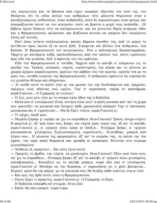 Η Φόνισσα                                            http://www.mikrosapoplous.gr/extracts/fragogiannou.html


           τας περιπετείας και τα βάσανα όσα είχεν υποφέρει εξαιτίας του υιού της, του
           Μούρτου, ότι το είδος αυτών των ανθρώπων τότε μάλιστα θυμώνουν όταν ο
           καταζητούμενος ανθίσταται, όταν αυθαδιάζη, πολύ δε περισσότερον όταν φεύγη, και
           αναγκάζωνται αυτοί να τον κυνηγούν, ώστε να βγαίνη η ψυχή τους ανάποδα... Ω!
           βέβαια έχουν δίκαιον τότε να σκληρύνωνται, και να γίνωνται θηρία ανήμερα· όθεν
           και η Φραγκογιαννού, φεύγουσα, και βιάζουσα αυτούς να τρέχουν δεν επερίμενεν
           έλεος απ' αυτούς.
              Εκεί όπου ίστατο συλλογισμένη, ακούει βήματα όπισθεν της, από το μέρος το
           αντίθετον προς εκείνο εξ ου αυτή ήλθε. Στρέφεται και βλέπει ένα άνθρωπον, ένα
           βοσκόν. Η Φραγκογιαννού τον ανεγνώρισεν. Ήτο ο καλούμενος Καμπαναχμάκης.
           Ήρχετο με πατήματα λοξά, ακολουθούμενος από τον σκύλον του, όστις εγρύλισεν
           άμα είδε την γυναίκα. Αλλ' ο αφέντης του τον εμάλωσε.
              Είδε την Φραγκογιαννού κ' εστάθη. Ήρχετο από το καλύβι κ' επήγαινεν εις το
           μανδρί του. Υψηλός, μελαψός, ισχνός, ευρύστερνος, την κόμην και το γένειον με
           χρώμα αχύρου καψαλισμένου, κρατών την ράβδον του την κυρτήν, υψηλήν ίσα με το
           μπόι του, εστάθη ενώπιον της Φραγκογιαννούς. Ο άνθρωπος εφαίνετο να ευρίσκεται
           εις μεγάλην θλίψην και αδημονίαν.
           — Α! πούθε αυτό το καλό! είπε με την φωνήν του την δυσδιάκριτον και τραχείαν,
           σφίγγων τους οδόντας ενώ ωμίλει. Τομ' σ' αγροίκησα, ταμάμ σε προσήφερα,
           κυρά-Γιαννού... Ο Γεραμπής σε στέλνει!
           — Τί λες, γυιέ μου; είπε με το υποκριτικόν ήθος της η Χαδούλα.
           — Καλά που σ' εσταύρωσα! Είπα, αυτήνη είναι κείν' η καλή γυναίκα κάτ' απ' τη χώρα
           που γρουνίζει τα γιατρικά και διώχνει κάθε γρουσουζιά αλάργα! Τομ' σ' απείκασα,
           μονοκοπανιάς σ' εγρούνισα!.... Μα δε ξέρ'ς τίποτε, κυρα-Γιαννού μ';
           — Τί τρέχει, παιδί μου;
           — Μεγάλο ζαράρι μ' ευρήκε να 'χω το συμπάθειο, θεια-Γιαννού! Τρανό, άτυχο ντέρτι!
           Η φαμιλιά μ', όξ' από λόου σου, βγήκε την νύχτα προς νερού της, όξ απ' το καλύβι,
           κυρα-Γιαννού μ', κ' εγύρισε πίσω κακά κι αδέξια... Ντούρμα βγήκε, κ' εγύρισε
           μονοκοπανιά, χτυπημένη, ξεγλωσσασμένη, αγρούνιστη... Χτυπήθηκε, μακριά από
           λόγου σου... Η γλώσσα της κρεμασμένη, όξ' απ' το σιαγόνι της, τη λαλιά της την
           έχασε, την ηύρε κακή θερμασιά και κρυάδα κι ασπασμοί. Κείτεται στο στρώμα
           μισοπεθαμένη!
           — Αλήθεια; Ω, αμαρτίες!... Και πότε έγινε αυτό;
           — Προχτές το βράδυ, την νύχτα, τα μεσάνυχτα, θεια-Γιαννού! Όξου από λόου σου,
           να' χω το συμπάθειο... Ντούρμα βγήκε όξ' απ' το καλύβι, κ' εγύρισε πίσω χτυπημένη,
           παλαβιασμένη... Κοπιάζεις ως το καλύβι μπάριμ, τώρα εδώ που σ' εσταύρωσα,
           κυρα-Γιαννού μ! Μονάχα να την θωρήσης, ν' αγροικήσης σε τι χάλι βρίσκεται...
           Ελμπέτ, καλό θα της κάμης· με τα γιατρικά σου, θα διώξης κάθε ενάντιο, ένα κ' ένα!
           — Και πώς της ήρθε αυτό; είπεν η Φραγκογιαννού.
           — Ποιος ξέρει τι αμαρτίες, κυρα-Γιαννού μ'. Ο Γεραμπής το ξέρει.
              Η Χαδούλα εσκέφθη επί στιγμήν. Είτα είπε:
           — Καλά· θα πάω αποκεί, τώρα-τώρα.



66 of 80                                                                                24/11/2011 06:00 μμ
 