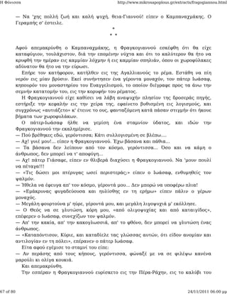 Η Φόνισσα                                           http://www.mikrosapoplous.gr/extracts/fragogiannou.html


           — Να 'χης πολλή ζωή και καλή ψυχή, θεια-Γιαννού! είπεν ο Καμπαναχμάκης. Ο
           Γεραμπής σ' έστειλε.
                                              *
                                             * *

           Αφού απεμακρύνθη ο Καμπαναχμάκης, η Φραγκογιαννού εσκέφθη ότι θα είχε
           καταφύγιον, τουλάχιστον, διά την επομένην νύχτα και ότι το καλύτερον θα ήτο να
           κρυφθή την ημέραν εις καμμίαν λόχμην ή εις καμμίαν σπηλιάν, όπου οι χωροφύλακες
           αδύνατον θα ήτο να την εύρωσι.
             Επήρε τον κατήφορον, κατήλθεν εις της Αγαλλιανούς το ρέμα. Εστάθη να πίη
           νερόν εις μίαν βρύσιν. Εκεί συνήντησεν ένα γέροντα μοναχόν, τον πάτερ Ιωάσαφ,
           κηπουρόν του μοναστηρίου του Ευαγγελισμού, το οποίον διέγραφε προς τα άνω την
           σεμνήν κατατομήν του, εις την κορυφήν του ρέματος.
             Η Φραγκογιαννού είχε καθίσει να λάβη αναψυχήν πλησίον της δροσεράς πηγής,
           εστήριξε την κεφαλήν εις την χείρα της, εφαίνετο βυθισμένη εις λογισμούς, και
           συγχρόνως «αυτιάζετο» κ' έτεινε το ους, φανταζόμενη κατά πάσαν στιγμήν ότι ήκουε
           βήματα των χωροφυλάκων.
             Ο πάτερ-Ιωάσαφ ήλθε να γεμίση ένα σταμνίον ύδατος, και ιδών την
           Φραγκογιαννού την εκαλημέρισε.
           — Πού βρέθηκες εδώ, γερόντισσα; Κάτι συλλογισμένη σε βλέπω....
           — Αχ! γυιέ μου!... είπεν η Φραγκογιαννού. Έχω βάσανα και πάθια...
           — Τα βάσανα δεν λείπουν από τον κόσμο, γερόντισσα... Όσο και να κάμη ο
           άνθρωπος, δεν μπορεί να τ' αποφύγη...
           — Αχ! πάτερ Γιάσαφε, είπεν εν θλιβερά διαχύσει η Φραγκογιαννού. Να 'μουν πουλί
           να πέταγα!!!
           — «Τις δώσει μοι πτέρυγας ωσεί περιστεράς;» είπεν ο Ιωάσαφ, ενθυμηθείς τον
           ψαλμόν.
           — Ήθελα να έφευγα απ' τον κόσμο, γέροντά μου... Δεν μπορώ να υποφέρω πλια!
           — «Εμάκρυνας φυγαδεύουσα και ηυλίσθης εν τη ερήμω» είπεν πάλιν ο γέρων
           μοναχός.
           — Μεγάλη φουρτούνα μ' ηύρε, γέροντά μου, και μεγάλη λιγοψυχιά μ' εκόλλησε.
           — Ο Θεός να σε γλυτώση, κόρη μου, «από ολιγοψυχίας και από καταιγίδος»,
           επέφερεν ο Ιωάσαφ, συνεχίζων τον ψαλμόν.
           — Απ' την κακία, απ' την κακογλωσσιά, απ' το φθόνο, δεν μπορεί να γλυτώση ένας
           άνθρωπος.
           — «Καταπόντισον, Κύριε, και καταδίελε τας γλώσσας αυτών, ότι είδον ανομίαν και
           αντιλογίαν εν τη πόλει», επέρανεν ο πάτερ Ιωάσαφ.
             Είτα αφού εγέμισε το σταμνί του είπε:
           — Αν περάσης από τους κήπους, γερόντισσα, φώναξέ με να σε φιλέψω κανένα
           μαρούλι κι ολίγα κουκιά.
             Και απεμακρύνθη.
             Την εσπέραν η Φραγκογιαννού ευρίσκετο εις την Πέρα-Ράχην, εις το καλύβι του



67 of 80                                                                               24/11/2011 06:00 μμ
 