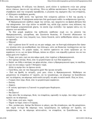 Η Φόνισσα                                            http://www.mikrosapoplous.gr/extracts/fragogiannou.html


           Καμπαναχμάκη. Η σύζυγος του βοσκού, γυνή πλέον ή τριάκοντα ετών και μήτηρ
           πέντε τέκνων, έκειτο επί της κλίνης. Ήτο εις αθλίαν κατάστασιν. Το μούτρο της είχε
           στραβώσει από την νευρικήν προσβολήν, η γλώσσα της εκρέματο έξω του στόματος,
           κ' εξέπεμπεν ανάρθρους φωνάς.
           — Πώς σου ήρθε αυτό; την ηρώτησε διά νεύματος μάλλον ή διά της φωνής η
           Φραγκογιαννού. Η πάσχουσα απήντησε διά γρυλισμού ουδέν το ανθρώπινον έχοντος.
              Η Φραγκογιαννού εκάθισε παρά την εστίαν, και ησχολείτο να βράση βότανα διά
           την πάσχουσαν. Δεν είχε πλέον το καλάθι της, αλλά είχε γεμίσει τους κόλπους της
           από διάφορα μικροσκοπικά χόρτα, τα οποία είχε συλλέξει την ημέραν κάτω εις τα
           ρέματα των κοιλάδων.
              Τα δύο μικρά κοράσια της ασθενούς εκάθισαν σιμά εις τα γόνατα της
           Φραγκογιαννούς, γλειφίδικα, και ζητούντα θωπείας. Η Γιαννού εθώπευσεν τα
           σιαγόνια των και τους λαιμούς των, τόσον δυνατά, ώστε ησθάνθησαν πόνον, και το
           εν εφώναξε:
           — Μάννα!
              Αλλ' η μάννα ήτον δι' αυτά ως να μην υπήρχε, και τα δυστυχή πλάσματα δεν ήσαν
           εις ηλικίαν ούτε να αισθανθώσι την έλλειψιν, ούτε να δύνανται τουλάχιστον να την
           αναπληρώσωσι. Το μικρόν αγόρι, το οποίον εφαίνετο να είναι ομήλικον με το
           κοράσιον το εν, ως να ήσαν δίδυμα, έκλαιε κι εζήτει «να σηκωθή η μάννα του να του
           κάμη γριά στο τηγάνι».
           — Τώρα, γυιε μου, εγώ να σου κάμω γριά, είπε τυχαίως η Φραγκογιαννού.
           — Δεν έχουμε αλεύρι, θειά, είπε το μεγαλύτερον εκ των δύο κορασίων.
           — Καλά· να έλθη ο πατέρας να φέρη αλεύρι, είπεν η Φραγκογιαννού προς το παιδίον,
           κ' εγώ να σου κάμω «γριά»! Ησύχασε τώρα.
              Αλλά το αγόρι δεν τα ήκουεν αυτά.
           — Γριά θέλω, και να 'ναι ζαρωμένη γριά! Να 'χη και πετμέζι.
           — Πού να βρεθή το πετμέζι, γυιέ μου; είπεν η Φραγκογιαννού. Μεθαύριο να
           μαυρίσουν τα σταφύλια στ' αμπέλι, να τα τρυγήσουμε, να κόψουμε τα ξεκούδουνα
           απ' τα κλήματα, να κάμουμε πολύ-πολύ πετμέζι να φάη το καλό παιδί. Πώς σε λένε;
           — Γιώργη τόνε λέμε, θειά, είπε το μεγαλύτερον κοράσιον.
           — Εσένα;
           — Δαφνώ.
           — Κ' εσένα; ηρώτησεν η Γιαννού το μικρότερον θυγάτριον.
           — Ανθή.
           — Να ζήσετε!
           — Και πότε θα τα κόψουμε, θειά, τα σταφύλια; εφώναξε το αγόρι. Δεν πάμε τώρα στ'
           αμπέλι να τα κόψουμε;
           — Όχι τώρα, γυιέ μου, ταχιά.
           — Ταχιά το-ταχύ; είπεν ο Γιώργης.
           — Ναι, γυιόκα μου. Απόψε θα δέσουν οι ράγες, και θα γλυκάνουν, και θα μαυρίσουν,
           και ταχιά το-ταχύ θα πάρουμε τους τρυγολόγους να τρέξουμε στ' αμπέλι, να
           τρυγήσουμε, να τα κάμουμε κότσι-κότσι, τα σταφύλια, τα ξεκούδουνα, να τα



68 of 80                                                                                24/11/2011 06:00 μμ
 