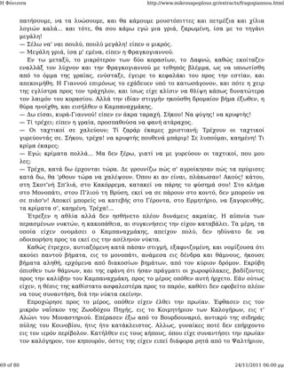 Η Φόνισσα                                            http://www.mikrosapoplous.gr/extracts/fragogiannou.html


           πατήσουμε, να τα λυώσουμε, και θα κάμουμε μουστόπιττες και πετμέζια και χίλια
           λογιών καλά... και τότε, θα σου κάμω εγώ μια γριά, ζαρωμένη, ίσα με το τηγάνι
           μεγάλη!
           — Σέλω να' ναι πουλύ, πουλύ μεγάλη! είπεν ο μικρός.
           — Μεγάλη γριά, ίσα μ' εμένα, είπεν η Φραγκογιαννού.
              Εν τω μεταξύ, το μικρότερον των δύο κορασίων, το Δαφνώ, καθώς εκοίταζεν
           εναλλάξ τον λύχνον και την Φραγκογιαννού με τεθηπός βλέμμα, ως να υπνωτίσθη
           από το όμμα της γραίας, ενύσταξε, έγειρε το κεφαλάκι του προς την εστίαν, και
           απεκοιμήθη. Η Γιαννού επιμόνως το εχάδευεν υπό το κατωσάγονον, και πότε η χειρ
           της εγλίστρα προς τον τράχηλον, και ίσως είχε κλίσιν να θλίψη κάπως δυνατώτερα
           τον λαιμόν του κορασίου. Αλλά την ιδίαν στιγμήν ηκούσθη δρομαίον βήμα έξωθεν, η
           θύρα ηνοίχθη, και εισήλθεν ο Καμπαναχμάκης.
           — Δω είσαι, κυρά-Γιαννού! είπεν εν άκρα ταραχή. Σήκου! Να φύγης! να κρυφτής!
           — Τί τρέχει; είπεν η γραία, προσπαθούσα να φανή ατάραχος.
           — Οι ταχτικοί σε χαλεύουν; Τί ζαράρ έκαμες χριστιανή; Τρέχουν οι ταχτικοί
           γυρεύοντάς σε. Σήκου, τρέχα! να κρυφτής πουθενά μπάριμ! Σε λυπούμαι, καημένη! Τι
           κρίμα έκαμες;
           — Εγώ; κρίματα πολλά... Μα δεν ξέρω, γιατί να με γυρεύουν οι ταχτικοί, που μου
           λες;
           — Τρέχα, κατά δω έρχονται τώρα. Δε γρουνίζω πώς σ' αγροίκησαν πώς τα πρύμισες
           κατά δω, θα 'ρθουν τώρα να χαλέψουν. Όπου κι αν είναι, πλάκωσαν! Ακούς! κάτου,
           στη Σκοτ'νή Σπ'λιά, στο Κακόρρεμα, κατακεί να πάρης το φύσημά σου! Στο κλήμα
           στο Μονοπάτι, στου Π'λιού τη Βρύση, εκεί να σε πάρουν στο κοντό, δεν μπορούν να
           σε πιάσ'ν! Αποκεί μπορείς να κατεβής στο Γέροντα, στο Ερμητήριο, να ξαγορευθής,
           τα κρίματα σ', καημένη. Τρέχα!...
              Έτρεξεν η αθλία αλλά δεν ησθήνετο πλέον δυνάμεις ακμαίας. Η αϋπνία των
           περασμένων νυκτών, η κακοπάθεια, αι συγκινήσεις την είχον καταβάλει. Τα μέρη, τα
           οποία είχεν ονομάσει ο Καμπαναχμάκης, απείχον πολύ, δεν ηδύνατο δε να
           οδοιπορήση προς τα εκεί εις την ασέληνον νύκτα.
              Καθώς έτρεχεν, αυτιαζόμενη κατά πάσαν στιγμή, εξαφνιζομένη, και νομίζουσα ότι
           ακούει παντού βήματα, εις το μονοπάτι, ανάμεσα εις δένδρα και θάμνους, ήκουσε
           βήματα αληθή, ερχόμενα από διακοσίων βημάτων, από τον κύριον δρόμον. Εκρύβη
           όπισθεν των θάμνων, και της εφάνη ότι ήσαν πράγματι οι χωροφύλακες, βαδίζοντες
           προς την καλύβην του Καμπαναχμάκη, προς το μέρος οπόθεν αυτή ήρχετο. Εάν ούτως
           είχεν, η θέσις της καθίστατο ασφαλεστέρα προς το παρόν, καθότι δεν εφοβείτο πλέον
           να τους συναντήση, διά την νύκτα εκείνην.
              Επροχώρησε προς το μέρος, οπόθεν είχεν έλθει την πρωίαν. Έφθασεν εις τον
           μικρόν ναΐσκον της Ζωοδόχου Πηγής, εις το Κοιμητήριον των Καλογήρων, εις τ'
           Αλώνι του Μοναστηριού. Επέρασεν έξω από το Βουρδουναριό, αντικρύ της σιδηράς
           πύλης του Κοινοβίου, ήτις ήτο κατάκλειστος. Αλλως, γυναίκες ποτέ δεν επήρχοντο
           εις τον ιερόν περίβολον. Κατήλθεν εις τους κήπους, όπου είχε συναντήσει την πρωίαν
           τον καλόγηρον, τον κηπουρόν, όστις της είχεν ειπεί διάφορα ρητά από το Ψαλτήριον,



69 of 80                                                                                24/11/2011 06:00 μμ
 