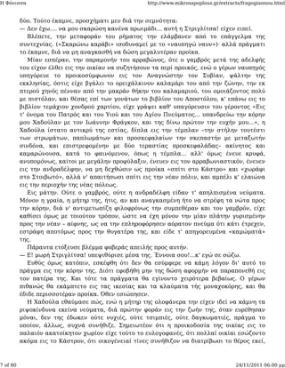 Η Φόνισσα                                           http://www.mikrosapoplous.gr/extracts/fragogiannou.html


          δύο. Τούτο έκαμνε, προσχήματι μεν διά την σεμνότητα:
          — Δεν έχω.... να μου σκαρώση κανένα πρωιμάδι... αυτή η Στριγλίτσα! είχεν ειπεί.
             Βλέπετε, την μεταφοράν του ρήματος την ελάμβανεν από το επάγγελμα της
          συντεχνίας. («Σκαρώνω καράβι» ισοδυναμεί με το «ναυπηγώ ναυν»)· αλλά πράγματι
          το έκαμνε, διά να μη αναγκασθή να δώση μεγαλυτέραν προίκα.
             Μίαν εσπέραν, την παραμονήν του αρραβώνος, ότε ο γαμβρός μετά της αδελφής
          του είχον έλθει εις την οικίαν να συζητήσουν τα περί προικός, ενώ ο γέρων ναυπηγός
          υπηγόρευε το προικοσύμφωνον εις τον Αναγνώστην τον Συβίαν, ψάλτην της
          εκκλησίας, όστις είχε βγάλει το ορειχάλκινον καλαμάρι του από την ζώνην, την εκ
          πτερού χηνός πένναν από την μακράν θήκην του καλαμαριού, του ομοιάζοντος πολύ
          με πιστόλαν, και θέσας επί των γονάτων το βιβλίον του Αποστόλου, κ' επάνω εις το
          βιβλίον τεμάχιον χονδρού χαρτίου, είχε γράψει καθ' υπαγόρευσιν του γέροντος «Εις
          τ' όνομα του Πατρός και του Υιού και του Αγίου Πνεύματος... υπανδρεύω την κόρην
          μου Χαδούλαν με τον Ιωάννην Φράγκον, και της δίνω πρώτον την ευχήν μου...», η
          Χαδούλα ίστατο αντικρύ της εστίας, δίπλα εις την τέμπλαν –την στήλην τουτέστι
          των στρωμάτων, παπλωμάτων και προσκεφαλαίων την σκεπαστήν με μεταξωτήν
          σινδόνα, και επιστρεφομένην με δύο τεραστίας προσκεφαλάδας– ακίνητος και
          καμαρώνουσα, κατά το φαινόμενον, όπως η τέμπλα... αλλ' όμως ένευε κρυφά,
          ανυπομόνως, καίτοι με μεγάλην προφύλαξιν, ένευεν εις τον αρραβωνιαστικόν, ένευεν
          εις την ανδραδέλφην, να μη δεχθώσιν ως προίκα «σπίτι στο Κάστρο» και «χωράφι
          στο Στοιβωτό», αλλά ν' απαιτήσωσι σπίτι εις την νέαν πόλιν, και αμπέλι κ' ελαιώνα
          εις την περιοχήν της νέας πόλεως.
             Εις μάτην. Ούτε ο γαμβρός, ούτε η ανδραδέλφη είδαν τ' απηλπισμένα νεύματα.
          Μόνον η γραία, η μήτηρ της, ήτις, αν και αναγκασμένη ήτο να στρέφη τα νώτα προς
          την κόρην, διά ν' αντιμετωπίζη φιλοφρόνως την συμπεθέραν και τον γαμβρόν, είχε
          καθίσει όμως με τοιούτον τρόπον, ώστε να έχη μόνον την μίαν πλάτην γυρισμένην
          προς την νέαν – αίφνης, ως να την επληροφόρησεν αόρατον πνεύμα ότι κάτι έτρεχεν,
          εστράφη αποτόμως προς την θυγατέρα της, και είδε τ' απηγορευμένα «καμώματά»
          της.
             Πάραυτα ετόξευσε βλέμμα φοβεράς απειλής προς αυτήν.
          — Ε! μωρή Στριγλίτσα! υπεψιθύρισε μέσα της. Έννοια σου!...κ' εγώ σε σώζω.
             Ευθύς όμως κατόπιν, εσκέφθη ότι δεν θα εσύμφερε να κάμη λόγον δι' αυτό το
          πράγμα εις την κόρην της. Διότι εφοβήθη μην της δώση αφορμήν να παραπονεθή εις
          τον πατέρα της. Και τότε τα πράγματα θα εγίνοντο χειρότερα βεβαίως. Ο γέρων
          πιθανώς θα εκάμπτετο εις τας ικεσίας και τα κλαύματα τής μοναχοκόρης, και θα
          έδιδε περισσοτέραν προίκα. Όθεν εσιώπησεν.
             Η Χαδούλα εθαύμασε πώς, ενώ η μήτηρ της ολοφάνερα την είχεν ιδεί να κάμνη τα
          ριψοκίνδυνα εκείνα νεύματα, διά πρώτην φοράν εις την ζωήν της, όταν ευρέθησαν
          μόναι, δεν της έδωκεν ούτε νυχιές, ούτε τσιμπιές, ούτε δαγκωματιές, πράγμα το
          οποίον, άλλως, συχνά συνήθιζε. Σημειωτέον ότι η προικοδοσία της οικίας εις το
          παλαιόν ακατοίκητον χωρίον είχε τούτο το ευλογοφανές, ότι πολλαί οικίαι εσώζοντο
          ακόμα εις το Κάστρον, ότι οικογένειαί τίνες συνήθιζον να διατρίβωσι το θέρος εκεί,



7 of 80                                                                                24/11/2011 06:00 μμ
 