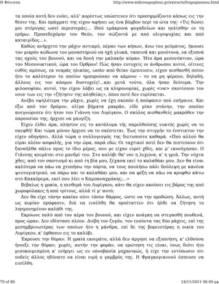 Η Φόνισσα                                             http://www.mikrosapoplous.gr/extracts/fragogiannou.html


           τα οποία αυτή δεν ενόει, αλλ' αορίστως υπώπτευεν ότι προσηρμόζοντο κάπως εις την
           θέσιν της. Και πράγματι της είχον αφήσει ως ένα βόμβον περί τα ώτα της· «Τις δώσει
           μοι πτέρυγας ωσεί περιστεράς;... Ιδού εμάκρυνα φυγαδεύων και ηυλίσθην εν τη
           ερήμω. Προσεδεχόμην τον Θεόν, τον σώζοντά με από ολιγοψυχίας και από
           καταιγίδος...».
              Καθώς ανήρχετο την ράχιν αντικρύ, πέραν των κήπων, άνω του ρεύματος, ήκουσε
           τον μικρόν κώδωνα του μοναστηριού να ηχή γλυκά, ταπεινά και μονότονα, να εξυπνά
           τας ηχούς του βουνού, και να δονή την μαλακήν αύραν. Ήτο άρα μεσονύκτιον, ώρα
           του Μεσονυκτικού, ώρα του Όρθρου! Πώς ήσαν ευτυχείς οι άνθρωποι αυτοί, οίτινες
           ευθύς αμέσως, εκ νεαράς ηλικίας, ωσάν από θείαν έμπνευσιν, είχον αισθανθή ποίον
           ήτο το καλύτερον το οποίον ημπορούσαν να κάμουν – το να μη φέρουν, δηλαδή,
           άλλους εις τον κόσμον δυστυχείς!...και μετά τούτο, όλα ήσαν δεύτερα. Την
           φιλοσοφίαν, αυτοί, την είχον λάβει ως εκ κληρονομίας, χωρίς <να> σκοτίσουν τον
           νουν των εις την «ζήτησιν της αληθείας», όπου ποτέ δεν ευρίσκεται.
              Ανέβη υψηλότερα την ράχιν, χωρίς να έχη σκοπόν ή απόφασιν πού επήγαινε. Και
           έξω από τον δρόμον, ολίγα βήματα μακράν, είδε μίαν στάνην, την οποίαν
           ανεγνώρισεν ότι ήτον του Γιάννη του Λυρίγκου. Ο σκύλος αισθανθείς μακρόθεν την
           παρουσίαν της, ήρχισε να γαυγίζη.
              Είχεν έλθει άρα, πλησίον εις το κατάλυμα τής παρελθούσης νυκτός χωρίς να το
           σκεφθή! Και τώρα μόνον ήρχισε να το σκέπτεται. Έως την στιγμήν το ένστικτον την
           είχεν οδηγήσει. Αλλά τώρα ο συλλογισμός της διετυπούτο καθαρά. «Πού αλλού θα
           είμαι πλέον ασφαλής, για την ώρα, παρά εδώ; Οι ταχτικοί ποτέ δεν θα πιστεύουν ότι
           ξαναήλθα πάλιν προς το ίδιο μέρος, που με είχαν ευρεί χθες, και μ' εκυνήγησαν. Ο
           Γιάννης κοιμάται στο μανδρί του. Στο καλύβι θα' ναι η λεχώνα, κ' η γριά. Την νύχτα
           χθες, από τον σαστισμό κι από τη βία μου, ξέχασα εκεί το καλαθάκι μου. Δεν θα είναι
           καλύτερα να πάω να χτυπήσω την πόρτα, να τους πουλήσω πάλι δούλεψη με κανένα
           ψευτογιατρικό, να πάρω και το καλαθάκι μου, και σα φέξη να πάω να κρυφθώ κάτω
           στο Κακκόρεμα, εκεί που λέει ο Καμπαναχμάκης;...»
              Βεβαίως η γραία, η πενθερά του Λυρίγκου, κάτι θα είχεν ακούσει εις βάρος της από
           χωροφύλακες ή από τρίτους, αλλά τί μ' αυτό;
              Δεν θα είχε τόσην κακίαν ούτε τόσον θάρρος, ώστε να την προδώση. Άλλως, αυτή
           ως κυρίαν πρόφασιν, διά να εισέλθη θα προέταττεν ότι ήλθε να ζήτηση το
           λησμονημένον καλάθι της.
              Εκρύωνε πολύ από τον αέρα του βουνού, και είχεν ανάγκη να στεγασθή πουθενά,
           προς ώραν. Δεν εδίστασε πλέον. Διέβη τον ζυγόν, τον ενούντα τας δύο ράχεις, επί της
           μεσημβρινωτέρας των οποίων ήτο η μάνδρα, επί δε της βορειοτέρας η οικία του
           Λυρίγκου, κ' έφθασεν εις το καλύβι.
              Έκρουσε την θύραν. Η γραία εκοιμάτο, αλλά δεν άργησε να εξυπνήση, κ' ελθούσα
           ήνοιξε την θύραν, χωρίς, αυτήν την φοράν, να ερώτηση τις είναι, ίσως διότι ήτο
           μισοκοιμισμένη κ' ενήργει ως εν υπνοβασία μηχανικώς, ή είχε την εντύπωσιν ότι
           ουδείς άλλος ηδύνατο να είναι ειμή ο γαμβρός της. Η Φραγκογιαννού έσπευσε να
           εισέλθη.



70 of 80                                                                                 24/11/2011 06:00 μμ
 