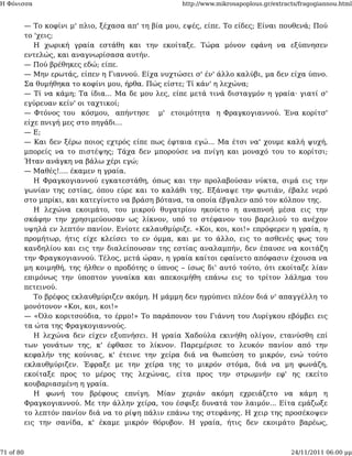 Η Φόνισσα                                             http://www.mikrosapoplous.gr/extracts/fragogiannou.html


           — Το κοφίνι μ' πλιο, ξέχασα απ' τη βία μου, εψές, είπε. Το είδες; Είναι πουθενά; Πού
           το 'χεις;
              Η χωρική γραία εστάθη και την εκοίταξε. Τώρα μόνον εφάνη να εξύπνησεν
           εντελώς, και αναγνωρίσασα αυτήν.
           — Πού βρέθηκες εδώ; είπε.
           — Μην ερωτάς, είπεν η Γιαννού. Είχα νυχτώσει σ' έν' άλλο καλύβι, μα δεν είχα ύπνο.
           Σα θυμήθηκα το κοφίνι μου, ήρθα. Πώς είστε; Τί κάν' η λεχώνα;
           — Τί να κάμη; Τα ίδια... Μα δε μου λες, είπε μετά τινά δισταγμόν η γραία· γιατί σ'
           εγύρευαν κείν' οι ταχτικοί;
           — Φτόνος του κόσμου, απήντησε μ' ετοιμότητα η Φραγκογιαννού. Ένα κορίτσ'
           είχε πνιγή μες στο πηγάδι...
           — Ε;
           — Και δεν ξέρω ποιος εχτρός είπε πως έφταια εγώ... Μα έτσι να' χουμε καλή ψυχή,
           μπορείς να το πιστέψης; Τάχα δεν μπορούσε να πνίγη και μοναχό του το κορίτσι;
           Ήταν ανάγκη να βάλω χέρι εγώ;
           — Μαθές!.... έκαμεν η γραία.
              Η Φραγκογιαννού εγκατεστάθη, όπως και την προλαβούσαν νύκτα, σιμά εις την
           γωνίαν της εστίας, όπου εύρε και το καλάθι της. Εξάναψε την φωτιάν, έβαλε νερό
           στο μπρίκι, και κατεγίνετο να βράση βότανα, τα οποία έβγαλεν από τον κόλπον της.
              Η λεχώνα εκοιμάτο, του μικρού θυγατρίου ηκούετο η αναπνοή μέσα εις την
           σκάφην την χρησιμεύουσαν ως λίκνον, υπό το στέφανον του βαρελιού το ανέχον
           υψηλά εν λεπτόν πανίον. Ενίοτε εκλαυθμύριζε. «Κοι, κοι, κοι!» επρόφερεν η γραία, η
           προμήτωρ, ήτις είχε κλείσει το εν όμμα, και με το άλλο, εις το ασθενές φως του
           κανδηλίου και εις την διαλείπουσαν της εστίας αναλαμπήν, δεν έπαυσε να κοιτάζη
           την Φραγκογιαννού. Τέλος, μετά ώραν, η γραία καίτοι εφαίνετο απόφασιν έχουσα να
           μη κοιμηθή, της ήλθεν ο προδότης ο ύπνος – ίσως δι' αυτό τούτο, ότι εκοίταζε λίαν
           επιμόνως την ύποπτον γυναίκα και απεκοιμήθη επάνω εις το τρίτον λάλημα του
           πετεινού.
              Το βρέφος εκλαυθμύριζεν ακόμη. Η μάμμη δεν ηγρύπνει πλέον διά ν' απαγγέλλη το
           μονότονον «Κοι, κοι, κοι!»
           — «Όλο κοριτσούδια, το έρμο!» Το παράπονον του Γιάννη του Λυρίγκου εβόμβει εις
           τα ώτα της Φραγκογιαννούς.
              Η λεχώνα δεν είχεν εξυπνήσει. Η γραία Χαδούλα εκινήθη ολίγον, ετανύσθη επί
           των γονάτων της, κ' έφθασε το λίκνον. Παρεμέρισε το λευκόν πανίον από την
           κεφαλήν της κούνιας, κ' έτεινε την χείρα διά να θωπεύση το μικρόν, ενώ τούτο
           εκλαυθμύριζεν. Έφραξε με την χείρα της το μικρόν στόμα, διά να μη φωνάζη,
           εκοίταξε προς το μέρος της λεχώνας, είτα προς την στρωμνήν εφ' ης εκείτο
           κουβαριασμένη η γραία.
              Η φωνή του βρέφους επνίγη. Μίαν χεριάν ακόμη εχρειάζετο να κάμη η
           Φραγκογιαννού. Με την άλλην χείρα, του έσφιξε δυνατά τον λαιμόν... Είτα εμάζωξε
           το λεπτόν πανίον διά να το ρίψη πάλιν επάνω της στεφάνης. Η χειρ της προσέκοψεν
           εις την σανίδα, κ' έκαμε μικρόν θόρυβον. Η γραία, ήτις δεν εκοιμάτο βαρέως,



71 of 80                                                                                 24/11/2011 06:00 μμ
 