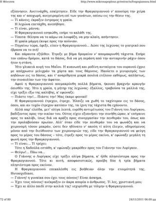 Η Φόνισσα                                            http://www.mikrosapoplous.gr/extracts/fragogiannou.html


           εξύπνησεν. Ανετινάχθη, εσκίρτησεν. Είδε την Φραγκογιαννού ν' αποσύρη την χείρα
           της και ν' αποχωρή, ανεγειρομένη επί των γονάτων, οπίσω εις την θέσιν της.
           — Τί κάνεις; έκραξεν έντρομος η γραία.
              Η λεχώνα επετάχθη, ανεπήδησε.
           — Τί είναι, μάννα;
              Η Φραγκογιαννού εσηκώθη, επήρε το καλάθι της.
           — Τίποτα· θέλησα να το κάμω να λουφάξη, να μην κλαίη, απήντησεν.
              Η γραία μάμμη έκυψε προς την κούνιαν.
           — Πηγαίνω τώρα, έφεξε, είπεν η Φραγκογιαννού... Δώσε της λεχώνας το γιατρικό που
           έβρασα να το πιή!
              Και πάραυτα εξήλθεν. Έτρεξε με βήμα δρομαίον ν' απομακρυνθή τάχιστα. Επήρε
           τον επάνω δρόμον, κατά το δάσος, διά να μη περάση από την αντικρινήν ράχιν όπου
           ήτον η στάνη.
              Ήτο γλυκειά αυγή του Μαΐου. Η κυανωπή και ροδίνη ανταύγεια του ουρανού έχριε
           με απόχρωσιν μελιχράν τα χόρτα και τους θάμνους. Ηκούετο ο μινυρισμός των
           αηδόνων εις το δάσος, και τ' αναρίθμητα μικρά πουλιά ετέλουν εκθύμως, απλήστως,
           την συναυλίαν των την άφατον.
              Αφού η Φραγκογιαννού απεμακρύνθη πολλά βήματα, ήκουσε βραχνήν κραυγήν
           όπισθέν της. Ήτο η γραία, η μήτηρ της λεχώνας· έξαλλος, τραβούσα τα μαλλιά της,
           είχε τρέξει έξω της καλύβης, κ' εφώναζε:
           — Πιάστε την!... Πιάστε την! Μας έκαμε φονικό!
              Η Φραγκογιαννού έτρεχεν, έτρεχε. Ήλπιζε να χωθή το ταχύτερον εις το δάσος,
           όπου, και αν τυχόν έτρεχον κατόπιν της, τα ίχνη της τάχιστα θα εχάνοντο.
              Αλλά παρ' ελπίδα, μετ' ολίγα λεπτά, ευρέθη αντιμέτωπος του Γιάννη του Λυρίγκου,
           βαδίζοντος προς την οικίαν του. Ούτος είχεν εξυπνήσει την συνήθη ώραν, κ' επήγαινε
           προς το καλύβι, ίσως διά να κράξη προς συνεργασίαν την πενθεράν του, όπως και
           την προλαβούσαν πρωίαν. Αλλ' όταν είδε την πενθεράν του να φωνάζη και να
           χειρονομή τόσον μακράν, ώστε δεν ηδύνατο ν' ακούη τί αύτη έλεγεν, οδηγούμενος
           μόνον από την διεύθυνσιν των χειρονομιών της, είδε την Φραγκογιαννού να φεύγη
           προς το μέρος του δάσους – τότε, έτρεξε προς το μέρος εκείνο, κ' εφώναξε μεγάλη τη
           φωνή προς την Φραγκογιαννού.
           — Τί είναι;... Τί τρέχει;
              Τότε η Χαδούλα εστάθη, κ' εφώναξε μακρόθεν προς τον Γιάννην τον Λυρίγκον.
           — Φεύγω!... Πάω να...
              Ο Γιάννης ο Λυρίγκος είχε τρέξει ολίγα βήματα, κ' ήλθε πλησιέστερα προς την
           Φραγκογιαννού. Τότε κι αυτή, αποφασιστικώς, προέβη δύο ή τρία βήματα
           πλησιέστερα προς εκείνον.
              Η Φραγκογιαννού επεκαλέσθη εις βοήθειαν όλην την ετοιμότητά της.
           Ηυτοσχεδίασε.
           — Γιάννη! η γυναίκα σου έχει τους πόνους! Είναι άσκημα.
           — Έχει τους πόνους! ανέκραξεν εν άκρα απορία ο άνθρωπος. Τί λες, χριστιανή μου;
           — Έχει κι άλλο παιδί στην κοιλιά της! ισχυρίσθη με τόλμην η Φραγκογιαννού.



72 of 80                                                                                24/11/2011 06:00 μμ
 