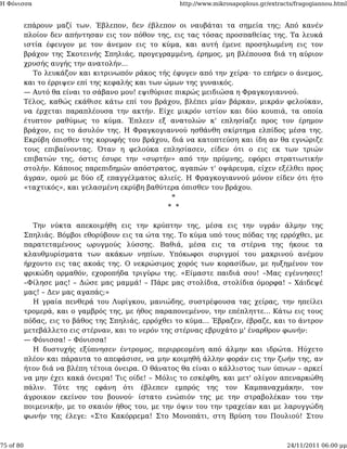 Η Φόνισσα                                             http://www.mikrosapoplous.gr/extracts/fragogiannou.html


           επάρουν μαζί των. Έβλεπον, δεν έβλεπον οι ναυβάται τα σημεία της; Από κανέν
           πλοίον δεν απήντησαν εις τον πόθον της, εις τας τόσας προσπαθείας της. Τα λευκά
           ιστία έφευγον με τον άνεμον εις το κύμα, και αυτή έμενε προσηλωμένη εις τον
           βράχον της Σκοτεινής Σπηλιάς, προγεγραμμένη, έρημος, μη βλέπουσα διά τη αύριον
           χρυσής αυγής την ανατολήν...
              Το λευκάζον και κιτρινωπόν ράκος τής έφυγεν από την χείρα· το επήρεν ο άνεμος,
           και το έρριψεν επί της κεφαλής και των ώμων της γυναικός.
           — Αυτό θα είναι το σάβανο μου! εψιθύρισε πικρώς μειδιώσα η Φραγκογιαννού.
           Τέλος, καθώς εκάθισε κάτω επί του βράχου, βλέπει μίαν βάρκαν, μικράν φελούκαν,
           να έρχεται παραπλέουσα την ακτήν. Είχε μικρόν ιστίον και δύο κουπιά, τα οποία
           έτυπτον ραθύμως το κύμα. Έπλεεν εξ ανατολών κ' επλησίαζε προς τον έρημον
           βράχον, εις το άσυλόν της. Η Φραγκογιαννού ησθάνθη σκίρτημα ελπίδος μέσα της.
           Εκρύβη όπισθεν της κορυφής του βράχου, διά να κατοπτεύση και ίδη αν θα εγνώριζε
           τους επιβαίνοντας. Όταν η φελούκα επλησίασεν, είδεν ότι ο εις εκ των τριών
           επιβατών της, όστις έσυρε την «συρτήν» από την πρύμνης, εφόρει στρατιωτικήν
           στολήν. Κάποιος παρεπιδημών απόστρατος, αγαπών τ' οψάρευμα, είχεν εξέλθει προς
           άγραν, ομού με δύο εξ επαγγέλματος αλιείς. Η Φραγκογιαννού μόνον είδεν ότι ήτο
           «ταχτικός», και γελασμένη εκρύβη βαθύτερα όπισθεν του βράχου.
                                                    *
                                                   * *

             Την νύκτα απεκοιμήθη εις την κρύπτην της, μέσα εις την υγράν άλμην της
           Σπηλιάς. Βόμβοι εθορύβουν εις τα ώτα της. Το κύμα υπό τους πόδας της ερρόχθει, με
           παρατεταμένους ωρυγμούς λύσσης. Βαθιά, μέσα εις τα στέρνα της ήκουε τα
           κλαυθμυρίσματα των ακάκων νηπίων. Υπόκωφοι συριγμοί του μακρινού ανέμου
           ήρχοντο εις τας ακοάς της. Ο νεκρώσιμος χορός των κορασίδων, με ηυξημένον τον
           φρικώδη ορμαθόν, εχοροπήδα τριγύρω της. «Είμαστε παιδιά σου! –Μας εγέννησες!
           –Φίλησε μας! – Δώσε μας μαμμά! – Πάρε μας στολίδια, στολίδια όμορφα! – Χάιδεψέ
           μας! – Δεν μας αγαπάς;»
             Η γραία πενθερά του Λυρίγκου, μανιώδης, συστρέφουσα τας χείρας, την ηπείλει
           τρομερά, και ο γαμβρός της, με ήθος παραπονεμένον, την επέπληττε... Κάτω εις τους
           πόδας, εις το βάθος της Σπηλιάς, ερρόχθει το κύμα... Έβραζεν, έβραζε, και το άντρον
           μετεβάλλετο εις στέρναν, και το νερόν της στέρνας εβρυχάτο μ' έναρθρον φωνήν:
           — Φόνισσα! – Φόνισσα!
             Η δυστυχής εξύπνησεν έντρομος, περιρρεομένη από άλμην και ιδρώτα. Ηύχετο
           πλέον και πάραυτα το απεφάσισε, να μην κοιμηθή άλλην φοράν εις την ζωήν της, αν
           ήτον διά να βλέπη τέτοια όνειρα. Ο θάνατος θα είναι ο κάλλιστος των ύπνων – αρκεί
           να μην έχει κακά όνειρα! Τις οίδε! – Μόλις το εσκέφθη, και μετ' ολίγον απεναρκώθη
           πάλιν. Τότε της εφάνη ότι έβλεπεν εμπρός της τον Καμπαναχμάκην, τον
           άγροικον εκείνον του βουνού· ίστατο ενώπιόν της με την στραβολέκαν του την
           ποιμενικήν, με το σκαιόν ήθος του, με την όψιν του την τραχείαν και με λαρυγγώδη
           φωνήν της έλεγε: «Στο Κακόρρεμα! Στο Μονοπάτι, στη Βρύση του Πουλιού! Στου



75 of 80                                                                                 24/11/2011 06:00 μμ
 